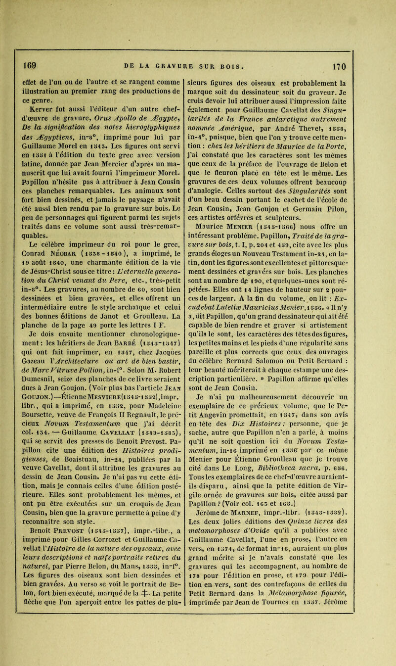 effet de l’un ou de l’autre et sc rangent comme illustration au premier rang des productions de ce genre. Kerver fut aussi l’éditeur d’un autre chef- d’œuvre de gravure, Orus Âpollo de Ægypte, De la signification des notes hiéroglyphiques des Ægyptiens, in-s®, imprimé pour lui par Guillaume Morel en iS4 5. Les ligures ont servi en liiSi à l’édition du texte grec avec version latine, donnée par Jean Mercier d’après un ma- nuscrit que lui avait fourni l’imprimeur MoreL Papillon n’hésite pas à attribuer à Jean Cousin ces planches remarquables. Les animaux sont fort bien dessinés, et jamais le paysage n’avait été aussi bien rendu par la gravure sur bois. Le peu de personnages qui figurent parmi les sujets traités dans ce volume sont aussi très-remar- quables. Le célèbre imprimeur du roi pour le grec, Conrad Néobar (iS58-is4o), a imprimé, le 4 9 août IS40, une charmante édition de la vie de Jésus-Christ sous ce titre : Eéternelle généra- tion du Christ venant du Pere, etc., très-petit in-8°. Les gravures, au nombre de 60, sont bien dessinées et bien gravées, et elles offrent un intermédiaire entre le style archaïque et celui des bonnes éditions de Janot et Groulleau. La planche de la page 49 porte les lettres I F. Je dois ensuite mentionner chronologique- ment: les héritiers de Jean Barbé (1S43-IS47) qui ont fait imprimer, en 4 347, chez Jacques Gazeau Y Architecture ou art de bien bastir, de Marc Vitruve Pollion,ïn-l°. Selon M. Robert Dumesnil, seize des planches de ce livre seraient dues à Jean Goujon. (Voir plus bas l’artiele Jean Goujon.)—Étienne Mesviere(i 343-4 332),irnpr. libr., quia imprimé, en 4332, pour Madeleine Boursette, veuve de François II Régnault, le pré- cieux Novum Testamentum que j’ai décrit col. 434. — Guillaume CaveLlat (1349-1S85), qui se servit des presses de Benoît Prévost. Pa- pillon cite une édition des Histoires prodi- gieuses, de Boaistuau, in-24, publiées par la veuve Cavellat, dont il attribue les gravures au dessin de Jean Cousin. Je n’ai pas vu cette édi- tion, mais je connais celles d’une édition posté- rieure. Elles sont probablement les mêmes, et ont pu être exécutées sur un croquis de Jean Cousin, bien que la gravure permette à peine d’y reconnaître son style. Benoît Prévost (4343-4337), impr.-libr., a imprimé pour Gilles Corrozet et Guillaume Ca- vellat Y Histoire de la nature des oy seaux, avec leurs descriptions et naïfs portraits retirez du naturel, par Pierre Belon, du Mans, 4333, in-f°. Les figures des oiseaux sont bien dessinées et bien gravées. Au verso se voit le portrait de Be- lon, fort bien exécuté, marqué de la 4^. La petite flèche que l’on aperçoit entre les pattes de plu- sieurs figures des oiseaux est probablement la marque soit du dessinateur soit du graveur. Je crois devoir lui attribuer aussi l’impre.ssion faite également pour Guillaume Cavellat des Singu- larités de la France antarctique autrement nommée Amérique, par André Thevet, 4 338, in-4°, puisque, bien que l’on y trouve celte men- tion : chez les héritiers de Maurice de la Porte, j’ai constaté que les caractères sont les mêmes que ceux de la préface de l’ouvrage de Belon et que le fleuron placé en tète est le même. Les gravures de ces deux volumes offrent beaucoup d’analogie. Celles surtout des Singularités sont d’un beau dessin portant le cachet de l'école de Jean Cousin, Jean Goujon et Germain Pilon, ces artistes orfèvres et sculpteurs. Maurice Menier (4343-4366) nous offre un intéressant problème. Papillon, Traité de la gra- vure sur bois, 1.1, p. 204 et 439, cite avec les plus grands éloges un Nouveau Testament in-24, en la- tin, dont les figures sont excellentes et pittoresque- ment dessinées et gravées sur bois. Les planches .sont au nombre dp 490, et quelques-unes sont ré- pétées. Elles ont 44 lignes de hauteur sur 2 pou- ces de largeur. A la fin du volume, on lit : Ex- cudebatLutetiæMauriciusMenier,iss6. « Iln’y a, dit Papillon, qu’un grand dessinateur qui ait été capable de bien rendre et graver si artistement qu’ils le sont, les caractères des têtes desfigures, les petites mains et les pieds d’une régularité sans pareille et plus corrects que ceux des ouvrages du célèbre Bernard Salomon ou Petit Bernard : leur beauté mériterait à chaque estampe une des- cription particulière. >» Papillon affirme qu’elles sont de Jean Cousin. Je n'ai pu malheureu.scment découvrir un exemplaire de ce précieux volume, que le Pe- tit Angevin promettait, en 4347, dans son avis en tête des Dix Histoires ; per.sonne, que je sache, autre que Papillon n’en a parlé, à moins qu’il ne soit question ici du Novum Testa- mentum, iwiQ imprimé en 4 33€rpar ce même Menier pour Étienne Groulleau que je trouve cité dans Le Long, Bïbliotheca sacra, p. 636. Tous les exemplaires de ce chef-d’œuvre auraient- ils disparu, ainsi que la petite édition de Vir- gile ornée de gravures sur bois, citée aussi par Papillon ? (Voir col. 463 et 463.) Jérôme de Marner, impr.-libr. (4343-4382). Les deux jolies éditions des Quinze livres des métamorphosés d’Ovide qu’il a publiées avec Guillaume Cavellat, l’une en pro.se, l’autre en vers, en 4374, déformât in-4 6, auraient un plus grand mérite si je n’avais constaté que les gravures qui les accompagnent, au nombre de 4 78 pour l’édition en prose, et 479 pour l’édi- tion en vers, sont des contrefaçons de celles du Petit Bernard dans la Métamorphose figurée, imprimée par Jean de Tournes en tS37. Jérôme