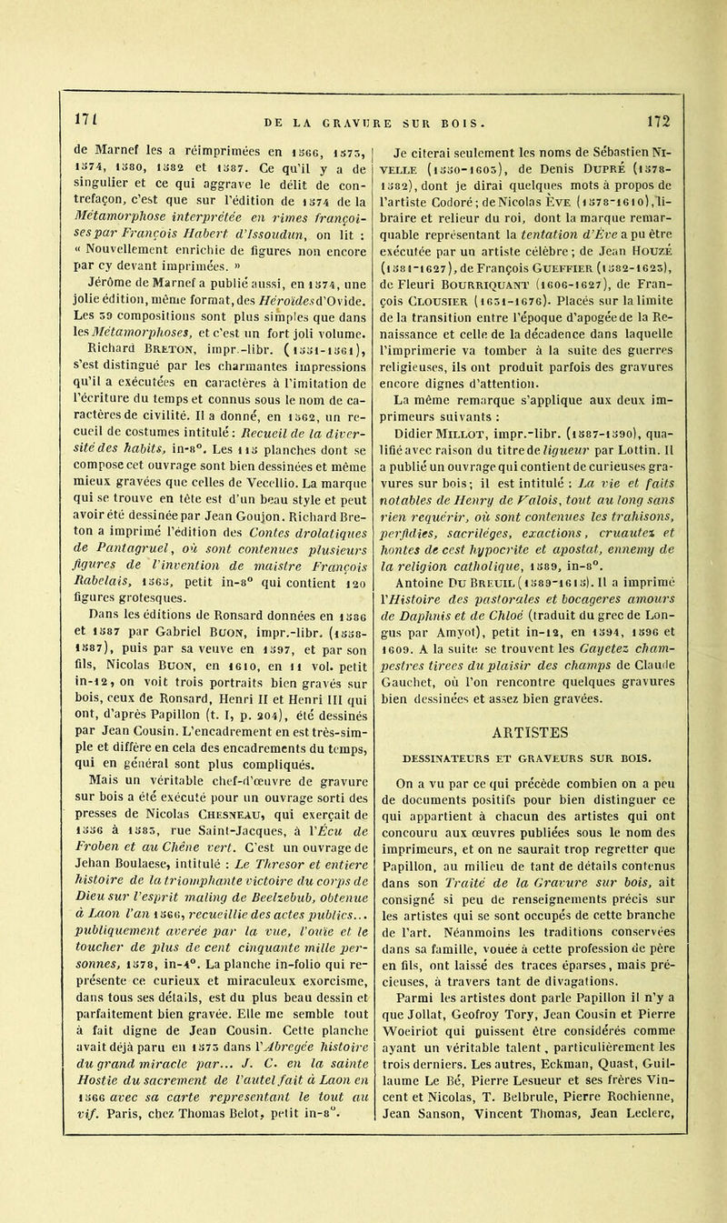 de Marnef les a réimprimées en isec, iS73, 1374, 1380, 1382 et 1387. Ce qu’il y a de singulier et ce qui aggrave le délit de con- trefaçon, c’est que sur l’édition de i374 delà Métamorphose interprétée en rimes françai- ses par François Habert d’Issoudun, on lit : « Nouvellement enrichie de figures non encore par cy devant imprimées. » Jérôme de Marnef a publié aussi, en 1S74, une jolie édition, même format, des Héroïdesû''0\\àe., Les 50 compositions sont plus simples que dans les, Métamorphoses, et c’est un fort joli volume. Richard Breton, impr.-libr. (i33i-i36i), s’est distingué par les charmantes impressions qu’il a exécutées en caractères à l’imitation de l’écriture du temps et connus sous le nom de ca- ractères de civilité. 11 a donné, en 1362, un re- cueil de costumes intitulé : Recueil de la diver- sité des habits, in-8°. Les ii3 planches dont se compose cet ouvrage sont bien dessinées et même mieux gravées que celles de Vecellio. La marque qui se trouve en tête est d’un beau style et peut avoir été dessinée par Jean Goujon. Richard Bre- ton a imprimé l’édition des Contes drolatiques de Pantagruel, où sont contenues plusieurs figures de l’invention de maistre François Rabelais, i363, petit in-8 qui contient 120 figures grotesques. Dans les éditions de Ronsard données en isse et 1387 par Gabriel BuoN, impr.-libr. (i338- 1387), puis par sa veuve en 1397, et par son fils, Nicolas BuoN, en leio, en ii vol. petit in-12, on voit trois portraits bien gravés sur bois, ceux de Ronsard, Henri II et Henri III qui ont, d’après Papillon (t. I, p. 204), été dessinés par Jean Cousin. L’encadrement en est très-sim- ple et diffère en cela des encadrements du temps, qui en général sont plus compliqués. Mais un véritable chef-d’œuvre de gravure sur bois a été exécuté pour un ouvrage sorti des presses de Nicolas Chesneau, qui exerçait de 1336 à 1385, rue Saint-Jacques, à VÉcu de Froben et au Chêne vert. C’est un ouvrage de Jehan Boulaese, intitulé ; Le Thresor et entière histoire de la triomphante victoire du corps de Dieu sur l’esprit m,aling de Beelzebub, obtenue à Laon Van 1 3G6, recueillie des actes publics... publiquement averée par la vue, l’ouïe et le toucher de plus de cent cinquante mille per- sonnes, 1378, in-4°. La planche in-folio qui re- présente ce curieux et miraculeux exorcisme, dans tous ses détails, est du plus beau dessin et parfaitement bien gravée. Elle me semble tout à fait digne de Jean Cousin. Cette planche avait déjà paru en 1375 dans l’^èrepée histoire du grand miracle par... J. C. en la sainte Hostie du sacrement de l’autel fait à Laon en 1366 avec sa carte représentant le tout au vif. Paris, chez Thomas Belot, petit in-8“. Je citerai seulement les noms de Sébastien Ni- velle (i330-i605), de Denis DuprÉ (i378- 1382), dont je dirai quelques mots à propos de l’artiste Codoré; de Nicolas Eve (is7 8“1 610),li- braire et relieur du roi, dont la marque remar- quable représentant la tentation d’Ève a pu être exécutée par un artiste célèbre ; de Jean HouzÉ (l381-1627), de François GUEFFIER (i382-1625), de Fleuri Bourriquant (16O6-1627), de Fran- çois Clousier (1631-1676). Plaeés sur la limite de la transition entre l’époque d’apogée de la Re- naissance et celle de la décadence dans laquelle l’imprimerie va tomber à la suite des guerres religieuses, ils ont produit parfois des gravures encore dignes d’attention. La même remarque s’applique aux deux im- primeurs suivants ; Didier Millot, impr.-libr. (i387-i39o), qua- lifiéavec raison du titre Ae ligueur par Lottin. Il a publié un ouvrage qui contient de curieuses gra- vures sur bois; il est intitulé : La vie et faits notables de Henry de Valois, tout au long sans rien requérir, où sont contenues les trahisons, perfidies, sacrilèges, exactions, cruautez et hontes de cest hypocrite et apostat, ennemy de la religion catholique, i389, in-8°. Antoine Du Breuil ( i389-i6i 3). H a imprimé l'Histoire des pastorales et bocageres amours de Daphnis et de Chloé (traduit du grec de Lon- gus par Amyot), petit in-12, en 1394, 1396 et 1609. A la suite se trouvent les Gayetez cham- pestres tirees du plaisir des champs de Claude Gauchet, où l’on rencontre quelques gravures bien dessinées et assez bien gravées. ARTISTES DESSINATEURS ET GRAVEURS SUR BOIS. On a vu par ce qui précède combien on a peu de documents positifs pour bien distinguer ce qui appartient à chacun des artistes qui ont concouru aux œuvres publiées sous le nom des imprimeurs, et on ne saurait trop regretter que Papillon, au milieu de tant de détails contenus dans son Traité de la Gravure sur bois, ait consigné si peu de renseignements précis sur les artistes qui se sont occupés de cette branche de l’art. Néanmoins les traditions conservées dans sa famille, vouée à cette profession de père en fils, ont laissé des traces éparses, mais pré- cieuses, à travers tant de divagations. Parmi les artistes dont parle Papillon il n’y a que Jollat, Geofroy Tory, Jean Cousin et Pierre Woeiriot qui puissent être considérés comme ayant un véritable talent, particulièrement les trois derniers. Les autres, Eckman, Quast, Guil- laume Le Bé, Pierre Lesueur et ses frères Vin- cent et Nicolas, T. Belbrule, Pierre Rochienne, Jean Sanson, Vincent Thomas, Jean Leclerc,