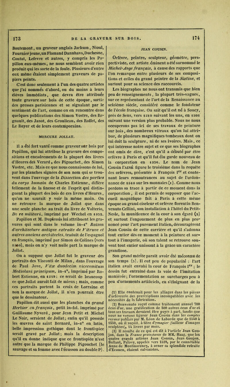 Boutemont, un graveur anglais Jackson, Nioul, Fournier jeune,un Flamand Dannhavs, Duchesne, Contât, Lefevre et autres, y compris les Pa- pillon eux-mêmes, ne nous semblent avoir rien produit qui les sorte de la foule. Plusieurs d’entre eux même étaient simplement graveurs de pa- piers peints. C’est donc seulement à l’un des quatre artistes que j’ai nommés d’abord, ou du moins à leurs élèves immédiats, que devra être attribuée toute gravure sur bois de cette époque, sortie des presses parisiennes et se signalant par le sentiment de l’art, comme on en rencontre dans quelques publications des Simon Vostre, des Ré- gnault, des Janot, des Groulleau, des Roffet, des Le Royer et de leurs contemporains. MERCURE JOLLAT. Il a été fort vanté comme graveur sur bois par Papillon, qui lui attribue la gravure des compo- sitions et encadrements de la plupart des livres d’Heuresdes Verard, des Pigouchet, des Simon Vostre, etc. Mais ce que nous connaissons de lui, par les planches signées de son nom qui se trou- vent dans l’ouvrage de la Dissection des parties du corps humain de Charles Estienne, diffère tellement de la finesse et de l’esprit qui distin- guent la plupart des bois de ces livres d’Heures, qu’on ne saurait y voir la même main. On ne retrouve la marque de Jollat que dans une seule planche au trait du livre de Valterio, De re militari, imprimé par Wechel en iss2. Papillon et M. Duplessis lui attribuent les gra- vures qui sont dans le volume in-4° Raison d’architecture antique extraite de Vitruve et autres anciens architectes, traduit de l’espagnol en français, imprimé par Simon de Colines (vers isco), mais on n’y voit nulle part la marque de Jollat. On a supposé que Jollat fut le graveur des portraits des Visconti de Milan, dans l’ouvrage de Paul Jove, J^itæ duodecim vicecomitum Mediolani principum, in-4°, imprimé par Ro- bert Estienne, en 1S49; ce serait de beaucoup ce que Jollat aurait fait de mieux ; mais, comme ces portraits portent la croix de Lorraine et non la marque de Jollat, il n’en pourrait être que le dessinateur. Papillon dit aussi que les planches du grand Herbier en français, petit in-fol. imprimé par Guillaume Nyverd, pour Jean Petit et Michel Le Noir, seraient de Jollat; enfin qu’il possède les œuvres de saint Bernard, in-s® en latin, belle impression gothique dont le frontispice serait gravé par Jollat; mais la description qu’il en donne indique que ce frontispice n’est autre que la marque de Philippe Pigouchet (le sauvage et sa femme avec l’écusson au double P). JEAN COUSIN. Orfèvre, peintre, sculpteur, géomètre, pers- pectiviste, cet artiste éminent a été surnommé le Michel-Juge français, à cause des rapports que l’on remarque entre plusieurs de ses composi- tions et celles du grand peintre de la Sixtine, et surtout pour sa science des raccourcis. Les biographes ne nous ont transmis que bien peu de renseignements , la plupart très-vagues, sur ce représentant de l’art de la Renaissance au seizième siècle, considéré comme le fondateur de l’école française. On sait qu’il est né à Soucy, près de Sens, vers isio suivant les uns, en isoi suivant une version plus probable. Nous ne nous occuperons pas ici de ses travaux de peinture sur bois, des nombreux vitraux qu’on lui attri- bue, de plusieurs magnifiques tombeaux dont on lui doit la sculpture, ni de ses ivoires. Mais, ce qui intéresse notre sujet et ce que ses biographes ont omis de dire, c’est qu’il a débuté par être orfèvre à Paris et qu’il fut élu garde nouveau de la corporation en tsse. Le nom de Jean Cousin Paine figure le troisième dans la requête des orfèvres, présentée à François l®* et conte- nant leurs remontrances au sujet de l’ordon- nance de 1S40 sur les monnaies (i ). Comme nous perdons sa trace à partir de ce moment dans la corporation , il est permis de supposer que l’ac- eueil magnifique fait à Paris à cette même époque au grand ciseleur et orfèvre florentin Ben- venuto Cellini, son installation à l’hôtel du Petit- Nesle, la munificence de la cour à son égard (2) et surtout l’engouement de plus en plus pro- noncé pour Part purement italien, découragèrent Jean Cousin de eette carrière et qu’il s’adonna tout entier dès ce moment à la peinture et sur- tout à l’imagerie, ou son talent se retrouve sou- vent tout entier unissant à la grâce un caractère grandiose. Son grand mérite paraît avoir été mécomul de son temps (0). Il eut peu de popularité : Part italien avait envahi la cour de François I®*^ ; le dessin fut entraîné dans la voie de l’imitation maniérée ; l’ornementation se surchargea peu à peu d’ornements artificiels, eu s’éloignant de la (1) Elle contenait pour les alliages dans les pièces d’orfèvrerie des prescriptions incompatibles avec les nécessités de la fabrication. (2) Benvenuto reçut cotnme traitement annuel 700 écus d’or, une gratification de 500 autres écus d’or et tous ses travaux devaient être payés à part, tandis que nous ne voyons figurer Jean Cousin dans les comptes royaux publiés par M. Léon de Laborde que de 1540 à 1550, où il reçoit, à titre A’ymagier (tailleur d’images sculptées), 14 livres par mois. (3) Il résulte de ce qui est dit à l’article Jean Gou- jon, dans la France protestante de MM. Haag, que les quatre grands artistes Jean Cousin, Jean Goujon, Bullant, Palissy, appelés vers 1539, par le connétable Anne de Montmorency, à orner sa splendide retraite d’Écouen, étaient calvinistes.