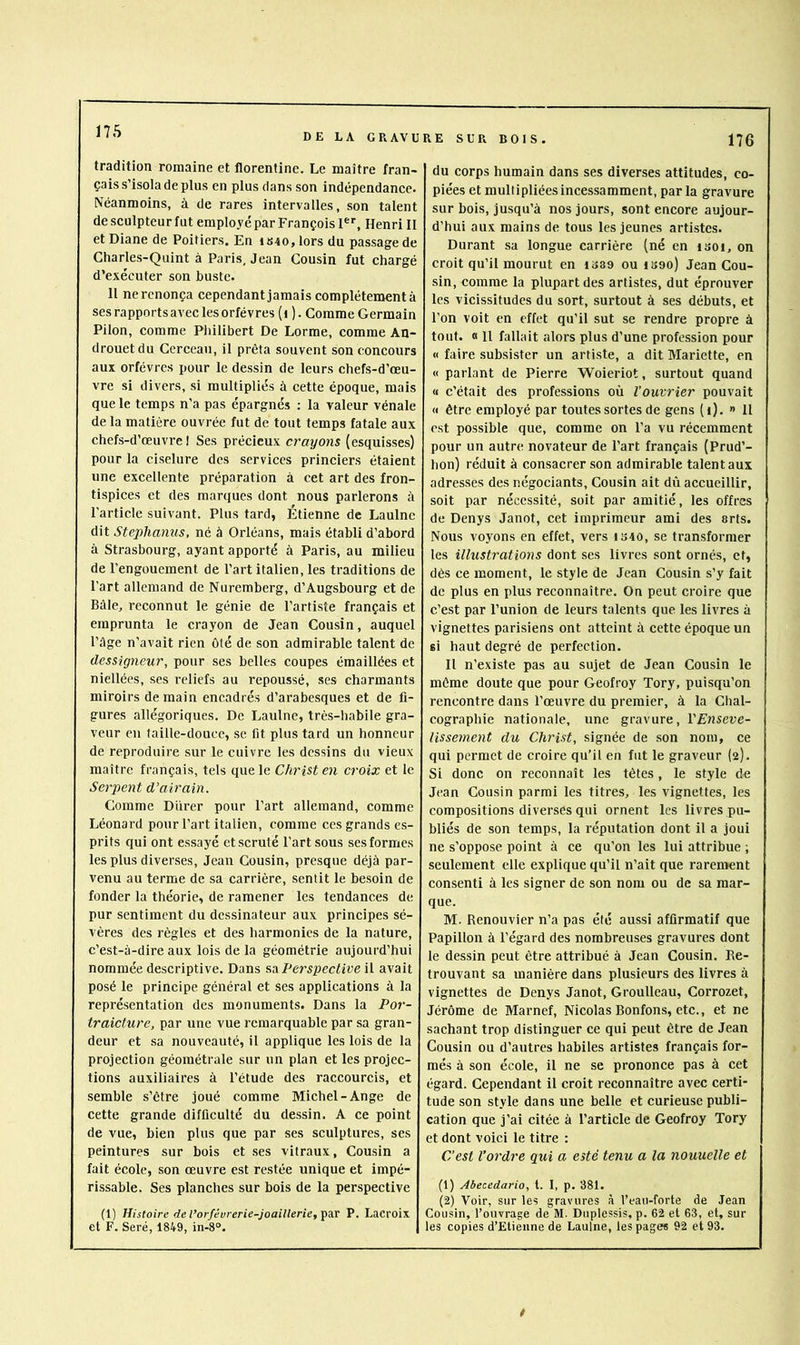 DE LA GRAVURE SUR BOIS. 176 tradition romaine et florentine. Le maître fran- çais s’isola de plus en plus dans son indépendance. Néanmoins, à de rares intervalles, son talent de sculpteur fut employé par François I*', Henri II et Diane de Poitiers. En iS40, lors du passage de Charles-Quint à Paris, Jean Cousin fut chargé d’exécuter son buste. 11 ne renonça cependant jamais complètement à ses rapports avec les orfèvres (i ). Comme Germain Pilon, comme Philibert De Lorme, comme An- drouetdu Cerceau, il prêta souvent son concours aux orfèvres pour le dessin de leurs chefs-d’œu- vre si divers, si multipliés à cette époque, mais que le temps n’a pas épargnés ; la valeur vénale de la matière ouvrée fut de tout temps fatale aux chefs-d’œuvre 1 Ses précieux crayons (esquisses) pour la ciselure des services princiers étaient une excellente préparation à cet art des fron- tispices et des marques dont nous parlerons à l'article suivant. Plus tard, Étienne de Laulne dit Stephamis, né à Orléans, mais établi d’abord à Strasbourg, ayant apporté à Paris, au milieu de l’engouement de l’art italien, les traditions de l'art allemand de Nuremberg, d’Augsbourg et de Bâle, reconnut le génie de l’artiste français et emprunta le crayon de Jean Cousin, auquel l’ûge n’avait rien ôté de son admirable talent de dessigneur, pour ses belles coupes émaillées et niellées, ses reliefs au repoussé, ses charmants miroirs demain encadrés d’arabesques et de fi- gures allégoriques. De Laulne, très-habile gra- veur eu taille-douce, se fit plus tard un honneur de reproduire sur le cuivre les dessins du vieux maître français, tels que le Christ en croix et le Serpent d’airain. Comme Durer pour l’art allemand, comme Léonard pour l’art italien, comme ces grands es- prits ciui ont essayé et scruté l'art sous ses formes les plus diverses, Jean Cousin, presque déjà par- venu au terme de sa carrière, sentit le besoin de fonder la théorie, de ramener les tendances de pur sentiment du dessinateur aux principes sé- vères des règles et des harmonies de la nature, c’est-à-dire aux lois de la géométrie aujourd’hui nommée descriptive. Dans Perspective \\. avait posé le principe général et ses applications à la représentation des monuments. Dans la Por- traicture, par une vue remarquable par sa gran- deur et sa nouveauté, il applique les lois de la projection géométrale sur un plan et les projec- tions auxiliaires à l’étude des raccourcis, et semble s’être joué comme Michel-Ange de cette grande difficulté du dessin. A ce point de vue, bien plus que par ses sculptures, ses peintures sur bois et ses vitraux, Cousin a fait école, son œuvre est restée unique et impé- rissable. Ses planches sur bois de la perspective (1) Histoire de l’orfévrerie-joaillerie, ^a.v P. Lacroix et F. Seré, 1849, in-8°. du corps humain dans ses diverses attitudes, co- piées et multipliées incessamment, parla gravure sur bois, jusqu’à nos jours, sont encore aujour- d’hui aux mains de tous les jeunes artistes. Durant sa longue carrière (né en isoi, on croit qu’il mourut en 1S89 ou iS9o) Jean Cou- sin, comme la plupart des artistes, dut éprouver les vicissitudes du sort, surtout à ses débuts, et l’on voit en effet qu’il sut se rendre propre à tout. « 11 fallait alors plus d’une profession pour « faire subsister un artiste, a dit Mariette, en « parlant de Pierre Woieriot, surtout quand <1 c’était des professions où l’ouvrier pouvait « être employé par toutes sortes de gens (i). » 11 est possible que, comme on l’a vu récemment pour un autre novateur de l’art français (Prud’- hon) réduit à consacrer son admirable talent aux adresses des négociants. Cousin ait dû accueillir, soit par nécessité, soit par amitié, les offres de Denys Janot, cet imprimeur ami des arts. Nous voyons en effet, vers iS40, se transformer les illustrations dont ses livres sont ornés, et, dès ce moment, le style de Jean Cousin s’y fait de plus en plus reconnaître. On peut croire que c’est par l’union de leurs talents que les livres à vignettes parisiens ont atteint à cette époque un si haut degré de perfection. Il n’existe pas au sujet de Jean Cousin le même doute que pour Geofroy Tory, puisqu’on rencontre dans l’œuvre du premier, à la Chal- cographie nationale, une gravure, YEnseve- lissement du Christ, signée de son nom, ce qui permet de croire qu’il en fut le graveur (a). Si donc on reconnaît les têtes, le style de Jean Cousin parmi les titres, les vignettes, les compositions diverses qui ornent les livres pu- bliés de son temps, la réputation dont il a joui ne s’oppose point à ce qu’on les lui attribue ; seulement elle explique qu’il n’ait que rarement consenti à les signer de son nom ou de sa mar- que. M. Renouvier n’a pas été aussi affirmatif que Papillon à l’égard des nombreuses gravures dont le dessin peut être attribué à Jean Cousin. Re- trouvant sa manière dans plusieurs des livres à vignettes de Denys Janot, Groulleau, Corrozet, Jérôme de Marnef, Nicolas Bonfons, etc., et ne sachant trop distinguer ce qui peut être de Jean Cousin ou d’autres habiles artistes français for- més à son école, il ne se prononce pas à cet égard. Cependant il croit reconnaître avec certi- tude son style dans une belle et curieuse publi- cation que j’ai citée à l’article de Geofroy Tory et dont voici le titre : C’est l’ordre qui a esté tenu a la nouuelle et (1) Abecedario, t. I, p. 381. (2) Voir, sur les gravures à l’eau-forte de Jean Cousin, l’ouvrage de M. Duplessis, p. 62 et 63, et, sur les copies d’Etienne de Laulne, les pages 92 et 93.