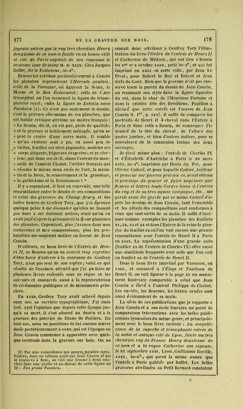 joyeuse entree que le roy très chrestien Henry deuxiesme de ce nom a faicte en sa bonne ville et cité de Paris capitale de son royaume le seziesme iour de iuing m. d. xlix. Chez Jacques Roffet, dit le Faulcheur, in-4”. Renouvier attribue particulièrement à Cousin les planches représentant Y Hercule gaulois, celle de la Fontaine, où figurent la Seine, la Marne et le Bon Événement; celle de l’^rc triomphal, où l’on reconnaît la figure du triom- phateur royal; enfin la figure de Lutetia nova Pandora (i). Ce n’est pas seulement le dessin, c’est la gravure elle-même de ces planches, que cet habile critique attribue au maître français : « Le dessin, dit-il, en est pur, plein de qualités, « et la gravure si habilement ménagée, qu’on ne « peut la croire d’une autre main. Il semble « qu’un ciseleur seul a pu, en aussi peu de ^ « tailles, fouiller ces têtes piquantes, modeler ces « corps élégants, friper ces draperies ; et ce cise - « leur, qui donc serait-il, sinon l’auteurdu mau- « solée de l’amiral Chabot, l’artiste français qui « résuma le mieux deux côtés de l’art, la minu- « tie et la force, le resserrement et la grandeur, « le gothieisme et la Renaissance ? » Il y a cependant, il faut en convenir, une telle ressemblance entre le dessin de ces compositions et celui des gravures du Champ fleury et des belles heures de Gcofroy Tory, que j’ai éprouve quelque peine à me dissuader qu’elles ne fussent pas dues à cet éminent artiste, ainsi qu’on en avait jugé d’après la présence de la sur plusieurs des planches. Cependant, plus j’avance dans mes recherches et mes comparaisons, plus les pro- babilités me semblent militer en faveur de Jean Cousin. D’ailleurs, ce beau livre de YEntrée de Hen- ri II, ce fleuron qu’on ne saurait trop regretter d’être forcé d’enlever à la couronne de Geofroy Tory, n’est pas seul de son espèce; voici ce qui résulté de l’examen attentif que j’ai pu faire de plusieurs livres exécutés sous ce règne et les suivants et consacrés aussi à la représentation de cérémonies publiques et de monuments prin- ciers. En 1S49, Geofroy Tory avait achevé depuis onze ans sa carrière typographique. J’ai émis (col. 158) l’opinion que depuis cette époque jus- qu’à sa mort, il s’est adonné au dessin et à la gravure des poteries de Diane de Poitiers. En tout cas, nous ne po.s.sédons de lui aucune œuvre datée postérieurement à 1S40, qui est l’époque où Jean Cousin commence à apparaître avec quel- que certitude dans la gravure sur bois. On ne (1) Par une co'ineidence qui pôurra.paraître signi- ficative, dans un tableau peint par Jean Cousin et qui se conserve à Sens, on voit une femme à demi cou- chée dans une grotte et au-dessus de cette figure on lit : Eva prima Paiidoref. saurait donc attribuer à Geofroy Tory l’illus- tration du livre YOrdre de l’entrée de Henri II et Catherine de Médicis, qui eut lieu a Rouen les jer et 2 octobre isso, petit in-4°, et qui lut imprimé en iSoi en cette ville, par Jean Le Prest, pour Robert le Hoy et Robert et Jean dictz du Gord. Bien que la gravure n’ait pas con- servé toute la pureté du dessin de Jean Cousin, on reconnaît son style dans la figure équestre du roî, dans le char de l’Heureuse Fortune et dans la célèbre fête des Brésiliens. Papillon a déclaré que cette entrée est l’œuvre de Jean Cousin (t. 1®*', p. sis). 11 suffit de comparer les portraits de Henri II à cheval dans l’Entrée à Paris et dans celle à Rouen, de remarquer l’i- dentiié de la tête du eheval, de l’allure des quatre jambes, et bien d’autres indices, pour se convaincre de la connexion intime des deux ouvrages. Je dirai même plus : Rentrée de Charles IX et d’Elisabeth d’Autriche à Paris le 29 mars 1S7I, in-4°, imprimée par Denis du Pré, pour Olivier Codoré, et pour laquelle Codoré, tailleur et graveur sur pierres précieu es, avait obtenu le privilège de graver et faire imprimer par figures et lettres toute l’ordre tenue à l’entrée du roy et de sa très aymee compagne, etc., me paraît avoir été gravée par ce même Codoré d’a- près les dessins de Jean Cousin, tant l’ensemble et les détails des compositions sont conformes à ceux qui sont sortis de sa main. Il suffit d’indi- quer eomrae exemples les planches des feuillets 21,52, 5set S4 et dans l’Entrée delà reine la plan- che du feuillet 12 où l’on voit encore une grande ressemblance avec Rentrée de Henri II à Paris en IS49. La représentation d’une grande salle (feuillet 15 de Rentrée de Charles IX) offre aussi une similitude frappante avec celle que l’on voit au feuillet 16 de Rentrée de Henri IL Dans le beau livre imprimé par Vascosan, en 1.^560, et consacré à Y Éloge et Tombeau de Henri H, on voit figurer à la page 25 un monu- ment funéraire comparable à celui que Jean Cousin a élevé à l’amiral Philippe de Chabot. Les en-tête, les fleurons, les lettres ornées sont aussi évidemment de sa main. La série de ees publications que je rapporte à Jean Cousin et à son école fournira un point de comparaison très-curieux avec les belles publi- cations lyonnaises du même genre, et principale- ment avec le beau livre intitulé : La magnifi- cence de la superbe et triomphante entrée de la noble et antique cité de Lyon, faicte au 1res chrestien roy de France Henry deuxiesme de ce nom et a la royne Catherine son espouse, le 25 septembre 1S48, Lyon,Guillaume Roville, 1349, in-4“, qui parut la même année que Rentrée à Paris publiée par Roffet. Les belles gravures attribuées au Petit Bernard constatent