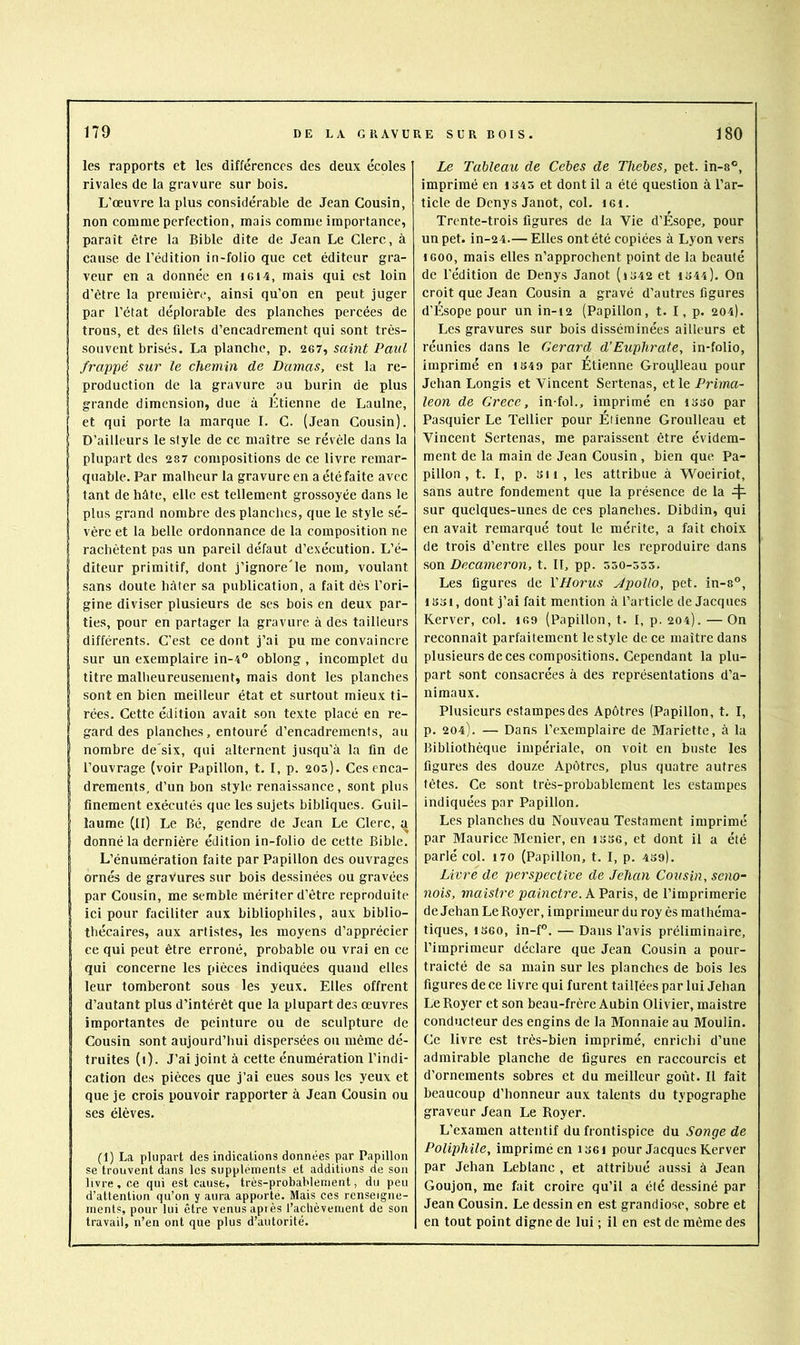 les rapports et les différences des deux écoles rivales de la gravure sur bois. L'œuvre la plus considérable de Jean Cousin, non comme perfection, mais comme importance, paraît être la Bible dite de Jean Le Clerc, à cause de l’édition in-folio que cet éditeur gra- veur en a donnée en i6i4, mais qui est loin d’être la première, ainsi qu’on en peut juger par l’état déplorable des planches percées de trous, et des filets d’encadrement qui sont très- souvent brisés. La planche, p. 267, saint Paul frappé sur le chemin de Damas, est la re- production de la gravure au burin de plus grande dimension, due à Étienne de Laulne, et qui porte la marque 1. C. (Jean Cousin). D’ailleurs le style de ce maître se révèle dans la plupart des 28 7 compositions de ce livre remar- quable. Par malheur la gravure en a été faite avec tant de hâte, elle est tellement grossoyée dans le plus grand nombre des planches, que le style sé- vère et la belle ordonnance de la composition ne rachètent pas un pareil défaut d’exécution. L’é- diteur primitif, dont j’ignore'le nom, voulant sans doute hâter sa publication, a tait dès l’ori- gine diviser plusieurs de scs bois en deux par- ties, pour en partager la gravure à des tailleurs différents. C’est ce dont j’ai pu me convaincre sur un exemplaire in-4 oblong , incomplet du titre mallieureusement, mais dont les planches sont en bien meilleur état et surtout mieux ti- rées. Cette édition avait son texte placé en re- gard des planches, entouré d’encadrements, au nombre de'six, qui alternent jusqu’à la fin de l’ouvrage (voir Papillon, t. I, p. 205). Ces enca- drements, d’un bon style renaissance, sont plus finement exécutés que les sujets bibliques. Guil- laume (II) Le Bé, gendre de Jean Le Clerc, a donné la dernière édition in-folio de cette Bible. L’énumération faite par Papillon des ouvrages ornés de gravures sur bois dessinées ou gravées par Cousin, me semble mériter d’être reproduite ici pour faciliter aux bibliophiles, aux biblio- thécaires, aux artistes, les moyens d’apprécier ce qui peut être erroné, probable ou vrai en ce qui concerne les pièces indiquées quand elles leur tomberont sous les yeux. Elles offrent d’autant plus d’intérêt que la plupart des œuvres importantes de peinture ou de sculpture de Cousin sont aujourd’hui dispersées ou même dé- truites (1). J’ai joint à cette énumération l’indi- cation des pièces que j’ai eues sous les yeux et que je crois pouvoir rapporter à Jean Cousin ou ses élèves. (1) La plupart des indications données par Papillon se trouvent dans les suppléments et additions de son livre, ce qui est cause, très-probablement, du peu d’attention qu’on y aura apporte. Mais ces renseigne- ments, pour lui être venus après l’achèvement de son travail, n’en ont que plus d’autorité. Le Tableau de Cebes de Thebes, pet. in-s°, imprimé en io45 et dont il a été question à l’ar- ticle de Denys Janot, col. i6i. Trente-trois figures de la Vie d’Esope, pour un pet. in-24.— Elles ont été copiées à Lyon vers iGoo, mais elles n’approchent point de la beauté de l'édition de Denys Janot (id42 et 1S44). On croit que Jean Cousin a gravé d’autres figures d’Ésope pour un in-12 (Papillon, t. I, p. 204). Les gravures sur bois disséminées ailleurs et réunies dans le Gérard d’Euphrate, in-folio, imprimé en 1S49 par Étienne Groqlleau pour Jehan Longis et Vincent Sertenas, et le Prima- leon de Grece, in-fol., imprimé en isso par Pasquier Le Tellier pour Étienne Groulleau et Vincent Sertenas, me paraissent être évidem- ment de la main de Jean Cousin , bien que Pa- pillon , t. I, p. SH , les attribue à Woeiriot, sans autre fondement que la présence de la 4- sur quelques-unes de ces planches. Dibdin, qui en avait remarqué tout le mérite, a fait choix de trois d’entre elles pour les reproduire dans son Decameron, t. Il, pp. 550-355. Les figures de VHorus JpoUo, pet. in-8°, 1S31, dont j’ai fait mention à l’article de Jacques Rerver, col. loo (Papillon, t. I, p. 204). — On reconnaît parfaitement le style de ce maître dans plusieurs de ces compositions. Cependant la plu- part sont consacrées à des représentations d’a- nimaux. Plusieurs estampes des Apôtres (Papillon, t. I, p. 204). — Dans l’exemplaire de Mariette, à la Bibliothèque impériale, on voit en buste les figures des douze Apôtres, plus quatre autres têtes. Ce sont très-probablement les estampes indiquées par Papillon. Les planches du Nouveau Testament imprimé par Maurice Menier, en isso, et dont il a été parlé col. 170 (Papillon, t. I, p. 439). Livre de perspective de Jehan Cousin, seno- nois, maistre painctre. A Paris, de l’imprimerie de Jehan Le Royer, imprimeur du roy ès mathéma- tiques, 1360, in-P, — Dans l’avis préliminaire, l’imprimeur déclare que Jean Cousin a pour- traicté de sa main sur les planches de bois les figures de ce livre qui furent taillées par lui Jehan Le Royer et son beau-frère Aubin Olivier, maistre conducteur des engins de la Monnaie au Moulin. Ce livre est très-bien imprimé, enrichi d’une admirable planche de figures en raccourcis et d’ornements sobres et du meilleur goût. Il fait beaucoup d’honneur aux talents du typographe graveur Jean Le Royer. L’examen attentif du frontispice du Songe de Poliphile, imprimé en i36i pour Jacques Kerver par Jehan Leblanc , et attribué aussi à Jean Goujon, me fait croire qu’il a été dessiné par Jean Cousin. Le dessin en est grandiose, sobre et en tout point digne de lui ; il en est de même des