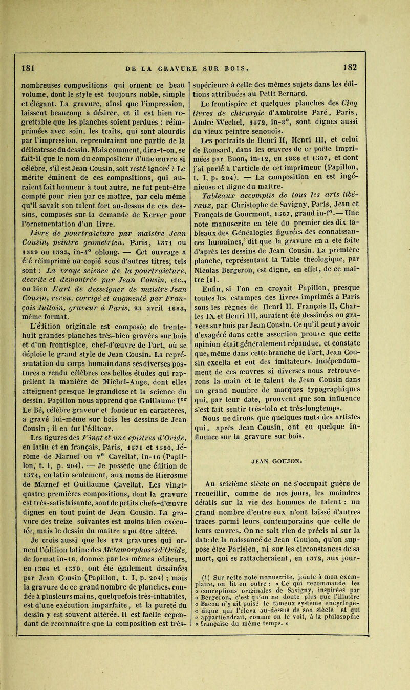 nombreuses compositions qui ornent ce beau volume, dont le style est toujours noble, simple et élégant. La gravure, ainsi que l’impression, laissent beaucoup à désirer, et il est bien re- grettable que les planches soient perdues : réim- primées avec soin, les traits, qui sont alourdis par l’impression, reprendraient une partie de la délicatesse du dessin . Mais comment, dira-t-on, se fait-il que le nom du compositeur d’une œuvre si célèbre, s’il est Jean Cousin, soit resté ignoré ? Le mérite éminent de ces compositions, qui au- raient fait honneur à tout autre, ne fut peut-être compté pour rien par ce maître, par cela même qu’il savait son talent fort au-dessus de ces des- sins, composés sur la demande de Rerver pour l’ornementation d’un livre. Livre de pourtraicture par maîstre Jean Cousin, peintre geometrien. Paris, 1371 ou 1389 ou 1393, in-4® oblong. — Cet ouvrage a été réimprimé ou copié sous d’autres titres; tels sont ; La vraye science de la pourtraicture, décrite et démontrée par Jean Cousin, etc., ou bien L’art de desscigner de maistre Jean Cousin, reveu, corrigé et augmenté par Fran- çois Jullain, graveur à Paris, 23 avril icss, même format. L’édition originale est composée de trente- huit grandes planches très-bien gravées sur bois et d’un frontispice, chef-d’œuvre de l’art, où se déploie le grand style de Jean Cousin. La repré- sentation du corps humain dans ses diverses pos- tures a rendu célèbres ces belles études qui rap- pellent la manière de Michel-Ange, dont elles atteignent presque le grandiose et la science du dessin. Papillon nous apprend que Guillaume I®*’ Le Bé, célèbre graveur et fondeur en caractères, a gravé lui-même sur bois les dessins de Jean Cousin ; il en fut l’éditeur. Les figures des Vingt et une epistres d’Ovide, en latin et en français, Paris, 1371 et 1380, Jé- rôme de Marnef ou v® Cavellat, in-i6 (Papil- lon, t. 1, p. 204). — Je possède une édition de 1374, en latin seulement, aux noms de Hierosme de Marnef et Guillaume Cavellat. Les vingt- quatre premières compositions, dont la gravure est très-satisfaisante, sont de petits chefs-d’œuvre dignes en tout point de Jean Cousin. La gra- vure des treize suivantes est moins bien exécu- tée, mais le dessin du maître a pu être altéré. Je crois aussi que les i78 gravures qui or- nent l’édition latine Aes Métamorphoses d’Ovide, de format in-ie, donnée par les mêmes éditeurs, en 1366 et 1370, ont été également dessinées par Jean Cousin (Papillon, t. I, p. 204) ; mais la gravure de ce grand nombre de planches, con- fiée à plusieurs mains, quelquefois très-inhabiles, est d’une exécution imparfaite, et la pureté du dessin y est souvent altérée. Il est facile cepen- dant de reconnaître que la composition est très- supérieure à celle des mêmes sujets dans les édi- tions attribuées au Petit Bernard. Le frontispice et quelques planches des Cinq livres de chirurgie d’Amhroise Paré, Paris, André Wechel, 1372, in-8°, sont dignes aussi du vieux peintre senonois. Les portraits de Henri II, Henri III, et celui de Ronsard, dans les œuvres de ce poète impri- mées par Buon, in-12, en 1386 et 1387, et dont j’ai parlé à l’article de cet imprimeur (Papillon, t. I, p. 204). — La composition en est ingé- nieuse et digne du maître. Tableaux accomplis de tous les arls libé- raux, par Christophe de Savigny, Paris, Jean et François de Gourmont, 1887, grand in-f—Une note manuscrite en tête du premier des dix ta- bleaux des Généalogies figurées des connaissan- ces humaines,’^’dit que la gravure en a été faite d’après les dessins de Jean Cousin. La première planche, représentant la Table théologique, par Nicolas Bergeron, est digne, en effet, de ce maî- tre (1). Enfin, si l’on en croyait Papillon, presque toutes les estampes des livres imprimés à Paris sous les règnes de Henri II, François II, Char- les IX et Henri 111, auraient été dessinées ou gra- vées sur bois par Jean Cousin. Ce qu’il peut y avoir d’exagéré dans cette assertion prouve que cette opinion était généralement répandue, et constate que, même dans cette branche de l’art, Jean Cou- sin excella et eut des imitateurs. Indépendam- ment de ces œuvres si diverses nous retrouve- rons la main et le talent de Jean Cousin dans un grand nombre de marques typographiques qui, par leur date, prouvent que son influence s’est fait sentir très-loin et très-longtemps. Nous ne dirons que quelques mots des artistes qui, après Jean Cousin, ont eu quelque in- fluence sur la gravure sur bois. JEAN GOUJON. Au seizième siècle on ne s’occupait guère de recueillir, comme de nos jours, les moindres détails sur la vie des hommes de talent ; un grand nombre d’entre eux n’ont laissé d’autres traces parmi leurs contemporains que celle de leurs œuvres. On ne sait rien de précis ni sur la date de la naissance de Jean Goujon, qu’on sup- pose être Parisien, ni sur les circonstances de sa mort, qui se rattacheraient, en 1372, aux jour- (1) Sur cette note manuscrite, jointe à mon exem- plaire, on lit en outre : « Ce qui recommande les « conceptions originales de Savigny, inspirées par « Bergeron, c’est qu’on ne doute plus que l’illustre « Bacon n’y ait puisé le fameux système encyclopé- « dique qui l’éleva au-dessus de son siècle et qui « appartiendrait, comme on le voit, à la philosophie « française du meme temps. »