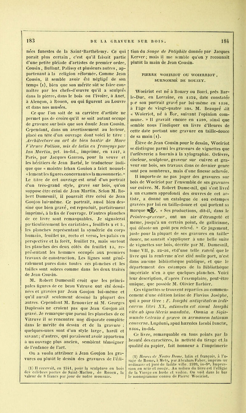 nées funestes de la Saint-Barthélemy. Ce qui parait plus certain , c’est qu’il faisait partie d’une petite pléiade d’artistes de premier ordre, Cousin, Bullant, Palissy et plusieurs autres, ap- partenant à la religion réformée. Comme Jean Cousin, il semble avoir été négligé de son temps (i), bien que son mérite sût se faire con- naître par les chefs-d'œuvre qu’il a sculptés dans la pierre, dans le bois ou l’ivoire, à Anet, à Alençon, à Rouen, ou qui figurent au Louvre et dans nos musées. Ce que l'on sait de sa carrière d’artiste ne permet pas de croire qu’il se soit autant occupé de gravure sur bois que son émule Jean Cousin. Cependant, dans un avertissement au lecteur, placé en tête d’un ouvrage dont voici le titre ; Architecture ou art de bien bastir de Marc f 'itruvc Pollion, mis de latin en françoys par lan Martin,in-fol., imprimé, en iî>47, à Paris, par Jacques Gazeau, pour la veuve et les héritiers de Jean Barbé, le traducteur indi- que que « maistre lehan Gouion a faict nouuel- « lement les figures concernantes la massonnerie. » Le titre de cet ouvrage est orné d’un portrait d’un très-grand style, gravé sur bois, qu’on suppose être celui de Jean Martin. Selon M. Ro- bert Dumesnil, il pourrait être celui de Jean Goujon lui-même. Ce portrait, aussi bien des- siné que bien gravé, est reproduit, parfaitement imprimé, à la fin de l’ouvrage. D’autres planches de ce livre sont remarquables. Je signalerai particulièrement les cariatides, feuillets 2 et 5, les planches représentant la symétrie du corps liumain, feuillet 28, recto et verso, les palais en perspective et la forêt, feuillet 78, mais surtout les planches des deux côtés du feuillet ta, re- présentant les hommes occupés aux premiers travaux de construction. Les lignes sont géné- ralement pures dans toutes ces planches et les tailles sont sobres comme dans les deux traités de Jean Cousin. M. Robert Dumesnil croit que les princi- pales figures de ce beau Vitruve ont été dessi- nées et gravées par Jean Goujon lui-même et (|u’il aurait seulement dessiné la plupart des autres. Cependant M. Renouvier ni M. Georges Duplessis ne croient pas que Jean Goujon ait gravé. Je remarque que parmi les planches de ce ■Vitruve il se rencontre une disparate complète dans le mérite du dessin et de la gravure : quelque.s-uncs sont d’un style large, hardi et savant; d’autres, qui paraissent avoir appartenu à un ouvrage plus ancien, semblent témoigner de l’enfance de l’art. On a voulu attribuer à Jean Goujon les gra- vures ou plutôt le dessin des gravures de l’édi- (1) Il recevait, en 1541, pour la sculpture en bois des célèbres portes de Saint-Maclou , de Rouen, la valeur de 8 francs par jour de notre monnaie. tion du Songe de Poliphile donnée par Jacques Rerver; mais il me semble qu’on y reconnaît plutôt la main de Jean Cousin. PIERRE WOEIRIOT OU WOIERRIOT , SURNOMMÉ DE BOUZEY. Woeiriot est né à Bouzey ou Bozci, près Bar- Ic-Duc, en Lorraine, en iS52, date constatée pir son portrait gra\épar lui-même en iSo6, à l’âge de vingt-quatre ans. M. Beaupré dit « 'Woieriot, né à Bar, suivant l’opinion com- mune. » Il gravait encore en i399, ainsi que semble nous l’indiquer un livre d’Heures de cette date portant une gravure en taille-douce de sa main (i). Elève de Jean Cousin pour le dessin, Woeiriot se distingue parmi les graveurs de vignettes que l’orfèvrerie a fournis à la xylographie. Orfèvre, ciseleur, sculpteur, graveur sur cuivre et gra- veur sur bois, ses travaux dans ce dernier genre sont peu nombreux, mais d’une finesse aehevée. Il importe de ne pas juger des gravures sur bois de Woeiriot par l’ensemble de .ses gravures sur cuivre. M. Robert Dumesnil, qui s’est livré à un examen approfondi des œuvres de cet ar- tiste, a donné un catalogue de 402 e.stampes gravées par lui en taille-douce et qui portent sa marque « Ses productions, dit-il, dans le Peintre-graveur, ont un air d’étrangeté et même, jusqu’à un certain point, de gallicisme, qui dénote un goût peu relevé. » Ce jugement, juste pour la plupart de ses gravures en taille- douce, ne saurait s’appliquer à une belle suite de vignettes sur bois, décrite par M. Dumesnil, tome VII, p. 32-36, etd’une telle rareté que le livre qui la renferme n’est cité nulle part, n’est dans aucune bibliothèque publique, et que le département des estampes de la Bibliothèque impériale n’en a que quelques planches. Voici leur description, d’après l’exemplaire, peut-être unique, que possède M. Olivier Barbier. Ces vignettes se trouvent réparties au commen- cement d’une édition latine de Flavius Josèphe, qui a pour titre : F. Iosep)hi antiqvitatvm ivdi- carvrn libri XX, adiuncta est simul losephi vita ab ipso literis mandata. Omnia a Sigis- mundo Gclenio è græco in sermonem latinum conversa. Lugduni,apud hæredes lacobi lunctæ, 1366, in-fol. Ce livre, remarquable en tous points par la beauté des caractères, la netteté du tirage et la qualité du papier, fait honneur à l’imprimerie (t) Heures de Nostre Dame, latin et françois, à l’u- sage de Rome, à Metz, par AbraharTi Faber, impriiii. ur ordiiiain! et juré de ladite ville. 1599, 10-8“. Impres- sion en noir et rouge. An milieu du titre est l’effigie de la Vierge en buste et voilee. On voit dans le bas le monogramme connu de Pierre Woeiriot.