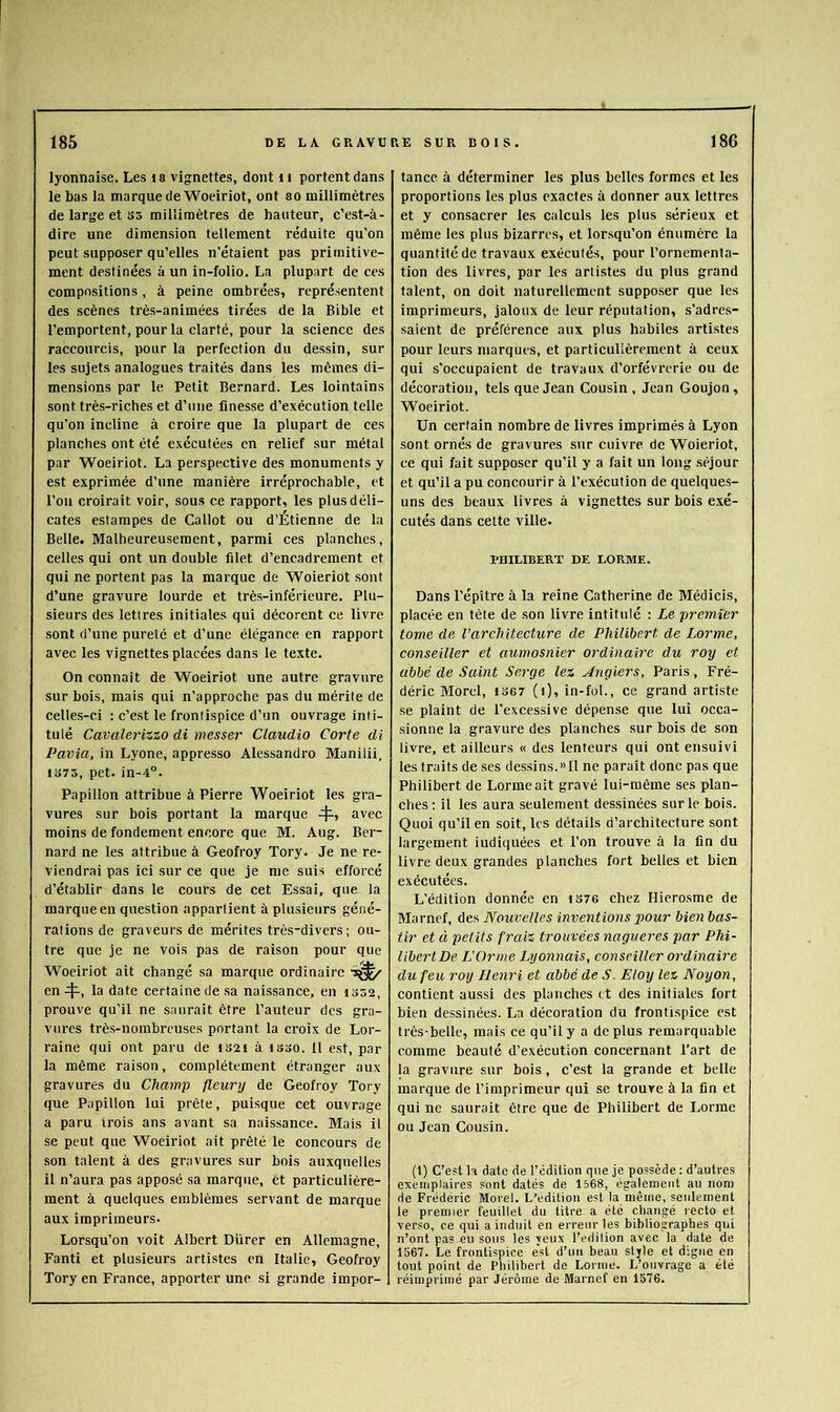 lyonnaise. Les is vignettes, dont ii portent dans le bas la marque de Woeiriot, ont so millimètres de large et ss millimètres de hauteur, c’est-à- dire une dimension tellement réduite qu’on peut supposer qu’elles n'étaient pas primitive- ment destinées à un in-folio, La plupart de ces compositions, à peine ombrées, représentent des scènes très-animées tirées de la Bible et l’emportent, pour la clarté, pour la science des raccourcis, pour la perfection du dessin, sur les sujets analogues traités dans les mêmes di- mensions par le Petit Bernard. Les lointains sont très-riches et d’une finesse d’exécution telle qu’on incline à croire que la plupart de ces planches ont été exécutées en relief sur métal par Woeiriot. La perspective des monuments y est exprimée d’une manière irréprochable, et l’on croirait voir, sous ce rapport, les plus déli- cates estampes de Callot ou d’Étienne de la Belle. Malheureusement, parmi ces planches, celles qui ont un double filet d’encadrement et qui ne portent pas la marque de Woieriot sont d’une gravure lourde et très-inférieure. Plu- sieurs des lettres initiales qui décorent ce livre sont d’une pureté et d’une élégance en rapport avec les vignettes placées dans le texte. On connaît de Woeiriot une autre gravure sur bois, mais qui n’approche pas du mérite de celles-ci ; c’est le frontispice d’un ouvrage inti- tulé Cavalerizzo di messer Claudio Corte di Pavia, in Lyone, appresso Alessandro Manilii, 1S75, pet. in-4°. Papillon attribue à Pierre Woeiriot les gra- vures sur bois portant la marque avec moins de fondement encore que M. Aug. Ber- nard ne les attribue à Geofroy Tory. Je ne re- viendrai pas ici sur ce que je me suis efforcé d’établir dans le cours de cet Essai, que la marque en question appartient à plusieurs géné- rations de graveurs de mérites très-divers; ou- tre que je ne vois pas de raison pour que Woeiriot ait changé sa marque ordinaire enla date certaine de sa naissance, en iS52, prouve qu’il ne saurait être l’auteur des gra- vures très-nombreuses portant la croix de Lor- raine qui ont paru de iS2i à iSoO. 11 est, par la même raison, complètement étranger aux gravures du Champ fleury de Geofroy Tory que Papillon lui prête, puisque cet ouvrage a paru trois ans avant sa naissance. Mais il se peut que Woeiriot ait prêté le concours de son talent à des gravures sur bois auxquelles il n’aura pas apposé sa marque, èt particulière- ment à quelques emblèmes servant de marque aux imprimeurs. Lorsqu’on voit Albert Diirer en Allemagne, Fanti et plusieurs artistes en Italie, Geofroy Tory en France, apporter une si grande impor- tance à déterminer les plus belles formes et les proportions les plus exactes à donner aux lettres et y consacrer les calculs les plus sérieux et même les plus bizarres, et lorsqu’on énumère la quantité de travaux exécutés, pour l’ornementa- tion des livres, par les artistes du plus grand talent, on doit naturellement supposer que les imprimeurs, jaloux de leur réputation, s’adres- saient de préférence aux plus habiles artistes pour leurs marques, et particulièrement à ceux qui s’occupaient de travaux d’orfèvrerie ou de décoration, tels que Jean Cousin, Jean Goujon, Woeiriot. Un certain nombre de livres imprimés à Lyon sont ornés de gravures sur cuivre de Woieriot, ce qui fait supposer qu’il y a fait un long séjour et qu’il a pu concourir à l’exécution de quelques- uns des beaux livres à vignettes sur bois exé- cutés dans celte ville. PHILIBERT DE LORME. Dans répître à la reine Catherine de Médicis, placée en tête de son livre intitulé : Le premier tome de l’architecture de Philibert de Lorme, conseiller et aumosnier ordinaire du roy et abbé de Saint Serge lez Angiers, Paris, Fré- déric Morel, 1367 (i), in-fol., ce grand artiste se plaint de l’excessive dépense que lui occa- sionne la gravure des planches sur bois de son livre, et ailleurs « des lenteurs qui ont ensuivi les traits de ses dessins.» Il ne paraît donc pas que Philibert de Lorme ait gravé lui-même ses plan- ches; il les aura seulement dessinées sur le bois. Quoi qu’il en soit, les détails d’architecture sont largement indiquées et l’on trouve à la fin du livre deux grandes planches fort belles et bien exéeutées. L’édition donnée en 1S76 chez Hierosme de Marnef, des Nouvelles inventioyis pour bien bas- tir et à petits fraiz trouvées nagueres par Phi- libej'tDe L’Orme Lyonnais, conseiller ordinaire du feu roy Henri et abbé de S. Eloy lez Noyon, contient aussi des planches et des initiales fort bien dessinées. La décoration du frontispice est très-belle, mais ce qu’il y a déplus remarquable comme beauté d’exécution concernant l’art de la gravure sur bois, c’est la grande et belle marque de l’imprimeur qui se trouve à la fin et qui ne saurait être que de Philibert de Lorme ou Jean Cousin. (1) C’est la date de l’édition que je possède ; d’autres exemplaires sont datés de 1568, également au nom de Frédéric Morel. L'édition est la même, seulement le premier feuillet du titre a été changé lecto et verso, ce qui a induit en erreur les bibliographes qui n’ont pas eu sous les yeux l’edilion avec la date de 1567. Le frontispice est d’un beau style et digne en tout point de Philibert de Lorme. L’ouvrage a été réimprimé par Jérôme de Marnef en 1576.