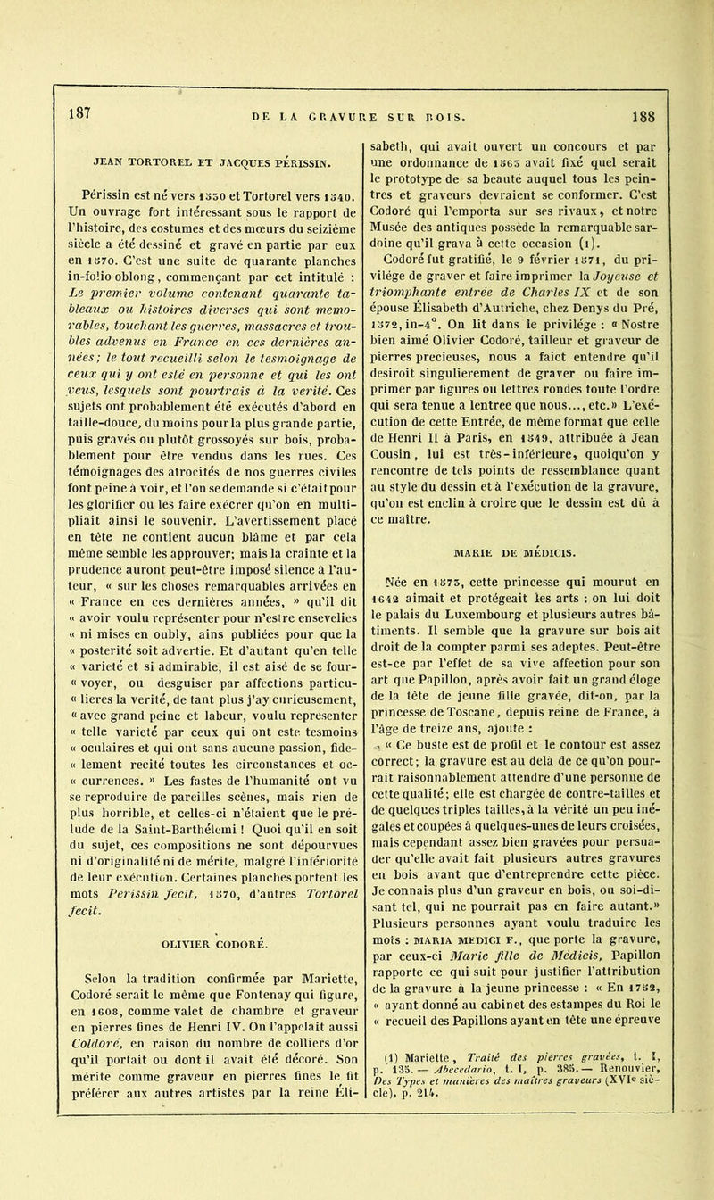 JEAN TORTOREL ET JACQUES pÉRISSIN. Périssin est né vers isso etTortorel vers 1340. Un ouvrage fort intéressant sous le rapport de l’histoire, des costumes et des mœurs du seizième siècle a été dessiné et gravé en partie par eux en 1370. C’est une suite de quarante planches in-foüo oblong, commençant par cet intitulé : Le premier volume contenant quarante ta- bleaux ou histoires diverses qui sont mémo- rables, touchant les guerres, massacres et trou- bles advenus en France en ces dernières an- nées ; le tout recueilli selon le tesmoignage de ceux qui y ont esté en personne et qui les ont veus, lesquels sont pourtrais à la vérité. Ces sujets ont probablement été exécutés d’abord en taille-douce, du moins pour la plus grande partie, puis gravés ou plutôt grossoyés sur bois, proba- blement pour être vendus dans les rues. Ces témoignages des atrocités de nos guerres civiles font peine à voir, et l’on se demande si c’était pour les glorifier ou les faire exécrer qu’on en multi- pliait ainsi le souvenir. L’avertissement placé en tête ne contient aucun blâme et par cela même semble les approuver; mais la crainte et la prudence auront peut-être imposé silence à l’au- teur, « sur les choses remarquables arrivées en « France en ces dernières années, >> qu’il dit « avoir voulu représenter pour n’eslre ensevelies « ni mises en oubly, ains publiées pour que la « postérité soit advertie. Et d’autant qu’en telle « variété et si admirable, il est aisé de se four- « voyer, ou desguiser par affections particu- « lieres la vérité, de tant plus j’ay curieusement, « avec grand peine et labeur, voulu représenter « telle variété par ceux qui ont este tesmoins « oculaires et qui ont sans aucune passion, fide- « lement recité toutes les circonstances et oc- « currences. » Les fastes de l’humanité ont vu se reproduire de pareilles scènes, mais rien de plus horrible, et celles-ci n’étaient que le pré- lude de la Saint-Barthélemi ! Quoi qu’il en soit du sujet, ces compositions ne sont dépourvues ni d’originalilé ni de mérite, malgré l’infériorité de leur exécuti(;n. Certaines planches portent les mots Périssin fecit, 1S70, d’autres Tortorel fecit. OLIVIER CODORÉ. Selon la tradition confirmée par Mariette, Codoré .serait le même que Fontenay qui figure, en 1608, comme valet de chambre et graveur en pierres fines de Henri l’V^. On l’appelait aussi Coldoré, en raison du nombre de colliers d’or qu’il portait ou dont il avait été décoré. Son mérite comme graveur en pierres fines le lit préférer aux autres artistes par la reine Éli- sabeth, qui avait ouvert un concours et par une ordonnance de 1S65 avait fixé quel serait le prototype de sa beauté auquel tous les pein- tres et graveurs devraient se conformer. C’est Codoré qui l’emporta sur ses rivaux, et notre Musée des antiques possède la remarquable sar- doine qu’il grava à cette occasion (1). Codoré fut gratifié, le 9 février i37i, du pri- vilège de graver et faire imprimer la Joyeuse et triomphante entrée de Charles IX et de son épouse Élisabeth d’Autriche, chez Denys du Pré, i372,in-4°. On lit dans le privilège: 0 Nostre bien aimé Olivier Codoré, tailleur et gi aveur de pierres précieuses, nous a faict entendre qu’il desiroit singulièrement de graver ou faire im- primer par figures ou lettres rondes toute l’ordre qui sera tenue a lentree que nous..., etc.» L’exé- cution de cette Entrée, de même format que celle de Henri II à Paris, en IS49, attribuée à Jean Cousin, lui est très-inférieure, quoiqu’on y rencontre de tels points de ressemblance quant au style du dessin et à l’exécution de la gravure, qu’on est enclin à croire que le dessin e.st dû à ce maître. MARIE DE MÉDICIS. Née en I375, cette princesse qui mourut en 1642 aimait et protégeait les arts ; on lui doit le palais du Luxembourg et plusieurs autres bâ- timents. Il semble que la gravure sur bois ait droit de la compter parmi ses adeptes. Peut-être est-ce par l'effet de sa vive affection pour son art que Papillon, après avoir fait un grand éloge de la tête de jeune fille gravée, dit-on, par la princesse de Toscane, depuis reine de France, à l’âge de treize ans, ajoute : a « Ce buste est de profil et le contour est a.ssez correct; la gravure est au delà de ce qu’on pour- rait raisonnablement attendre d’une personne de cette qualité; elle est chargée de contre-tailles et de quelques triples tailles, à la vérité un peu iné- gales et coupées à quelques-unes de leurs croisées, mais cependant assez bien gravées pour persua- der qu’elle avait fait plusieurs autres gravures en bois avant que d’entreprendre cette pièce. Je connais plus d’un graveur en bois, ou soi-di- sant tel, qui ne pourrait pas en faire autant.» Plusieurs personnes ayant voulu traduire les mots : MARIA MEDici F., que porte la gravure, par ceux-ci Marie fille de Médicis, Papillon rapporte ce qui suit pour justifier l’attribution de la gravure à la jeune princesse : « En 1732, « ayant donné au cabinet des estampes du Roi le « recueil des Papillons ayant en tête une épreuve (1) Mariette, Traité des pierres gravées, t. I, p. — Abecedario, t. I, p. 38S. — Renouvier, Des Types et maniérés des maîtres graveurs (XVI® siè- cle), p. 214.