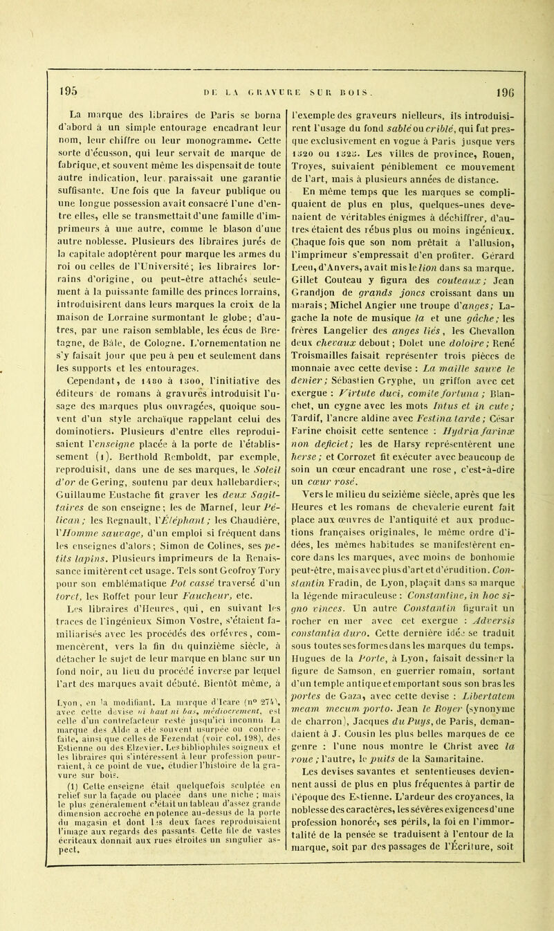 195 I) i; LA <; U AV LUE s LU LOIS. 19(> La marque des libraires de Paris se borna d’abord à un simple entourage encadrant leur nom, leur chiffre ou leur monogramme. Cette sorte d’écusson, qui leur servait de marque de fabrique, et souvent même les dispensait de toute autre indication, leur, paraissait une garantie suffisante. Une fois que la faveur publique ou une longue possession avait consacré l’une d’en- tre elles, elle se transmettait d’une famille d’im- primeurs à une autre, comme le blason d’une autre noblesse. Plusieurs des libraires jurés de la capitale adoptèrent pour marque les armes du roi ou celles de l’Université; les libraires lor- rains d’origine, ou peut-être attachés seule- ment à la puissante famille des princes lorrains, introduisirent dans leurs marques la croix de la maison de Lorraine surmontant le globe; d’au- tres, par une raison semblable, les écus de Bre- tagne, de Bàle, de Cologne. L’ornementation ne s’y faisait jour que peu à peu et seulement dans les supports et les entourages. Cependant, de lASO à isoo, l’initiative des éditeurs de romans à gravures introduisit Pu- sage des marques plus ouvragées, quoique sou- vent d’un style archaïque rappelant celui des dominotiers. Plusieurs d’entre elles reprodui- saient Venseigne placée à la porte de l’établis- sement (j). Berthold Remboldt, par exemple, reproduisit, dans une de ses marques, le Soleil d’or deGering, soutenu par deux hallebardier.-;; Guillaume Eu.stache fit graver les deux Sagit- taires de son enseigne ; les de Marnef, leur Pé- lican ; les Régnault, YÉléphanl ; les Chaudière, VHomme sauvage, d’un emploi si fréquent dans les enseignes d’alors; Simon de Colines, ses pe- tits lax>ins. Plusieurs imprimeurs de la Renai.s- sance imitèrent cet usage. Tels sont Geofroy Tory pour son emblématique Pot cassé traversé d’un torct, les Roffet pour leur Faucheur, etc. Les libraires d’Heures, qui, en suivant les traces de l’ingénieux Simon Vostre, s’étaient fa- miliarisés avec les procédés des orfèvres, com- mencèrent, vers la fin du quinzième siècle, à détacher le sujet de leur marque en blanc sur un fond noir, au lieu du procédé inverse par lequel l’art des marques avait débuté. Bientôt môme, à Lyon, en la modifiant. La marque d’Icare (n° 2741, avec cette devise <n haut ni has, médiocrement, e.st celle d’un conircl'acteur resté jiisipi’iei inconnu La marque des Aide a été souvent usurpée ou contre- faite, ainsi que celles de Fezendat (voir col. 198), des Estienne ou des Elzevier. Lesbihliophiles soigneux et les libraires qui s’intéressent à leur profession pour- raient, à ce point de vue, étudier l’histoire de la gra- vure sur bois. (1) Celte enseigne était quelquefois sculptée en relief sur la façade ou placée dans une niche ; mais le plus généralement c’était un tableau d’assez grande dimension accroché en potence au-dessus de la porte du magasin et dont lis deux faces reproduisaient l’image aux regards des passants. Cette tile de vastes écriteaux donnait aux rues étroites un singulier as- pect. l’exemple des graveurs nielleurs, ils introduisi- rent l’usage du fond sablé on criblé, qui fut pres- que exclusivement en vogue à Paris jusque vers 1320 ou 1323. Les villes de province, Rouen, Troyes, suivaient péniblement ce mouvement de l’art, mais à plusieurs années de distance. En même temps que les marques se compli- quaient de plus en plus, quelques-unes deve- naient de véritables énigmes à déchiffrer, d’au- tres étaient des rébus plus ou moins ingénieux. Chaque fois que son nom prêtait à l’allusion, l’imprimeur s’empressait d’en profiter. Gérard Leeu,d’Anvers, avait mislefion dans sa marque. Gillet Couteau y figura des couteaux; Jean Grandjon de grands joncs croissant dans un marais; Michel Angier une troupe à'anges; La- gache la note de musique la et une gâche; les frères Langelier des anges liés, les Ghevallon deux chevaux debout ; Dolet une doloire ; René Troismailles faisait représenter trois pièces de monnaie avec cette devise : La maille sauve le denier; Sébastien Gryphe, un griffon avec cet exergue: Virtute duci, comité fortuna ; Blan- chet, un cygne avec les mots Intus et in cute; Tardif, l’ancre aldine avec Festina tarde; César Farine choisit cette sentence ; Hydria farinæ non deflcict; les de Harsy représentèrent une herse ; et Corrozet fit exécuter avec beaucoup de soin un cœur encadrant une rose, c’est-à-dire un cœur rosé. Vers le milieu du seizième siècle, après que les Heures et les romans de chevalerie eurent fait place aux œuvres de l’antiquité et aux produc- tions françaises originales, le même ordre d’i- dées, les mômes habitudes se manifestèrent en- core dans les marques, avec moins de bonhomie peut-être, maisavec plusd’art et d’érudition. Con- stantin Fradin, de Lyon, plaçait dans sa marque la légende miraculeuse: Constantine, in hoc si- gna vinccs. Un autre Constantin figurait un rocher en mer avec cet exergue : Adversis Constantin dura. Cette dernière idée se traduit sous toutes ses formes dans les marques du temps. Hugues de la Porte, à Lyon, faisait dessiner la figure de Samson, en guerrier romain, sortant d’un temple antiqueetemportant sous son brasles jtortes de Gaza, avec cette devise : Libertatein meatn mecum, porto. Jean le Royer (synonyme de charron), Jacques duPuys,ûo Paris, deman- daient à J. Cousin les plus belles marques de ce genre : l’une nous montre le Christ avec la î’OMC ; l’autre, \e imits de la Samaritaine. Les devises savantes et sententieuses devien- nent aussi de plus en plus fréquentes à partir de l’époque des Estienne. L’ardeur des croyances, la noblesse des caractères, les sévères exigencesd’iine profession honorée, ses périls, la foi en l’immor- talité de la pensée se traduisent à l’entour de la marque, soit par des passages de l’Ecriture, soit