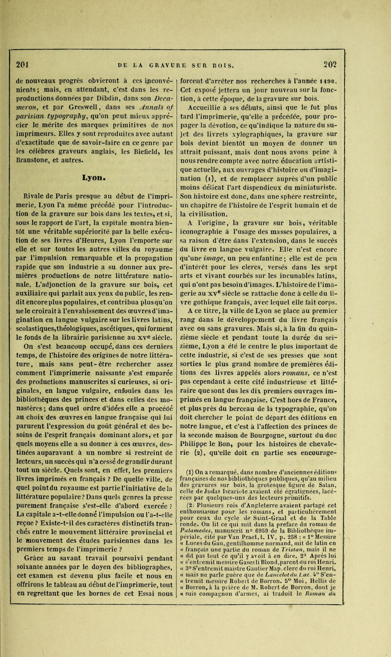 de nouveaux progrès obvieront à ces inconvé- nients; mais, en attendant, c’est dans les re- productions données par Dibdin, dans son Deçà- meroH, et par Greswell, dans ses Annals of parisian tyiJography, qu’on peut mieux appré- cier le mérite des marques primitives de nos imprimeurs. Elles y sont reproduites avec autant d’exactitude que de savoir-faire en ce genre par les célèbres graveurs anglais, les Biefield, les Branstone, et autres. Lyon. Rivale de Paris presque au début de l’impri- merie, Lyon l’a même précédé pour l’introduc- tion de la gravure sur bois dans les textes, et si, sous le rapport de l’art, la capitale montra bien- tôt une véritable supériorité par la belle exécu- tion de ses livres d’Heures, Lyon l’emporte sur elle et sur toutes les autres villes du royaume par l’impulsion remarquable et la propagation rapide que son industrie a su donner aux pre- mières productions de notre littérature natio- nale. L’adjonction de la gravure sur bois, cet auxiliaire qui parlait aux yeux du public, les ren- dit encoreplus populaires, et contribua plusqu’on ne le croirait à l’envahissement des œuvresd’ima- gination en langue vulgaire sur les livres latins, scolastiques,théologiques, ascétiques, qui forment le fonds de la librairie parisienne au xye siècle. On s’est beaucoup occupé, dans ces derniers temps, de l’histoire des origines de notre littéra- ture, mais sans peut-être rechercher assez comment l’imprimerie naissante s’est emparée des productions manuscrites si curieuses, si ori- ginales, en langue vulgaire, enfouies dans les bibliothèques des princes et dans celles des mo- nastères ; dans quel ordre d’idées elle a procédé au choix des oeuvres en langue française qui lui parurent l’expression du goût général et des be- soins de l’esprit français dominant alors, et par quels moyens elle a su donner à ces œuvres, des- tinées auparavant à un nombre si restreint de lecteurs, un succès qui n’a cessé de grandir durant tout un siècle. Quels sont, en effet, les premiers livres imprimés en français ? De quelle ville, de quel pointdu royaume est partie l’initiative de la littérature populaire ? Dans quels genres la presse purement française s’est-elle d’abord exercée ? La capitale a-t-elle donné l’impulsion ou l’a-t-elle reçue ? Existe-t-il des caractères distinctifs tran- chés entre le mouvement littéraire provincial et le mouvement des études parisiennes dans les premiers temps de l’imprimerie ? Grâce au savant travail poursuivi pendant soixante années par le doyen des bibliographes, cet examen est devenu plus facile et nous en offrirons le tableau au début de l’imprimerie, tout en regrettant que les bornes de cet Essai nous forcent d’arrêter nos recherches à l’année 1498. Cet exposé jettera un jour nouveau sur la fonc- tion, à cette époque, de la gravure sur bois. Accueillie à ses débuts, ainsi que le fut plus tard l’imprimerie, qu’elle a précédée, pour pro- pager la dévotion, ce qu’indique la nature du su- jet des livrets xylographiques, la gravure sur bois devint bientôt un moyen de donner un attrait puissant, mais dont nous avons peine à nous rendre compte avee notre éducation artisti- que actuelle, aux ouvrages d’histoire ou d’imagi- nation (i), et de remplacer auprès d’un public moins délicat l’art dispendieux du miniaturiste. Son histoire est donc, dans une sphère restreinte, un chapitre de l’histoire de l’esprit humain et de la civilisation. A l’origine, la gravure sur bois, véritable iconographie à l’usage des masses populaires, a sa raison d’être dans l’extension, dans le succès du livre en langue vulgaire. Elle n’est encore qu’une image, un peu enfantine ; elle est de peu d’intérêt pour les clercs, versés dans les sept arts et vivant courbés sur les incunables latins, qui n’ont pas besoin d’images. L’histoire de l’ima- gerie au XV* siècle se rattache donc à celle du li- vre gothique français, avec lequel elle fait corps. A ce titre, la ville de Lyon se place au premier rang dans le développement du livre français avee ou sans gravures. Mais si, à la fin du quin- zième siècle et pendant toute la durée du sei- zième, Lyon a été le centre le plus important de cette industrie, si c’est de ses presses que sont sorties le plus grand nombre de premières édi- tions des livres appelés alors romans, ce n’est pas cependant à celte cité industrieuse et litté- raire quesont dus les dix premiers ouvrages im- primés en langue française. C’est hors de France, et plus près du berceau de la typographie, qu’on doit chercher le point de départ des éditions en notre langue, et e’est à l’affection des princes de la seconde maison de Bourgogne, surtout du duc Philippe le Bon, pour les histoires de chevale- rie (2), qu’elle doit en partie ses encourage- (1) On a remarqué, dans nombre d’anciennes éditions françaises de nos bibliothèques publiques, qu’au milieu des gravures sur bois, la grotesque figure de Satan, celte de Judas Iscariote avaient été égratignées, lacé- rées par quelques-uns des lecteurs primitifs. (2) Plusieurs rois d’Angleterre avaient partagé cet enthousiasme pour les romans, et particulièrement pour ceux du cycle de Saint-Graal et de la Table ronde. On lit ce qui suit dans la préface du roman de Palamedes, manuscrit n° 6959 de la Bibliothèque im- périale, cité par Van Praet.t. IV, p. 258 : « l“Messire « Lucesdu Gau, gentilhomme normand, mit de latin en « françois une partie du roman de Tristan, mais il ne « dit pas tout ce qu’il y avoit à en dire. 2^^ Après lui « s'entremit messire Gases li Blond,parent du roi Henri. « 3° S’entremit maistre Gautier Map, clerc du roi Henri, « mais ne parle guère que de Lancelutda Lac. i^S’en- « treinit messire Robert de Borron. 5° Moi, Hellis de « Borron, à la prière de M. Robert de Borron, dont je « suis compagnon d’armes, ai traduit le Roman du