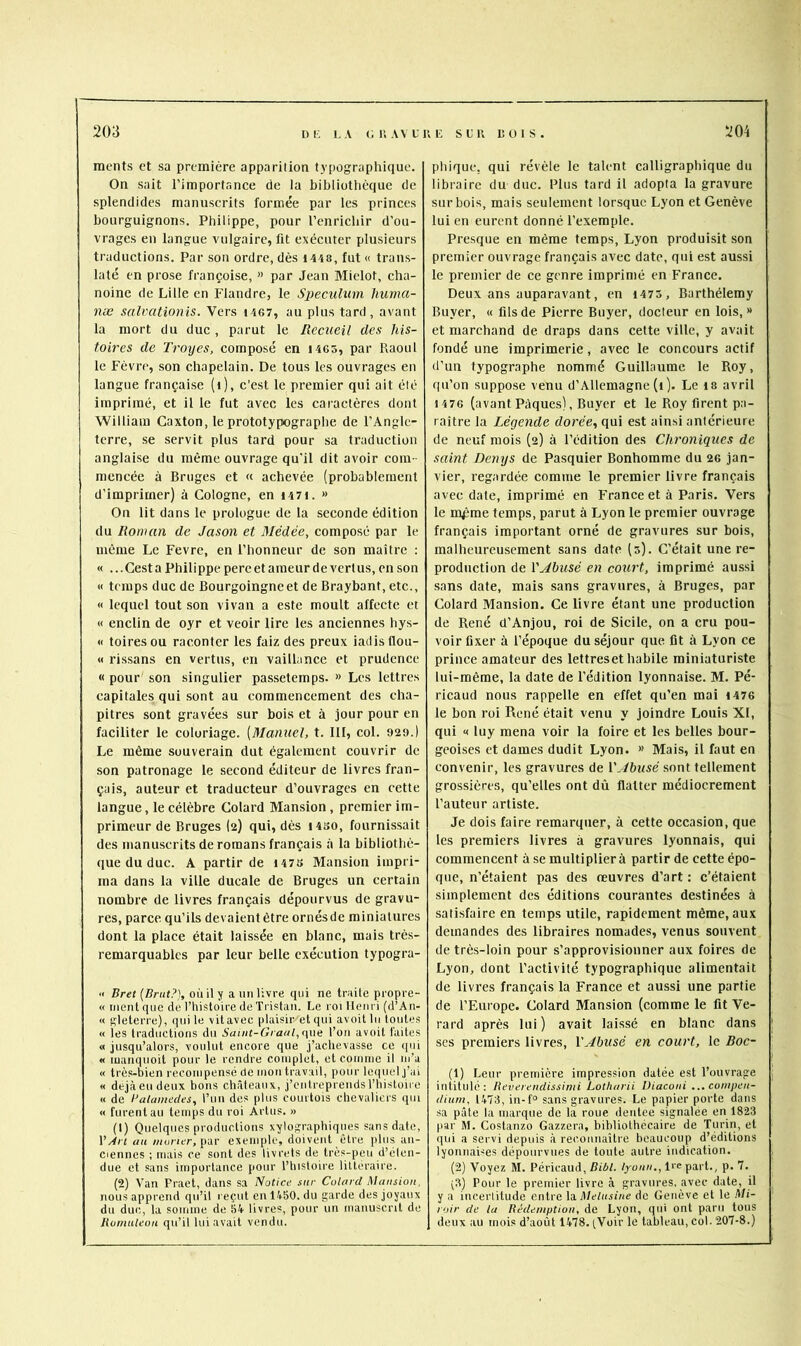 203 ni; LA <;i;avuui; slr dois. 204 ments et sa première apparilion typographique. On sait l’importance de la bibliothèque de splendides manuscrits formée par les princes bourguignons, Philippe, pour l’enrichir d’ou- vrages eu langue vulgaire, fit exécuter plusieurs traductions. Par son ordre, dès i448, fut « trans- laté en prose françoise, » par Jean Miclot, cha- noine de Lille en Flandre, le Specuhim hurna- næ salvationis. Vers i467, au plus tard , avant la mort du duc , parut le Recueil des his- toires de Troyes, composé en 1463, par Raoul le Fèvre, son chapelain. De tous les ouvrages en langue française (i), c’est le premier qui ait été imprimé, et il le fut avec les caractères dont William Caxton, le prototypographe de l’Angle- terre, se servit plus tard pour sa traduction anglaise du même ouvrage qu'il dit avoir com- mencée à Bruges et « achevée (probablement d’imprimer) à Cologne, en i47i. » On lit dans le prologue de la seconde édition du Roman de Jason et Médèe, composé par le même Le Fevre, en l’honneur de son maître ; « ...Cest a Philippe pereetameur de vertus, en son « temps duc de Bourgoingneet de Braybant, etc., « lequel tout son vivan a este moult affecte et « enclin de oyr et veoir lire les anciennes hys- « toiresou raconter les faiz des preux iadisflou- « rissans en vertus, en vaillance et prudence « pour son singulier passetemps. » Les lettres capitales qui sont au eommencement des eha- pitres sont gravées sur bois et à jour pour en faciliter le coloriage. [Manuel, t. III, col. 929.) Le même souverain dut également couvrir de son patronage le second éditeur de livres fran- çais, auteur et traducteur d’ouvrages en cette langue, le célèbre Colard Mansion, premier im- primeur de Bruges (2) qui, dès I4S0, fournissait des manuscrits de romans français à la bibliothè- que du duc. A partir de I47S Mansion impri- ma dans la ville ducale de Bruges un certain nombre de livres français dépourvus de gravu- res, parce qu’ils devaient être ornésde miniatures dont la place était laissée en blanc, mais très- remarquables par leur belle exécution typogra- « Bret [Brut?], où il y a un livre qui ne traite propre- « nient que de l’histoire de Tristan. Le roi Henri (d’An- « gleterre), (pii le vitavec plaisir et qui avoitlii toutes « les traductions du SauU-Gratil,que l’on avoit faites « jusqu’alors, voulut encore que j’achevasse ce cpii « luanqiioit pour le rendre complet, et coiniiie il lu’a « trè.s-bien récompensé de mon travail, pour Icipielj’ai « dejàeudeux bons châteaux, j’entreprendsl’iiisloire « de Ualamecies, l’un des plus courtois chevaliers qui « furent au temps du roi Artus. » (t) Quelques productions xylographiques sans date, VAn au //KJiier, par exemple, doivent être plus an- ciennes ; mais ce sont des livrets de très-peu d’éten- due et sans importance pour l’iiistoire littéraire. (2) Van Praet, dans sa Notice sur Culard Mansion, nous apprend qu’il reçut eu 1450. du garde des joyaux du duc, la somme de 54 livres, pour un manuscrit de phique. qui révèle le talent calligraphique du libraire du duc. Plus tard il adopta la gravure sur bois, mais seulement lorsque Lyon et Genève lui en eurent donné l’exemple. Presque en même temps, Lyon produisit son premier ouvrage français avec date, qui est aussi le premier de ce genre imprimé en France. Deux ans auparavant, en 1473 , Barthélemy Buyer, « fils de Pierre Buyer, docteur en lois, » et marchand de draps dans cette ville, y avait fondé une imprimerie, avec le concours actif d’un typographe nommé Guillaume le Roy, qu’on suppo.se venu d’Allemagne (1 ). Le 18 avril 1476 (avant Pâques), Buyer et le Roy firent pa- raître la Légende dorée, qui est ainsi antérieure de neuf mois (2) à l’édition des Chroniques de saint Denys de Pasquier Bonhomme du 26 jan- vier, regardée comme le premier livre français avec date, imprimé en France et à Paris. Vers le m^me temps, parut à Lyon le premier ouvrage français important orné de gravures sur bois, malheureusement sans date (5). C’était une re- production de \'Abusé en court, imprimé aussi sans date, mais sans gravures, à Bruges, par Colard Mansion. Ce livre étant une production de René d’Anjou, roi de Sicile, on a cru pou- voir fixer à l’époque du séjour que fit à Lyon ce prince amateur des lettreset habile miniaturiste lui-même, la date de l’édition lyonnaise. M. Pé- ricaud nous rappelle en effet qu’en mai 4476 le bon roi René était venu y joindre Louis XI, qui « luy mena voir la foire et les belles bour- geoises et dames dudit Lyon. » Mais, il faut en convenir, les gravures de VAbusé sont tellement grossières, qu’elles ont dû flatter médiocrement l’auteur artiste. Je dois faire remarquer, à cette occasion, que les premiers livres à gravures lyonnais, qui commencent à se multipliera partir de cette épo- que, n’étaient pas des œuvres d’art : c’étaient simplement des éditions courantes destinées à satisfaire en temps utile, rapidement même, aux demandes des libraires nomades, venus souvent de très-loin pour s’approvisionner aux foires de Lyon, dont l’activité typographique alimentait de livres français la France et aussi une partie de l’Europe. Colard Mansion (comme le fit Ve- rard après lui) avait laissé en blanc dans scs premiers livres, VAbusé en court, le Boc- (1) Leur première impression datée est l’ouvrage intitulé: Beverendissinii Lotharii Diaconi ...compen- dium, 1475, in-f° sans gravures. Le papier porte dans .sa pâte la marque de la roue dentee signalée en 1823 par M. Costan/,0 Gazzera, bibliothécaire de Turin, et ipii a servi depuis à reconnaître beaucoup d’éditions lyonnaises dépourvues de toute autre indication. (2) Voyez M. Péricaud, Bibl. lyonn., Irc part., p. 7. ;3) Pour le premier livre à gravures, avec date, il y a incerlitude entre \a. Melusine de Genève et le Mi- roir de la Rédemption, de Lyon, qui ont paru tous