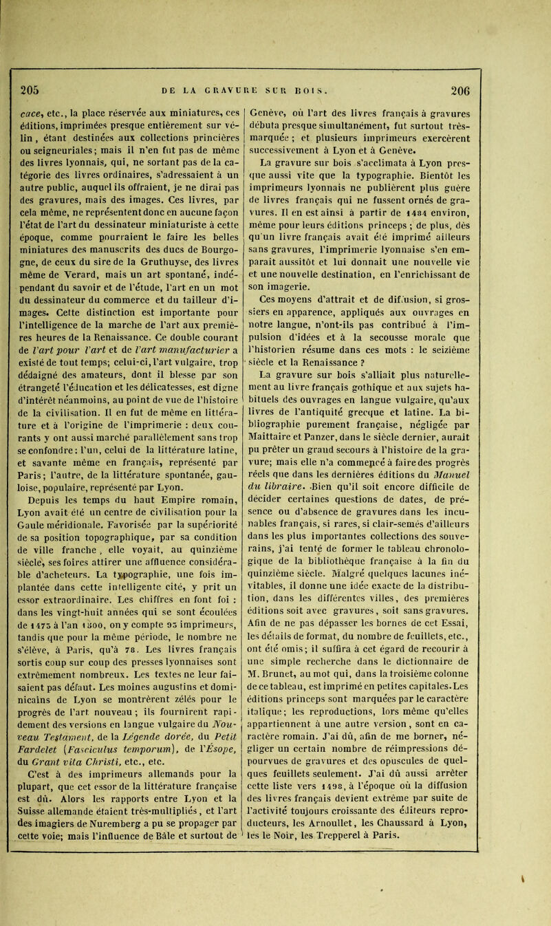 cace, etc., la place réservée aux miniatures, ces éditions, imprimées presque entièrement sur vé- lin , étant destinées aux collections princières ou seigneuriales; mais il n’en fut pas de même des livres lyonnais, qui, ne sortant pas delà ca- tégorie des livres ordinaires, s’adressaient à un autre public, auquel ils offraient, je ne dirai pas des gravures, mais des images. Ces livres, par cela même, ne représentent donc en aucune façon l’état de l’art du dessinateur miniaturiste à cette époque, comme pourraient le faire les belles miniatures des manuscrits des ducs de Bourgo- gne, de ceux du sire de la Gruthuyse, des livres même de Verard, mais un art spontané, indé- pendant du savoir et de l’étude, l'art en un mot du dessinateur du commerce et du tailleur d’i- mages. Cette distinction est importante pour l’intelligence de la marche de l’art aux premiè- res heures de la Renaissance. Ce double courant de l’art pour l’art et de l’art manufacturier a existé de tout temps; celui-ci, l’art vulgaire, trop dédaigné des amateurs, dont il blesse par son étrangeté l’éducation et les délicatesses, est digne d’intérêt néanmoins, au point de vue de l’histoire de la civilisation. 11 en fut de même en littéra- ture et à l’origine de l’imprimerie : deux cou- rants y ont aussi marché parallèlement sans trop se confondre: l’un, celui de la littérature latine, et savante même en français, représenté par Paris; l’autre, de la littérature spontanée, gau- loise, populaire, représenté par Lyon. Depuis les temps du haut Empire romain, Lyon avait été un centre de civilisation pour la Gaule méridionale. Favorisée par la supériorité de sa position topographique, par sa condition de ville franche , elle voyait, au quinzième siècle, ses foires attirer une affluence considéra- ble d’acheteurs. La tjipographie, une fois im- plantée dans cette intelligente cité, y prit un essor extraordinaire. Les chiffres en font foi : dans les vingt-huit années qui se sont écoulées de 1475 à l’an isoo, on y compte Oô imprimeurs, tandis que pour la même période, le nombre ne s’élève, à Paris, qu’à 78, Les livres français sortis coup sur coup des presses lyonnaises sont extrêmement nombreux. Les textes ne leur fai- saient pas défaut. Les moines augustlns et domi- nicains de Lyon se montrèrent zélés pour le progrès de l’art nouveau; ils fournirent rapi- dement des versions en langue vulgaire du Nou’ veau Testament, de la Légende dorée, du Petit Fardelet (Faaeiculus temporum), de l'Ésope, du Grant vita Christi. etc., etc. C’est à des imprimeurs allemands pour la plupart, que cet essor de la littérature française est dû. Alors les rapports entre Lyon et la Suisse allemande étaient très-multipliés , et l’art des imagiers de Nuremberg a pu se propager par celte voie; mais l’influence de Bâle et surtout de Genève, où l’art des livres français à gravures débuta presque simultanément, fut .surtout très- marquée ; et plusieurs imprimeurs exercèrent successivement à Lyon et à Genève. La gravure sur bois s’acclimata à Lyon pres- que aussi vite que la typographie. Bientôt les imprimeurs lyonnais ne publièrent plus guère de livres français qui ne fussent ornés de gra- vures. Il en est ainsi à partir de 4484 environ, même pour leurs éditions princeps ; de plus, dès qu'un livre français avait été imprimé ailleurs sans gravures, l’imprimerie lyonnaise s’en em- parait au.ssitôt et lui donnait une nouvelle vie et une nouvelle destination, en l’enrichissant de son imagerie. Ces moyens d’attrait et de difùisiun, si gros- siers en apparence, appliqués aux ouvrages en notre langue, n’ont-ils pas contribué à l’im- pulsion d’idées et à la secousse morale que l’historien résume dans ces mots : le seizième ■ siècle et la Renaissance ? La gravure sur bois .s’alliait plus naturelle- ment au livre français gothique et aux sujets ha- bituels des ouvrages en langue vulgaire, qu’aux livres de l’antiquité grecque et latine. La bi- bliographie purement française, négligée par Maittaire et Panzer, dans le siècle dernier, aurait pu prêter un grand secours à l’histoire de la gra- vure; mais elle n’a commepcéà fairedes progrès réels que dans les dernières éditions du Manuel du libraire. -Bien qu’il soit encore difficile de décider certaines questions de dates, de pré- sence ou d’absence de gravures dans les incu- nables français, si rares, si clair-.semés d’ailleurs dans les plus importantes collections des souve- rains, j’ai tenté de former le tableau chronolo- gique de la bibliothèque française à la fin du quinzième siècle. Malgré quelques lacunes iné- vitables, il donne une idée exacte de la distribu- tion, dans les différentes villes, des premières éditions soit avec gravures, soit sans gravures. Afin de ne pas dépasser les bornes de cet Essai, les détails de format, du nombre de feuillets, etc., ont été omis; il suffira à cet égard de recourir à une simple recherche dans le dictionnaire de M. Brunet, au mot qui, dans la troisième colonne de ce tableau, estimpriméen petites capitales.Les éditions princeps sont marquées par le caractère italique; les reproductions, lors même qu’elles appartiennent à une autre version, sont en ca- ractère romain. J’ai dû, afin de me borner, né- gliger un certain nombre de réimpressions dé- pourvues de gravures et des opuscules de quel- ques feuillets seulement. J’ai dû aussi arrêter cette liste vers i498, à l’époque où la diffusion des livres français devient extrême par suite de l’activité toujours croissante des éditeurs repro- ducteurs, les Arnoullet, les Chaussard à Lyon, ' les le Noir, les Trepperel à Paris.