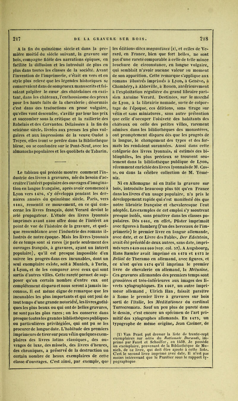 A la fin du quinzième siècle et dans la pre- mière moitié du siècle suivant, la gravure sur bois, compagne fidèle des narrations épiques, en facilite la diffusion et les introduit de plus en plus dans toutes les classes de la société. Avant l’invention de l’imprimerie, c’était en vers et en style plus relevé que les légendes historiques se conservaient dans de somptueux manuscrits et fai- saient palpiter le cœur des châtelaines en exci- tant, dans les châteaux, l’enthousiasme des preux pour les hauts faits de la chevalerie ; désormais c’est dans des traductions en prose vulgaire, qu’elles vont descendre, s’avilir par leur bas prix et succomber sous la critique et la raillerie des Rabelais et des Cervantes. Délaissées à la fin du seizième siècle, livrées aux presses les plus vul- gaires et aux impressions de la veuve Oudot à Troyes, elles iront se perdre dans la Bibliothèque bleue, ou se confondre sur le Pont-Neuf, avec les almanachs populaires et les quolibets de Tabarin. Le tableau qui précède montre comment l’in- dustrie des livres à gravures, née du besoin d’ac- croître l’intérêt populaire des ouvrages d’imagina- tion en langue française, après avoir commencé à j Lyon vers 1476, s’y développa pendant les der- 1 nières années du quinzième siècle, Paris, vers ! 148B, ressentit ce mouvement, en ce qui con- cerne les livres français, dont Verard devint le zélé propagateur. L’étude des livres lyonnais ! imprimés avant isoo offre donc de l’intérêt au i point de vue de l’histoire de la gravure, et quel- que ressemblance avec l’industrie des romans il- j lustrés de notre époque. Mais les livres lyonnais de ce temps sont si rares (je parle seulement des i ouvrages français, à gravures, ayant un intérêt populaire), qu’il est presque impossible d’en j suivre les progrès dans ces incunables, dont un I seul exemplaire existe, soit à Munich, à Turin, i à Lyon, et de les comparer avec ceux qui sont j sortis d’autres villes. Cette rareté permet de sup- ■ poser qu’un certain nombre d’entre eux ont j complètement disparu et nous seront à jamais in- ; connus. Il est même digne de remarque que les j incunables les plus importants et qui ont joui de , tout temps d’une grande notoriété, les livres^othi- 1 ques les plus beaux ou qui ont de belles gravures, j ne sontpasles plus rares; on les conserve dans i presque toutes les grandes bibliothèques publiques ou particulières privilégiées, qui ont pu se les procurer de longue date. L’habitude des premiers imprimeurs de tirer sur peau vélin quelques exem- plaires des livres latins classiques, des ou- I vrages de luxe, des missels, des livres d’heures, I des chroniques, a préservé de la destruetion un ^ certain nombre de beaux exemplaires de cette classe d’ouvrages. C’est ainsi, par exemple, que les éditions dites magontines (i), et celles de Ve- rard, en France, bien que fort belles, ne sont pas d’une rareté comparable à celle de telle mince brochure de circonstance, en langue vulgaire, qui semblait n’avoir aucune valeur au moment de son apparition. Cette remarque s’applique aux romans illustrés imprimés à Lyon, à Genève, à Chambéry, à Abbeville, à Rouen, antérieurement à l’exploitation régulière du grand libraire pari- sien Antoine Verard. Destinées, sur le marché de Lyon, à la librairie nomade, sorte de colpor- tage de l'époque, ces éditions, sans tirage sur vélin et sans miniatures, sans autre prétention que celle d’occuper l’oisiveté des habitants des châteaux ou celle des petites villes, rarement admises dans les bibliothèques des monastères, ont promptement disparu dès que les progrès de la langue, le changement des types et des for- mats les rendaient surannées. Aussi dans cette catégorie des livres lyonnais, si estimés des bi- bliophiles, les plus précieux se trouvent seu- lement dans la bibliothèque publique de Lyon, récemment enrichie des livres lyonnaisdeM. Cos- te, ou dans la célèbre collection de M. Yémé- niz. Ni en Allemagne ni en Italie la gravure sur bois, introduite beaucoup plus tôt qu’en France dans les livres d’un usage populaire, n’a pris le développement rapide qui s’est manifesté dès que notre librairie française et chevaleresque l’eut adoptée. Les exemples de cet emploi s’y montrent presque isolés, sans pénétrer dans les classes po- pulaires. Dès 1461, en effet, Pfister imprimait avec figures à Bamberg (l’un des berceaux de l’im- primerie) le premier livre en langue allemande, avec date, et ce Livre des Fables, Der EdeUtein, avait été précédé de deux autres, sans date, impri- més vers 1489 oui 460 (voy. col. 57). A Augsbourg, Hans Bæmler avait imprimé en 1472 et 1473 le Belial de Theramo en allemand, avec figures, et ce n’est qu’en 1474 qu’il imprima le premier livre de chevalerie en allemand, la Mélusine. Ces gravures allemandes des premiers temps sont grossières et très-inférieures aux images des li- vrets xylographiques. En i467, un autre impri- meur allemand , Ulrich Han, faisait paraître à Rome le premier livre à gravures sur bois sorti de l’Italie, les Meditationes du cardinal Turrecremata. Sauf un peu plus de pureté dans le dessin, c’est encore un spécimen de l’art pri- mitif des xylographes allemands. En 1473, un typographe de même origine, Jean Czeiner, de (1) Van Praet put dresser la liste de trente-sept exemplaires sur vélin du Rationale Durandi, im- primé par Faust et Schoiffer, en 1459. Je possède un exemplaire, provenant de la Bibliothèque de Mu- nich, de ce livre, qui doit être ajouté à cette liste. C’est le second livre imprimé avec date. Il n’est pas moins intéressant que le Psautier sous le rapport ty- pographique