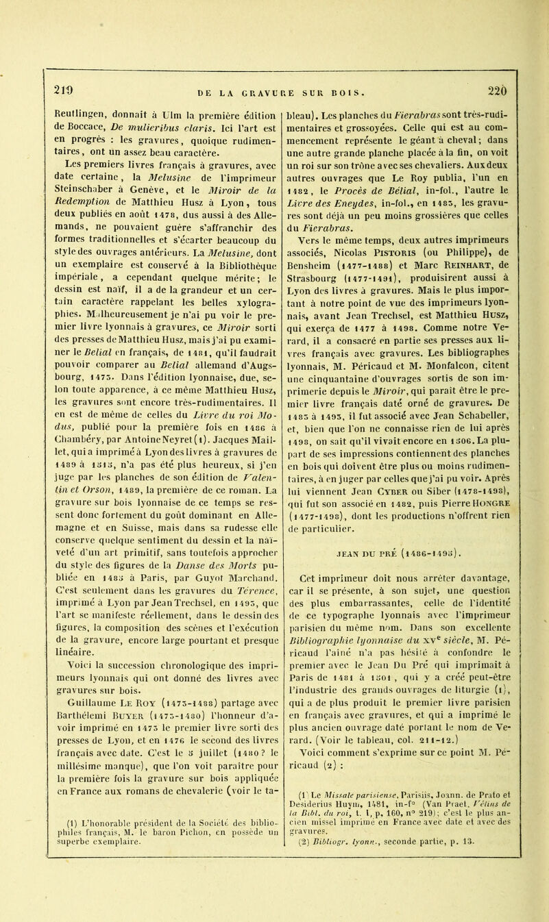 Reullingen, donn.Tit à ülm la première édition de Boccaee, De mulieribus Claris. Ici l’art est en progrès ; les gravures, quoique rudimen- taires, ont un assez beau caractère. Les premiers livres français à gravures, avec date certaine, la Melusinc de l’imprimeur Steinschaber à Genève, et le Miroir de la Rédemption de Matthieu Husz à Lyon, tous deux publiés en août I47S, dus aussi à des Alle- mands, ne pouvaient guère s’affranchir des formes traditionnelles et s'écarter beaucoup du style des ouvrages antérieurs. Melusine, dont un exemplaire est conservé à la Bibliothèque impériale, a cependant quelque mérite; le dessin est naïf, il a de la grandeur et un cer- tain caractère rappelant les belles xylogra- phies. Malheureusement je n'ai pu voir le pre- mier livre lyonnais à gravures, ce Miroir sorti des pre.sses de Matthieu Husz, mais j’ai pu exami- ner le Reliai en français, de 14ri, qu’il faudrait pouvoir comparer au Reliai allemand d’Augs- bourg, 1475. Dans l’édition lyonnaise, due, se- lon toute apparence, à ce même Matthieu Husz, les gravures sont encore très-rudimentaires. 11 en est de même de celles du Livre du roi Mo- dus, publié pour la première fois en i486 à Chambéry, par AntoineNeyret(i). Jacques Mail- let, qui a imprimé à Lyon des livres à gravures de 1489 à ISIS, n’a pas été plus heureux, si j’en juge par les planches de son édition de Valen- tin et Orson, i489, la première de ce roman. La gravure sur bois lyonnaise de ce temps se res- sent donc fortement du goût dominant en Alle- magne et en Suisse, mais dans sa rudesse elle conserve quelque sentiment du de.ssin et la naï- veté d’un art primitif, sans toutefois approcher du style des figures de la Danse des Morts pu- bliée en I486 à Paris, par Guyot Marchand. C’est seulement dans les gravures du Térence, imprimé à Lyon par Jean Trechsel, en i495, que l’art se manifeste réellement, dans le dessinées figures, la composition des scènes et l’exécution de la gravure, encore large pourtant et presque linéaire. Voici la succession chronologique des impri- meurs lyonnais qui ont donné des livres avec gravures sur bois. Guillaume Le Roy ( 1475-1488) partage avec Barthélemi Buyer (i475-i48o) l’honneur d’a- voir imprimé en i475 le premier livre sorti des presses de Lyon, et en H76 le second des livres français avec date. C’est le s juillet (i4ao? le millésime manque), que l’on voit paraître pour la première fois la gravure sur bois appliquée en France aux romans de chevalerie (voir le ta- (1) L’honorable président de la Société des biblio- philes français, M. le baron Pichon, en possède un superbe exemplaire. bleau). Les planches d u fierabras sont très-rudi- mentaires et grossoyées. Celle qui est au com- mencement représente le géant à cheval ; dans une autre grande planche placée à la fin, on voit un roi sur son trûne avec ses chevaliers. Aux deux autres ouvrages que Le Roy publia, l’un en 1482 , le Procès de Bélial, in-fol., l’autre le Livre des Eneydes, in-fol., en i485, les gravu- res sont déjà un peu moins grossières que celles du Fierabras. Vers le même temps, deux autres imprimeurs associés, Nicolas Pistoris (ou Philippe), de Bensheim (i477-j488) et Marc Reinhart, de Strasbourg (i477-i49i), produisirent aussi à Lyon des livres à gravures. Mais le plus impor- tant à notre point de vue des imprimeurs lyon- nais, avant Jean Trechsel, est Matthieu Husz, qui exerça de i477 à 1498. Comme notre Ve- rard, il a consacré en partie ses presses aux li- vres français avec gravures. Les bibliographes lyonnais, M. Péricaud et M. Monfalcon, citent une cinquantaine d’ouvrages sortis de son im- primerie depuis le Miroir, cpi\ paraît être le pre- mier livre français daté orné de gravures. De 1485 à 1495, il fut associé avec Jean Schabeller, et, bien que Ton ne connaisse rien de lui après 1498, on sait qu’il vivait encore en isoe. La plu- part de ses impressions contiennent des planches en bois qui doivent être plus ou moins rudimen- taires, à en juger par celles que j’ai pu voir. Après lui viennent Jean Cyber ou Siber (i478-i498), qui fut son associé en 1482, puis Pierre Hongre ( 1477-1498), dont les productions n’offrent rien de particulier. JEAN DU PRÉ (l486-149o). Cet imprimeur doit nous arrêter davantage, car il se pré.sente, à son sujet, une question des plus embarrassantes, celle de l’identité de ce typographe lyonnais avec l’imprimeur parisien du même nom. Dans son excellente Bibliographie lyonnaise du xv® siècle, M. Pé- ricaud l’aîné n’a pas hésiié à confondre le premier avec le Jean Du Pré qui imprimait à Paris de i48i à isoi , qui y a créé peut-être l’industrie des grands ouvrages de liturgie (i), qui a de plus produit le premier livre parisien en français avec gravures, et qui a imprimé le plus ancien ouvrage daté portant le nom de Ve- rard. (Voir le tableau, col. 2ii-i2.) Voici comment s’exprime sur ce point M. Pé- ricaud (2) ; (1' Le Missale parisienne, Parisiis, .loann. de Prato et Desiderins Uuyiii, 1481, in-f° (Van Praet, f'éliiis de la Bibl. du roi, t. l, p, 160, n“ 219); c’esl le plus an- cien missel imprimé en France .avec date et avec des gravures. (2) Ribliogr. lyonn., seconde partie, p. 13.