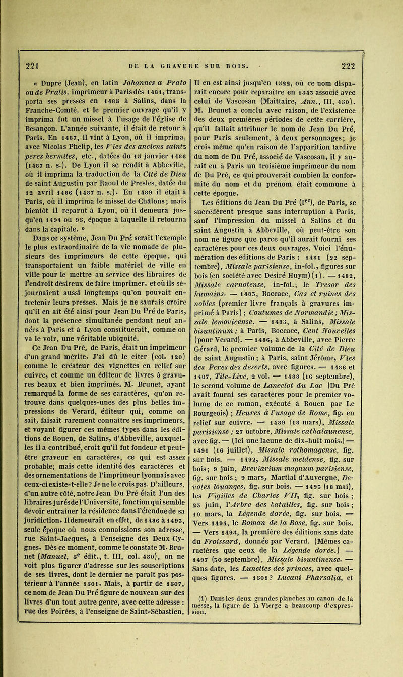 « Dupré (Jean), en latin Johannes a Prato onde Pratis, imprimeur à Paris dès 1481, trans- porta ses presses en t48S à Salins, dans la Franche-Comté, et le premier ouvrage qu’il y imprima fut un missel à l’usage de l’église de Besançon. L’année suivante, il était de retour à Paris. En I487, il vint à Lyon, où il imprima, avec Nicolas Phelip, les Fies des anciens saintz peres hermites, etc., datées du ts janvier i486 (i487 n. s.). De Lyon il se rendit à Abbeville, où il imprima la traduction de la Cité de Dieu de saint Augustin par Raoul de Presles, datée du 12 avril I486 (i487 n. s.). En 1489 il était à Paris, où il imprima le missel de Châlons; mais bientôt il reparut à Lyon, où il demeura jus- qu’en 1494 ou 9S, époque à laquelle il retourna dans la capitale. » Dans ce système, Jean Du Pré serait l’exemple le plus extraordinaire de la vie nomade de plu- sieurs des imprimeurs de cette époque, qui transportaient un faible matériel de ville en ville pour le mettre au service des libraires de l’endroit désireux défaire imprimer, et où ils sé- journaient aussi longtemps qu’on pouvait en- tretenir leurs presses. Mais je ne saurais croire qu’il en ait été ainsi pour Jean Du Pré de Paris, dont la présence simultanée pendant neuf an- nées à Paris et à Lyon constituerait, comme on va le voir, une véritable ubiquité. Ce Jean Du Pré, de Paris, était un imprimeur d’un grand mérite. J’ai dû le citer (col. 120) comme le créateur des vignettes en relief sur cuivre, et comme un éditeur de livres à gravu- res beaux et bien imprimés. M. Brunet, ayant remarqué la forme de ses caractères, qu’on re- trouve dans quelques-unes des plus belles im- pressions de Verard, éditeur qui, comme on sait, faisait rarement connaître ses imprimeurs, et voyant figurer ces mêmes types dans les édi- tions de Rouen, de Salins, d’Abbeville, auxquel- les il a contribué, croit qu’il fut fondeur et peut- être graveur en caractères, ce qui est assez probable; mais cette identité des caractères et des ornementations de l’imprimeur lyonnaisavec ceux-ci existe-t-elle ? Je ne le crois pas. D’ailleur.*!, d’un autre côté, notre Jean Du Pré était l’un des libraires j urés de l’Université, fonction qui semble devoir entraîner la résidence dans l’étendue de sa juridiction. Ildemeurail en effet, de i486 à i495, seule époque où nous connaissions son adresse, rue Saint-Jacques, à l’enseigne des Deux Cy- gnes. Dès ce moment, comme le constate M. Bru- net [Manuel, s® édit., t. III, col. 4so), on ne voit plus figurer d’adresse sur les souscriptions de ses livres, dont le dernier ne paraît pas pos- térieur à l’année isoi. Mais, à partir de IS07, ce nom de Jean Du Pré figure de nouveau sur des livres d’un tout autre genre, avee cette adresse : rue des Poirées, à l’enseigne de Saint-Sébastien. 11 en est ainsi jusqu’en IS22, où ce nom dispa- raît encore pour reparaître en iS45 associé avec celui de Vaseosan (Maittaire, Ann., III, 430). M. Brunet a conclu avec raison, de l’existence des deux premières périodes de celte carrière, qu’il fallait attribuer le nom de Jean Du Pré, pour Paris seulement, à deux personnages; je crois même qu’en raison de l’apparition tardive du nom de Du Pré, associé de Vaseosan, il y au- rait eu à Paris un troisième imprimeur du nom de Du Pré, ce qui prouverait combien la confor- mité du nom et du prénom était commune à cette époque. Les éditions du Jean Du Pré (l®’), de Paris, se succédèrent presque sans interruption à Paris, sauf l’impression du missel à Salins et du saint Augustin à Abbeville, où peut-être son nom ne figure que parce qu’il aurait fourni ses caractères pour ces deux ouvrages. Voici l’énu- mération des éditions de Paris : 1481 (22 sep- tembre), Missale parisiense, in-fol., figures sur bois (en société avec Désiré Huym) (i). — i482, Missale carnotense, in-fol.; le Trésor des humains- — i483, Boccace, Cas et ruines des nobles (premier livre français à gravures im- primé à Paris) ; Coutumes de Normandie ; Mis- sale lemovicense. — I4S3, à Salins, Missale bisuntinum ; à Paris, Boccace, Cent Nouvelles (pour Verard). —i486, à Abbeville, avec Pierre Gérard, le premier volume de la Cité de Dieu de saint Augustin ; à Paris, saint Jérôme, Fies des Peres des deserts, avec figures. — i486 et 1487, Tite-Live, 2 vol. — 1488 (16 septembre), le second volume de Lancelot du Lac (Du Pré avait fourni ses caractères pour le premier vo- lume de ce roman, exécuté à Rouen par Le Bourgeois) ; Heures à l’usage de Rome, fig. en relief sur cuivre. — i489 (18 mars), Missale parisiense ; 27 octobre, Missale cathalaunense, avec fig. — (Ici une lacune de dix-huit mois.) — 1491 (16 juillet), Missale rothomagense, fig. sur bois. — 1492, Missale meldense, fig. sur bois; 9 juin, Breviarium magnum parisiense, fig. sur bois ; 9 mars, Martial d’Auvergne, De- votes louanges, fig. sur bois. — 1495 (i8 mai), les Figilles de Charles Fil, fig. sur bois ; 23 juin, l'Arbre des batailles, fig. sur bois ; 10 mars, la Légende dorée, fig. sur bois. — Vers 1494, le Roman de la Rose, fig. sur bois. — Vers 149.3, la première des éditions sans date du Froissard, donnée par Verard. (Mêmes ca- ractères que ceux de la Légende dorée.) — 1497 (30 septembre), Missale bisuntinense. — Sans date, les Lunettes des princes, avec quel- ques figures. — 1301 ? Lucani Pharsalia, et (1) Dans les deux grandes planches au canon de la messe, la figure de la Vierge a beaucoup d’expres- sion.