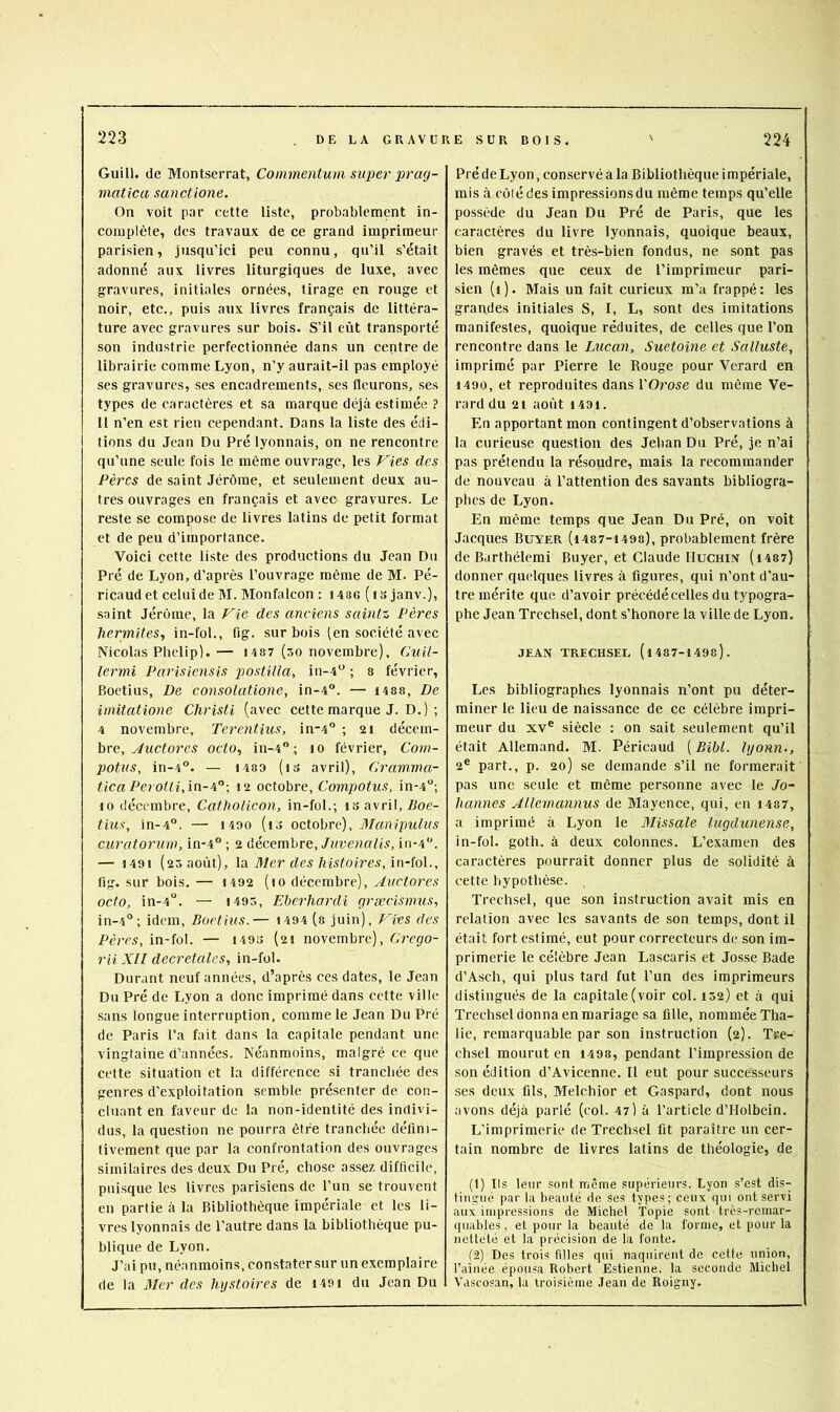 Guill. de Montserrat, Coinmentum super pi'ag- matica sanctione. On voit par cette liste, probablement in- complète, des travaux de ce grand imprimeur parisien, jusqu’ici peu connu, qu’il s’était adonné aux livres liturgiques de luxe, avec gravures, initiales ornées, tirage en rouge et noir, etc., puis aux livres français de littéra- ture avec gravures sur bois. S’il eût transporté son industrie perfectionnée dans un centre de librairie comme Lyon, n’y aurait-il pas employé ses gravures, ses encadrements, ses fleurons, ses types de caractères et sa marque déjà estimée ? 11 n’en est rien cependant. Dans la liste des édi- tions du Jean Du Pré lyonnais, on ne rencontre qu’une seule fois le même ouvrage, les F^ies des Pères de saint Jérôme, et seulement deux au- tres ouvrages en français et avec gravures. Le reste se compose de livres latins de petit format et de peu d’importance. Voici cette liste des productions du Jean Du Pré de Lyon, d’après l’ouvrage même de M. Pé- ricaud et celui de M. Monfalcon : i486 ( is janv.), saint Jérôme, la Vie des anciens sainti Pères hermites, in-fol., fig. sur bois (en société avec Nicolas Pbelip). — 1487 (so novembre), Cuil- lermi Parisiensis postula, iu-4“ ; 8 février, Boetius, De consolatione, in-4. — I4S8, De imitatione Christi (avec cette marque J. D.) ; 4 novembre, Terentius, in-4 ; 2i décem- bre, ^tic^ores octo, in-4 ; lo février, Com- pottis, in-4”. — 1483 (is avril), Gramma- ticaPeroUi,in-i'‘\ i2 octobre. Compote, in-4”; 10 décembre, CathoHcon, in-fol.; is avril, Zloe- tius, in-4”. — 1400 (lo octobre). Manipulas curatoruw, in-4” ; 2 décembre,in-4”. — 1491 (25 août), \di Mer des histoires, in-io\., lig. sur bois, — 1492 (10 décembre), Auctores octo, in-4”. — 1493, Eberhardi græcismus, in-4°; idem, Boetius.— i494 (8 juin), Vies des Pè/'C5, in-fol. — 1493 (21 novembre), Crepo- rii Xll decretales, in-fol. Durant neuf années, d’après ces dates, le Jean Du Pré de Lyon a donc imprimé dans cette ville sans longue interruption, comme le Jean Du Pré de Paris l’a fait dans la capitale pendant une vingtaine d’années. Néanmoins, malgré ce que cette situation et la différence si tranchée des genres d’exploitation semble présenter de con- cluant en faveur de la non-identité des indivi- dus, la question ne pourra être tranchée défini- tivement que par la confrontation des ouvrages similaires des deux Du Pré, chose assez difficile, puisque les livres parisiens de l’un se trouvent en partie à la Bibliothèque impériale et les li- vres lyonnais de l’autre dans la bibliothèque pu- blique de Lyon. J’ai pu, néanmoins, constater sur un exemplaire de la 3Ier des hystoires de i49i du Jean Du Pré de Lyon, conservé a la Bibliothèque impériale, mis à côlé des impressions du même temps qu’elle possède du Jean Du Pré de Paris, que les caractères du livre lyonnais, quoique beaux, bien gravés et très-bien fondus, ne sont pas les mêmes que ceux de l’imprimeur pari- sien (i). Mais un fait curieux m’a frappé: les grandes initiales S, I, L, sont des imitations manifestes, quoique réduites, de celles que l’on rencontre dans le Lucan, Suetoine et Salluste, imprimé par Pierre le Rouge pour Verard en 1490, et reproduites dans YOrose du même Ve- rard du 21 août 1491. En apportant mon contingent d’observations à la curieuse question des Jehan Du Pré, je n’ai pas prétendu la résoudre, mais la recommander de nouveau à l’attention des savants bibliogra- phes de Lyon. En même temps que Jean Du Pré, on voit Jacques Buyer (i487-i498), probablement frère de Barthélemi Buyer, et Claude Hucniiv (i487) donner quelques livres à figures, qui n’ont d’au- tre mérite que d’avoir précédé celles du typogra- phe Jean Trcchsel, dont s’honore la ville de Lyon. jean TRECHSEL (i487-1498). Les bibliographes lyonnais n’ont pu déter- miner le lieu de naissance de ce célèbre impri- meur du xv” siècle : on sait seulement qu’il était Allemand. M. Péricaud ( Bibl. lyonn., 2® part., p. 20) se demande s’il ne formerait pas une seule et même personne avec le Jo- hannes AUemannus de Mayence, qui, en i487, a imprimé à Lyon le Blissale lugdunense, in-fol. goth. à deux colonnes. L’examen des caractères pourrait donner plus de solidité à cette hypothèse. Trechsel, que son instruction avait mis en relation avec les savants de son temps, dont il était fort estimé, eut pour correcteurs de son im- primerie le célèbre Jean Lascaris et Josse Bade d’Asch, qui plus tard fut l’un des imprimeurs distingués de la capitale (voir col. 132) et à qui Trechsel donna en mariage sa fille, nommée Tha- lie, remarquable par son instruction (2). Tee- chsel mourut en 1498, pendant l’impression de son édition d’Avicenne. Il eut pour successeurs ses deux fils, Melchior et Gaspard, dont nous avons déjà parlé (col. 47) à l’article d’Holbein. L’imprimerie de Trechsel fit paraître un cer- tain nombre de livres latins de théologie, de (1) Ils leur sont même supérieurs. Lyon s’est dis- tingué par la beauté de ses types; ceux qui ont servi aux impressions de Michel Topie sont très-remar- quables , et pour la beauté de la forme, et pour la netteté et la précision de la fonte. (2) Des trois filles qui naquirent de cette union, l’aînée épousa Robert Estienne, la seconde Michel Vascosan, la troisième Jean de Roigny.