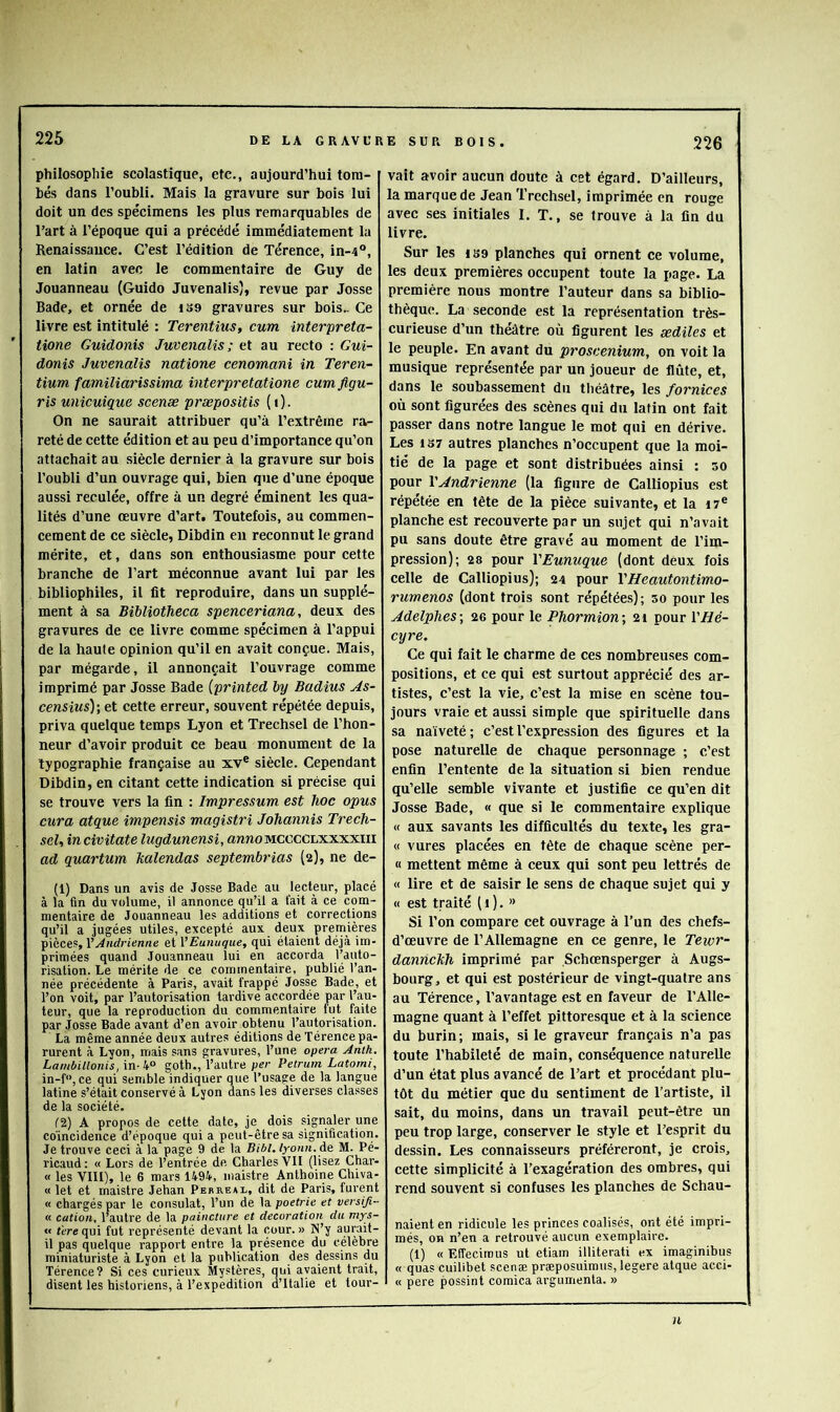 philosophie scolastique, etc., aujourd’hui tom- bés dans l’oubli. Mais la gravure sur bois lui doit un des spécimens les plus remarquables de l’art à l’époque qui a précédé immédiatement la Renaissauce. C’est l’édition de Térence, in-4°, en latin avec le eommentaire de Guy de Jouanneau (Guido Juvenalis), revue par Josse Bade, et ornée de i39 gravures sur bois.. Ce livre est intitulé : Terentius, cum interpreta- tione Guidonis Juvenalis; et au recto ; Gui- donis Juvenalis natione cenomani in Teren- tium familiarissima interpretatione cum ftgu- ris unicuique scenæ præpositis ( i ). On ne saurait attribuer qu’à l’extrême ra- reté de cette édition et au peu d’importance qu’on attachait au siècle dernier à la gravure sur bois l’oubli d’un ouvrage qui, bien que d’une époque aussi reculée, offre à un degré éminent les qua- lités d’une œuvre d’art. Toutefois, au commen- cement de ce siècle, Dibdin en reconnut le grand mérite, et, dans son enthousiasme pour cette branche de l’art méconnue avant lui par les bibliophiles, il fit reproduire, dans un supplé- ment à sa BibliotJieca spenceriana, deux des gravures de ce livre comme spécimen à l’appui de la haute opinion qu’il en avait conçue. Mais, par mégarde, il annonçait l’ouvrage comme imprimé par Josse Bade {printed by Badius As- censius)-, et cette erreur, souvent répétée depuis, priva quelque temps Lyon et Trechsel de l’hon- neur d’avoir produit ce beau monument de la typographie française au xv® siècle. Cependant Dibdin, en citant cette indication si précise qui se trouve vers la fin : Impressum est hoc opus cura atque impensis magistri Johannis Trech- sel, incivitate lugdunensi, awnoMCCCCLXxxxiii ad quartum Ttalendas septembrias (2), ne dé- fi) Dans un avis de Josse Bade au lecteur, placé à la fin du volume, il annonce qu’il a fait à ce com- mentaire de Jouanneau les additions et corrections qu’il a jugées utiles, excepté aux deux premières pièces, VAndrienne et VEunuque, qui étaient déjà im- primées quand Jouanneau lui en accorda l’auto- risation. Le mérite de ce commentaire, publié l’an- née précédente à Paris, avait frappé Josse Bade, et l’on voit, par l’autorisation tardive accordée par l’au- teur, que la reproduction du commentaire fut faite par Josse Bade avant d’en avoir obtenu l’autorisation. La même année deux autres éditions de Térence pa- rurent à Lyon, mais sans gravures, l’une ope?-a Antk. Lambillonis, in-goth., l’autre per Petrum Latorni, in-f“, ce qui semble indiquer que l’usage de la langue latine s’était conservé à Lyon dans les diverses classes de la société. C2) A propos de cette date, jc^ dois signaler une coïncidence d’époque qui a peut-être sa signification. Je trouve ceci à la page 9 de la Bibl.lyoun.de M. Pé- ricaud : « Lors de l’entrée de Charles VII (lisez Char- « les VIII), le 6 mars 1494., inaistre Anthoine Chiva- « let et maistre Jehan Perreau, dit de Paris, furent « chargés par le consulat, l’un de la poetrie et versiji- « cation, l’autre de la paincture et décoration du mys- « tèrequi fut représenté devant la cour.» N’y aurait- il pas quelque rapport entre la présence du célèbre miniaturiste à Lyon et la publication des dessins du Térence? Si ces curieux Mystères, qui avaient trait, disent les historiens, à l’expedition d’Italie et tour- vait avoir aucun doute à cet égard. D’ailleurs, la marque de Jean Trechsel, imprimée en rouge avec ses initiales 1. T., se trouve à la fin du livre. Sur les 1B9 planches qui ornent ce volume, les deux premières occupent toute la page. La première nous montre l’auteur dans sa biblio- thèque. La seconde est la représentation très- curieuse d’un théâtre où figurent les ædiles et le peuple. En avant du proscenium, on voit la musique représentée par un joueur de flûte, et, dans le soubassement du théâtre, les fornices où sont figurées des scènes qui du latin ont fait passer dans notre langue le mot qui en dérive. Les 1S7 autres planches n’occupent que la moi- tié de la page et sont distribuées ainsi : 50 pour YAndrienne (la figure de Calliopius est répétée en tête de la pièce suivante, et la i7® planche est recouverte par un sujet qui n’avait pu sans doute être gravé au moment de l’im- pression); 28 pour VEunuque (dont deux fois celle de Calliopius); 24 pour YHeautontimo- rumenos (dont trois sont répétées); 30 pour les AdelpheS] 26 pour le Phormion-, 21 pour YHé- cyre. Ce qui fait le charme de ces nombreuses com- positions, et ce qui est surtout apprécié des ar- tistes, c’est la vie, c’est la mise en scène tou- jours vraie et aussi simple que spirituelle dans sa naïveté; c’est l’expression des figures et la pose naturelle de chaque personnage ; c’est enfin l’entente de la situation si bien rendue qu’elle semble vivante et justifie ce qu’en dit Josse Bade, « que si le commentaire explique « aux savants les difficultés du texte, les gra- « vures placées en tête de chaque scène per- « mettent même à ceux qui sont peu lettrés de « lire et de saisir le sens de chaque sujet qui y « est traité ( i ). “ Si l’on compare cet ouvrage à l’un des chefs- d’œuvre de l’Allemagne en ce genre, le Tewr- dannekh imprimé par Schœnsperger à Augs- bourg, et qui est postérieur de vingt-quatre ans au Térence, l’avantage est en faveur de l’Alle- magne quant à l’effet pittoresque et à la science du burin; mais, si le graveur français n’a pas toute l’habileté de main, conséquence naturelle d’un état plus avancé de l’art et procédant plu- tôt du métier que du sentiment de l’artiste, il sait, du moins, dans un travail peut-être un peu trop large, conserver le style et l’esprit du dessin. Les connaisseurs préféreront, je crois, cette simplicité à l’exagération des ombres, qui rend souvent si confuses les planches de Schau- naient en ridicule les princes coalisés, ont été impri- més, on n’en a retrouvé aucun exemplaire. (1) « Effecirous ut etiam illiterati ex imaginibus « quas cuilibet scenæ præposuimus, legere atque acci- « pere possint comica argumenta. » 11