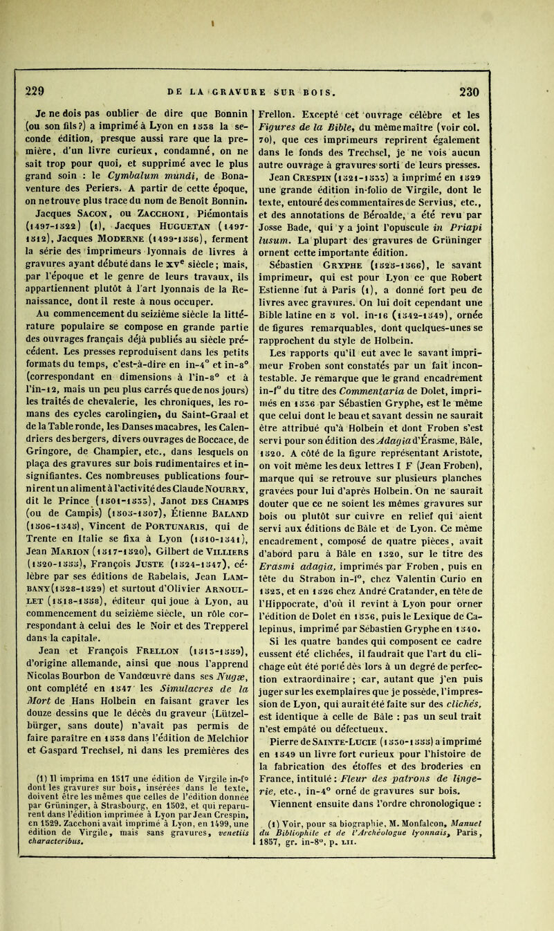 I Je ne dois pas oublier de dire que Bonnin I (ou son fils?) a imprimé à Lyon en issa la se- conde édition, presque aussi rare que la pre- mière, d’un livre curieux, condamné, on ne sait trop pour quoi, et supprimé avec le plus grand soin : le Cymhalum mundi, de Bona- venture des Periers. A partir de cette époque, on ne trouve plus trace du nom de Benoit Bonnin. Jacques Sacon, ou Zacchoni, Piémontais (1497-I022) (t), Jacques Huguetan (1497- 1S12), Jacques Moderne (t499-isB6), ferment la série des'imprimeurs lyonnais de livres à gravures ayant débuté dans le xv® siècle ; mais, par répoque et le genre de leurs travaux, ils appartiennent plutôt à l’art lyonnais de la Re- naissance, dont il reste à nous occuper. Au commencement du seizième siècle la litté- rature populaire se compose en grande partie des ouvrages français déjà publiés au siècle pré- cédent. Les presses reproduisent dans les petits formats du temps, c'est-à-dire en in-4° et in-a® (correspondant en dimensions à l’in-a® et à l’in-12, mais un peu plus carrés que de nos jpurs) les traités de chevalerie, les chroniques, les ro- mans des cycles carolingien, du Saint-Graal et de la Table ronde, les Danses macabres, les Calen- driers des bergers, divers ouvrages deBoccace, de Gringore, de Champier, etc., dans lesquels on plaça des gravures sur bois rudimentaires et in- signifiantes. Ces nombreuses publications four- nirent un aliment à l’activité des Claude Nourry, dit le Prince (isot-isss), Janot des Champs (ou de Campis) (isos-iso?), Étienne Baland (iso6-io4s), Vincent de Portunaris, qui de Trente en Italie se fixa à Lyon (isio-i34i), Jean Marion (isi7-iS2o), Gilbert deViLLiERs (iS20-i3So), François Juste (is24-is47), cé- lèbre par ses éditions de Rabelais, Jean Lam- BANY(t328-1329) et surtout d’Olivier Arnoul- LET (1818-1338), éditeur qui joue à Lyon, au commencement du seizième siècle, un rôle cor- respondant à celui des le Noir et des Trepperel dans la capitale. Jean et François Frellon (1315-1339), d’origine allemande, ainsi que nous l’apprend Nicolas Bourbon de Vandœuvre dans stsNugæ, ont complété en 1347 les Simulacres de la Mort de Hans Holbein en faisant graver les douze dessins que le décès du graveur (Lützel- bürger, sans doute) n’avait pas permis de faire paraître en 1338 dans l’édition de Melchior et Gaspard Trechsel, ni dans les premières des (1) Il imprima en 1517 une édition de Virgile in-f° dont les gravures sur bois, insérées dans le texte, doivent être les mêmes que celles de l’édition donnée par Grüninger, à Strasbourg, en 1502, et qui reparu- rent dans l’édition imprimée à Lyon par Jean Crespin, en 1529. Zacchoni avait imprimé à Lyon, en 1499, une édition de Virgile, mais sans gravures, venetiis characteribus. Frellon. Excepté cet ouvrage célèbre et les Figures de la Bible^ du même maître (voir col. 70), que ces imprimeurs reprirent également dans le fonds des Trechsel, je ne vois aucun autre ouvrage à gravures'sorti de leurs presses. Jean Crespin (1321-1333) a imprimé en 1329 une grande édition in-folio de Virgile, dont le texte, entouré des commentaires de Servius, etc., et des annotations de Béroalde, a été revu par Josse Bade, qui y a joint l’opuscule in Priapi lusum. La plupart des gravures de Grüninger ornent cette importante édition. Sébastien Gryphe (i 823-1 36g), le savant imprimeur, qui est pour Lyon ce que Robert Estienne fut à Paris (1), a donné fort peu de livres avec gravures. On lui doit cependant une Bible latine en 8 vol. in-ie (1342-1349), ornée de figures remarquables, dont quelques-unes se rapprochent du style de Holbein. Les rapports qu’il eut avec le savant impri- meur Froben sont constatés par un fait incon- testable. Je rèmarque que le grand encadrement in-f“ du titre des Commentaria de Dolet, impri- més en 1356 par Sébastien Gryphe, est le même que celui dont le beau et savant dessin ne saurait être attribué qu’à Holbein et dont Froben s’est servi pour son édition des d’Érasme, Bàle, 1820. A côté de la figure représentant Aristote, on voit même les deux lettres I F (Jean Froben), marque qui se retrouve sur plusieurs planches gravées pour lui d’après Holbein. On ne saurait douter que ce ne soient les mêmes gravures sur bois ou plutôt sur cuivre en relief qui aient servi aux éditions de Bàle et de Lyon. Ce même encadrement, composé de quatre pièces, avait d’abord paru à Bâle en 1320, sur le titre des Erasmi adagia, imprimés par Froben, puis en tête du Strabon in-f®, chez Valentin Curio en 1823, et en 1S26 chez André Cratander, en tète de l’Hippocrate, d’où il revint à Lyon pour orner l’édition de Dolet en 1836, puis le Lexique de Ca- lepinus, imprimé par Sébastien Gryphe en 1340. Si les quatre bandes qui composent ce cadre eussent été clichées, il faudrait que l’art du cli- chagc eût été porlé dès lors à un degré de perfec- tion extraordinaire ; car, autant que j’en puis juger sur les exemplaires que je possède, l’impres- sion de Lyon, qui aurait été faite sur des clichés, est identique à celle de Bàle : pas un seul trait n’est empâté ou défectueux. Pierre de Sainte-Lucie (1350-1333) a imprimé en 1349 un livre fort curieux pour l’histoire de la fabrication des étoffes et des broderies en France, intitulé : Fleur des patrons de linge- rie, etc., in-4® orné de gravures sur bois. Viennent ensuite dans l’ordre chronologique : (1) Voir, pour sa biographie, M. Monfalcon, Manuel du Bibliophile et de l’Archéologue lyonnais^ Paris, 1857, gr. in-8“, p. wi.