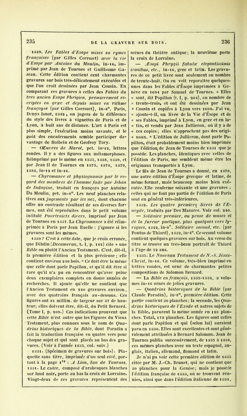 1S49. Les Fables d’Esope mises en rymes françaises (par Gilles Corrozet) avec la vie d’Esope par Antoine du Moulin, in-ie, im- primé par Jean de Tournes et Guillaume Ga- zeau. Cette édition contient cent charmantes gravures sur bois très-délicatement exécutées et que l’on croit dessinées par Jean Cousin. En comparant ces gravures à celles des Fables du très ancien Esope Phrigien, premièrement es- criptes en græc et depuis mises en rithme françoyse (par Gilles Corrozet), in-a, Paris, Denys lanot, iS42, on jugera de la différence du style des livres à vignettes de Paris et de Lyon, à huit ans de distance. L’art à Paris est plus simple, l’exécution moins savante, et le goût des encadrements semble participer da- vantage de Holbein et de Geofroy Tory. — OEuvres de Marot, pet. in*i2, lettres rondes. Il y a des figures aux métamorphoses. Réimprimé par le même en isss, issa, isse, et par Jean 11 de Tournes en IS7S, 1S78, iS79, IS8S, in-i2 etin-ie. — Chyromance et physiognomie par le re- gard des membres de l’homme faite par Jehan de Indagine, traduit en françoys par Antoine Du Moulin, pet. in-8”. Les neuf planches rela- tives aux JwÊfemenfs par les nez, dont chacune offre un contraste résultant de ses diverses for- mes, ont été reproduites dans le petit volume intitulé Ponrtraicts divers, imprimé par Jean de Tournes en iS37.La Chyromance a été réim- primée à Paris par Jean Ruelle : j’ignore si les gravures sont les mêmes. I oso ? C’est à cette date, que je crois erronée, que Hibùin [Decameron, t. I, p. I82) cite « une Bible ou plutôt l’Ancien Testament. C’est, dit-il, la première édition et la plus précieuse ; elle contient environ 240 bois. >> Ce doit être la même que celle dont parle Papillon, et qu’il dit être si rare qu’il n’a pu en rencontrer qu’avec peine deux exemplaires complets en douze années de recherches. Il ajoute qu’elle ne contient que l’Ancien Testament en 240 gravures environ, avec des quatrains français au-dessous. Ces figures ont 8i millim. de largeur sur 87 de hau- teur; elles doivent être, dit-il, du Petit Bernard. (Tome I, p. 209.) Ces indications prouvent que cette Bible n’est autre que les Figures du Vieux Testament, plus connues sous le nom de Çua- drins historiques de la Bible, dont Paradin a fait la traduction française en quatre vers pour chaque sujet et qui sont placés au bas des gra- vures. (Voir à l’année 1S35, col. suiv.) 1331. (Spécimen de gravures sur bois). Pla- quette sans titre, imprimée d’un seul côlé, por- tant à la page i*^® : A Lion, lan de Tournes, 1331. Le cadre, composé d’arabesques blanches sur fond noir, porte au bas la croix de Lorraine. Vingt-deux de ces gravures représentent des scènes du théâtre antique; la neuvième porte la croix de Lorraine. — Æsopi Phrygii fabulæ elegantissimis iconibus, etc., in-i6, grec et latin. Les gravu- res de ce petit livre sont seulement au nombre de trente-huit. On en voit reparaître quelques- unes dans les Fables d’Ésope imprimées à Ge- nève en 1694 par Samuel de Tournes. « Elles « sont, dit Papillon (t. 1, p. 204), au nombre de « trente-trois, et ont été dessinées par Jean « Cousin et copiées à Lyon vers 1600. J’ai vu, « ajoute-t-il, un livre de la Vie d’Ésope et de « scs Fables, imprimé à Lyon, en grec et en la- « tin, et vendu par Jean Jullieron, où il y a de « ces copies; elles n’approchent pas des origi- « naux. » L’édition de Jullieron, dont parle Pa- pillon, était probablement moins bien imprimée que l’édition, de Jean de Tournes de iS3i que je possède. Les planches, identiques avec celles de l’édition de Paris, me semblent même être les originaux transportés à Lyon. Le fils de Jean de Tournes a donné, en 1870, une autre édition d’Ésope grecque et latine, de même format, mais beaucoup moins bien exé- cutée. Elle renferme soixante et une gravures ; celles qui ne font pas partie de l’édition de Paris sont en général très-inférieures. 1332. Les quatre premiers livres de l’E- neyde, traduits par DesMazurcs. Voir col. 240. — Solitaire premier, ou prose de muses et de la fureur poétique, plus quelques vers ly- riques, 1342, in-8°. Solitaire second, etc. (par Pontus de Thiard), 1S32, in-4. Ce .second volume contient quelques gravures sur bois. Au verso du titre se trouve un très-beau portrait de Thiard à l’âge de 32 ans. 1335. Le Nouveau Testament deN.-S. Jésus- Christ, in-16. Ce volume, très-bien imprimé en lettres rondes, est orné de charmantes petites compositions de Salomon Bernard. — La Bible en français, 1335-1334, s volu- mes in-16 ornés de jolies gravures. — Quadrins historiques de la Bible (par Claude Paradin), in-s, première édition. Cette partie contient 80 planches; la seconde, les Qua- drins historiques de l’Exode et autres sujets de la Bible, parurent la même année en 123 plan- ches. Total, 178 planches. Les figures sont celles dont parle Papillon et qui (selon lui) auraient paru en 133o. Elles sont excellentes et sont géné- ralement attribuées à Bernard Salomon. Jean de Tournes publia successivement, de 1335 à i888, ces mêmes planches avec un texte espagnol, an- glais, italien, allemand, flamand et latin. Je n’ai pu voir cette première édition de 1835 citée par M- J.-Ch. Brunet, qui ne contient que 30 planches pour la Genèse; mais je pos.sède l’édition française de 1338, où se trouvent réu- nie.s, ainsi que dans l’édition italienne de 1334,