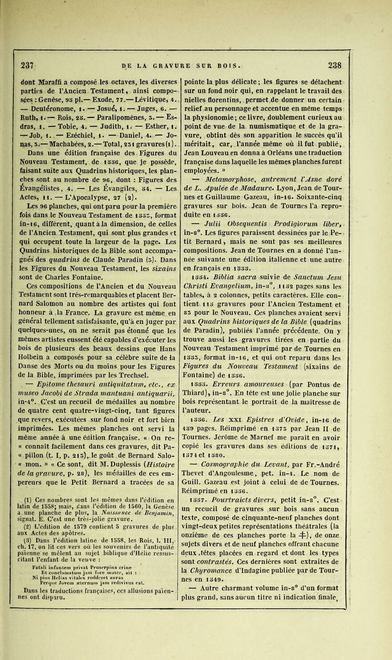 dont Maraffi a composé les octaves, les diverses parties de l’Ancien Testament, ainsi compo- sées : Genèse, 9S pl.— Exode, 77.— Lévitique, 4.. — Deutéronome, i. — Josué, i. — Juges, 6. — Ruth, I.— Rois, 2B. — Paralipomènes, s. — Es- dras, i. — Tobie, 4. — Judith, i. — Esther, i. — Job, I. — Ezéchiel, i. — Daniel, 4. — Jo- nas, 5.-—Machabées, 2.— Total, 25i gravures(t). Dans une édition française des Figures du Nouveau Testament, de iBSo, que je possède, faisant suite aux Quadrins historiques, les plan- ches sont au nombre de 96, dont : Figures des Évangélistes, 4. — Les Évangiles, B4. — Les Actes, 11. — L’Apocalypse, 27 (2). Les 96 planches, qui ont paru pour la première fois dans le Nouveau Testament de ibbb, format in-t6, diffèrent, quantàla dimension, de celles de l’Ancien Testament, qui sont plus grandes et qui occupent toute la largeur de la page. Les Quadrins historiques de la Bible sont accompa- gnés des quadrins de Claude Paradin (5). Dans les Figures du Nouveau Testament, les sixains sont de Charles Fontaine. Ces compositions de l’Ancien et du Nouveau Testament sont très-remarquables et placent Ber- nard Salomon au nombre des artistes qui font honneur à ,1a France. La gravure est même en général tellement satisfaisante, qu’à en juger par quelques-unes, on ne serait pas étonné que les mômes artistes eussent été capables d’exécuter les bois de plusieurs des beaux dessins que Hans Holbein a composés pour sa célèbre suite de la Danse des Morts ou du moins pour les Figures de la Bible, imprimées par les Trechsel. — Epitome thesauri antiquitatum, etc., ex museo Jacobi de Strada mantuani antiquarii, in-4°. C’est un recueil de médailles au nombre de quatre cent quatre-vingt-cinq, tant figures que revers, exécutées sur fond noir et fort bien imprimées. Les mêmes planches ont servi la même année à une édition française. « On re- « connaît facilement dans ces gravures, dit Pa- « pillon (t. I, p. 2i5),.le goût de Bernard Salo- « mon. » « Ce sont, dit M. Duplessis {Histoire de la gravure, p. 2s), les médailles de ces em- pereurs que le Petit Bernard a tracées de sa (1) Ces nombres sont les mêmes dans l’édition en latin de 1558; mais, dans l’édition de 1560, la Genèse a une planche de plus, la Naissance de Benjamin, signât. E. C’est une très-jolie gravure. (2) L’édition de 1579 contient 5 gravures de plus aux Actes des apôtres. t3) Dans l’édition latine de 1558, les Rois, 1. III, ch. 17, on lit ces vers où les souvenirs de l’antiquité païenne se mêlent au sujet biblique d’Hélie ressus- citant l’enfant de la veuve : Falali înfanlem privât Proserpina crine Et conclamatuni juin fore inaler, ail : pins Helias vitales redderet auras Percjue Jovem ælernun» jam redivivus cat. Dans les traductions françaises, ces allusions païen- nes ont disparu. pointe la plus délicate ; les figures se détachent sur un fond noir qui, en rappelant le travail des nielles florentins, permet de donner un certain relief au personnage et accentue en même temps la physionomie ; ce livre, doublement curieux au point de vue de la numismatique et de la gra- vure, obtint dès son apparition le succès qu’il méritait, car, l’année même où il fut publié, Jean Louveau en donna à Orléans une traduction française dans laquelle les mêmçs planches furent employées. » — Métamorphosé, autrement VAsne doré de L. Apulée de Madaure. Lyon, Jean de Tour- nes et Guillaume Gazeau, in-i6. Soixante-cinq gravures sur bois. Jean de Tournes l’a repro- duite en 1B86. — Juin Obsequentis Prodigiorum liber, in-8°. Les figures paraissent dessinées par le Pe- tit Bernard, mais ne sont pas ses meilleures compositions. Jean de Tournes en a donné l’an- née suivante une édition italienne et une autre en français en iSbb. 1BB4. Biblia sacra suivie de Sanctum Jesu Christi Evangelium, in-a°, hb2 pages sans les tables, à 2 colonnes, petits caractères. Elle con- tient HB gravures pour l’Ancien Testament et 85 pour le Nouveau. Ces planches avaient servi aux Quadrins historiques de la Bible (quadrins de Paradin), publiés l’année précédente. On y trouve aussi les gravures tirées en partie du Nouveau Testament imprimé par de Tournes en 1SB5, format in-ic, et qui ont reparu dans les Figures du Nouveau Testament (sixains de Fontaine) de ibb6. iBSo. Erreurs amoureuses (par Pontus de Thiard), in-8°. En tête est une jolie planche sur bois représentant le portrait de la maîtresse de l’auteur. 1336. Les XXI Epistres d’Ovide, in-i6 de 489 pages. Réimprimé en 1375 par Jean II de Tournes. Jérôme de Marnel me paraît en avoir copié les gravures dans ses éditions de iS7i, 1374 et 1380. — Cosmographie du Levant, par Fr.-André Thevet d’Angoulesme, pet. in-4. Le nom de Guill. Gazeau est joint à celui de de Tournes. Réimprimé en 1336. 1337. Pourtraicts divers, petit in-8°. C’est un recueil de gravures sur bois sans aucun texte, composé de cinquante-neuf planches dont vingt-deux petites représentations théâtrales (la onzième de ces planches porte la -^), de onze sujets divers et de neuf planches offrant chacune deux .têtes placées en regard et dont les types sont contrastés. Ces dernières sont extraites de la Chyromance d’Indagine publiée par de Tour- nes en 1349. — Autre charmant volume in-8° d’un format plus grand, sans aucun titre ni indication finale.