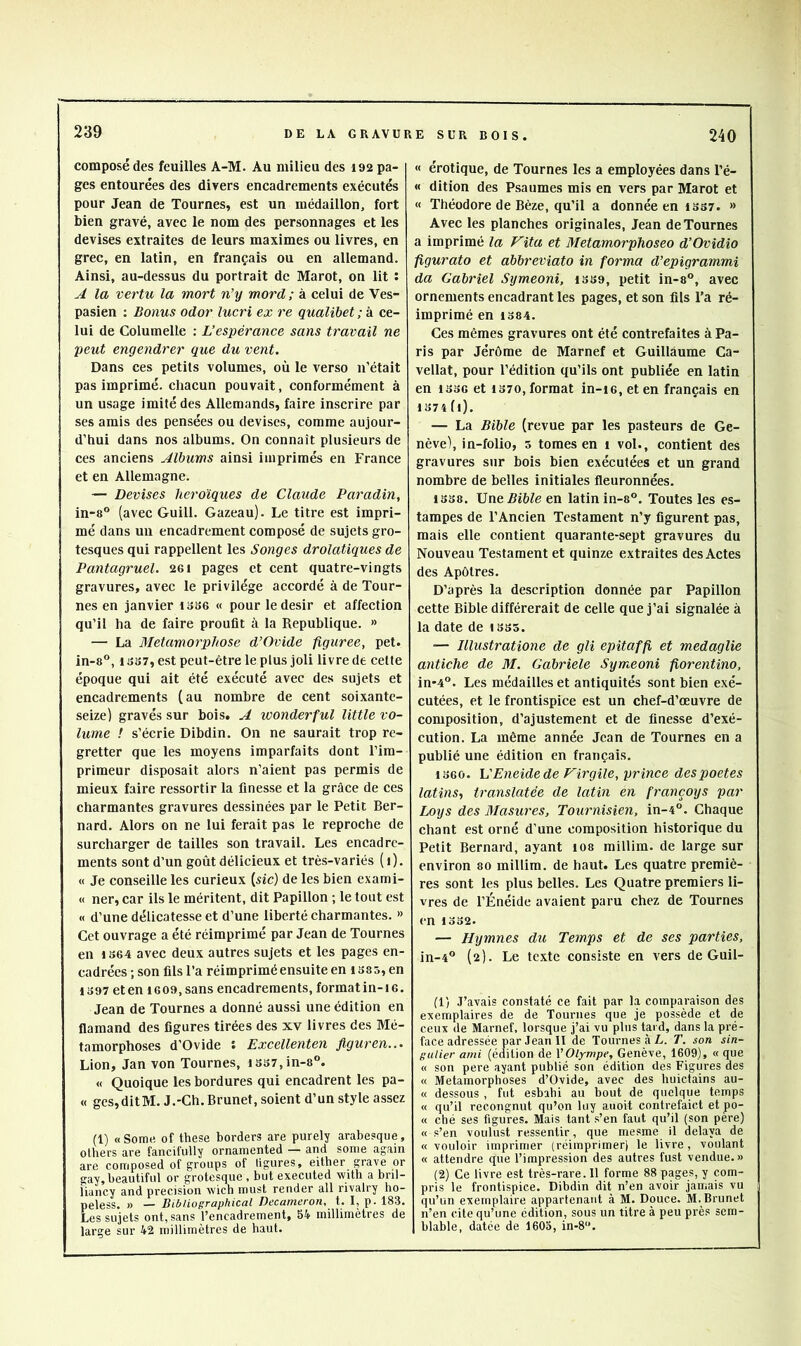 composé des feuilles A-M. Au milieu des 192 pa- ges entourées des divers encadrements exécutés pour Jean de Tournes, est un médaillon, fort bien gravé, avec le nom des personnages et les devises extraites de leurs maximes ou livres, en grec, en latin, en français ou en allemand. Ainsi, au-dessus du portrait de Marot, on lit : A la vertu la mort n’y mord ; à celui de Ves- pasien : Bonus odor lucri ex re qualibet ; à ce- lui de Columelle : L’espérance sans travail ne peut engendrer que du vent. Dans ces petits volumes, où le verso n’était pas imprimé, chacun pouvait, conformément à un usage imité des Allemands, faire inscrire par ses amis des pensées ou devises, comme aujour- d’hui dans nos albums. On connaît plusieurs de ces anciens Albums ainsi imprimés en France et en Allemagne. — Devises héroïques de Claude Paradin, in-8° (avec Guill. Gazeau). Le titre est impri- mé dans un encadrement composé de sujets gro- tesques qui rappellent les Songes drolatiques de Pantagruel. 261 pages et cent quatre-vingts gravures, avec le privilège accordé à de Tour- nes en janvier iss6 « pour le désir et affection qu’il ha de faire proufit à la Republique. » — La Métamorphosé d’Ovide figurée, pet. in-8®, 13S7, est peut-être le plus joli livre de celte époque qui ait été exécuté avec des sujets et encadrements (au nombre de cent soixante- seize) gravés sur bois. A wonderful little vo- lume ! s’écrie Dibdin. On ne saurait trop re- gretter que les moyens imparfaits dont l’im- primeur disposait alors n’aient pas permis de mieux faire ressortir la finesse et la grâce de ces charmantes gravures dessinées par le Petit Ber- nard. Alors on ne lui ferait pas le reproche de surcharger de tailles son travail. Les encadre- ments sont d’un goût délicieux et très-variés (1). « Je conseille les curieux («ic) de les bien exami- « ner, car ils le méritent, dit Papillon ; le tout est « d’une délicatesse et d’une liberté charmantes. » Cet ouvrage a été réimprimé par Jean de Tournes en 1S64 avec deux autres sujets et les pages en- cadrées ; son fils l’a réimprimé ensuite en iS85, en iJ>97eteniG09, sans encadrements, format in-16. Jean de Tournes a donné aussi une édition en flamand des figures tirées des xv livres des Mé- tamorphoses d’Ovide t Excellenten Jiguren... Lion, Jan von Tournes, iS37,in-8®. « Quoique les bordures qui encadrent les pa- « ges,ditM. J.-Ch. Brunet, soient d’un style assez (1) «Some of these borders are purely arabesque, olbers are fancifully ornamented — and some again are composed of groups of ligures, either grave or gay,beautiful or grotesque , but executed with a bril- liancy and précision wich must render ail rivalry ho- peless. » — Dibliographical Decameron, t. I, p. 183. Les sujets ont, sans l’encadrement, 54 millimètres de large sur 42 millimètres de haut. « érotique, de Tournes les a employées dans l’é- « dition des Psaumes mis en vers par Marot et « Théodore de Bèze, qu’il a donnée en iss7. » Avec les planches originales, Jean de Tournes a imprimé la Vita et Metamorphoseo d’Ovidio figurato et abbreviato in forma d’epigrammi da Gabriel Symeoni, isse, petit in-8, avec ornements encadrant les pages, et son fils l’a ré- imprimé en 1384. Ces mêmes gravures ont été contrefaites à Pa- ris par Jérôme de Marnef et Guillaume Ca- vellat, pour l’édition qu’ils ont publiée en latin en 1336 et 1370, format in-i6, et en français en 1374 (i). — La Bible (revue par les pasteurs de Ge- nève), in-folio, 5 tomes en i vol., contient des gravures sur bois bien exécutées et un grand nombre de belles initiales fleuronnées. 1338. Une Bible en latin in-8®. Toutes les es- tampes de l’Ancien Testament n’y figurent pas, mais elle contient quarante-sept gravures du Nouveau Testament et quinze extraites des Actes des Apôtres. D’après la description donnée par Papillon cette Bible différerait de celle que j’ai signalée à la date de 1335. •— Illustratione de gli epitaffi et medaglie antiche de M. Gabriele Symeoni fiorentino, in*4°. Les médailles et antiquités sont bien exé- cutées, et le frontispice est un chef-d’œuvre de composition, d’ajustement et de finesse d’exé- cution. La même année Jean de Tournes en a publié une édition en français. 1360. L’Eneide de Firgile, prince despoetes latins., translatée de latin en françoys par Loys des Masures, Tournisien, in-4°. Chaque chant est orné d’une composition historique du Petit Bernard, ayant 108 millim. de large sur environ 80 millim. de haut. Les quatre premiè- res sont les plus belles. Les Quatre premiers li- vres de l’Énéide avaient paru chez de Tournes en 1332. — Hymnes du Temps et de ses parties, in-4° (2). Le texte consiste en vers de Guil- (1) J’avais constaté ce fait par la comparaison des exemplaires de de Tournes que je possède et de ceux de Marnef, lorsque j’ai vu plus tard, dans la pré- face adressée par Jean II de Tournes à L. T. son sin- gulier ami (édition de l’Olympe, Genève, 1609), « que « son pere ayant publié son édition des Figures des « Métamorphosés d’Ovide, avec des huictains au- « dessous , fut esbahi au bout de quelque temps « qu’il recongnut qu’on luy auoit contrefaict et po- te ché ses figures. Mais tant s’en faut qu’il (son pere) et s’en voulust ressentir, que mesme il délaya de et vouloir imprimer (réimprimer) le livre, voulant et attendre que l’impression des autres fust vendue.» (2) Ce livre est très-rare. Il forme 88 pages, y com- pris le frontispice. Dibdin dit n’en avoir jamais vu qu’un exemplaire appartenant à M. Douce. M. Brunet n’en cite qu’une édition, sous un titre à peu près sem- blable, datée de 1603, in-8‘’.