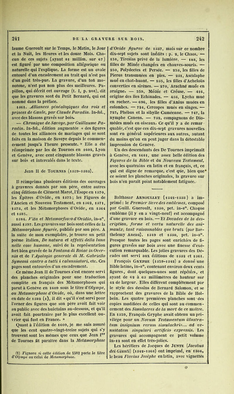 lauipe Gueroult sur le Temps, le Matin, le Jour et la Nuit, les Heures et les douze Mois. Cha- cun de ces sujets (ayant si millim. sur 67) est figuré par une composition allégorique ou naturelle qui l’explique. La forme est un ovale entouré d’un encadrement au trait qui n’est pas d’un goût très-pur. La gravure, d’un ton mo- notone, n’est pas non plus des meilleures. Pa- pillon, qui décrit cet ouvrage (t. I, p. 20s), dit que les gravures sont du Petit Bernard, qui est nommé dans la préface. 1S6I. Alliances généalogiques des rois et princes de Gaule, par Claude Paradin. In-fol., avec des blasons gravés sur bois. — Chronique de Savoye, par Guillaume Pa- radin. In-fol., édition augmentée « des figures de toutes les alliances de mariages qui se sont faits en la maison de Savoye depuis le commen- cement jusqu’à l’heure présente. » Elle a été réimprimée par les de Tournes en ieo2, Lyon et Genève, avec cent cinquante blasons gravés sur bois et intercalés dans le texte. Jean 11 de Tournes (isso-isas). Il réimprima plusieurs éditions des ouvrages à gravures donnés par son père, entre autres cinq éditions de Clément Marot, l’Ésope en 1370, les Épîtres d’Ovide, en IS75; les Figures de l’Ancien et Nouveau Testament, en i362, i37i, 1373, et les Métamorphoses d’Ovide, en 1364 et 1383. 1384. Vita et Metamorfoseod’Ovidio, in-8°, aussi 1397. Les gravures sur bois sont celles de la Métamorphose figurée, publiée par son père. A la suite de mon exemplaire, je trouve un petit poërae italien. De natura et effetti délia luna nelle cose humane, suivi de la représentation fort bien gravée de la Fontana di Roiac inOver- nia et de VApologia generale di M. Gabriello Symeoni contre a tutti i calunniatori, etc. Ces pages sont entourées d’un encadrement. Ce même Jean II de Tournes s’est encore servi des planches originales pour une traduction complète en français des Métamorphoses qui parut à Genève en 1609 sous le titre à'Olympe, ou Métamorphosé d’Ovide, où, dans une lettre en date de 1382 (1), il dit «qu’il s’est servi pour l’orner des figures que son père avoit fait voir au public avec des buictains au-dessous, et qu’il avoit fait pourtraire par le- plus excellent ou- vrier qui fust en France. » Quant à l’édition de 1609, je me suis assuré que les cent quatre-vingt-treize sujets qui s’y trouvent sont les mêmes que ceux que Jean 1®'' de Tournes fit paraître dans la Métamorphosé fl) J’ignore si cette édition de 1582 porte le titre d! Olympe ou celui de Métamorphosé. d’Ovide fipuree de 13S7, mais sur ce nombre dix-sept sujets sont inédits : p. 2, le Chaos. — 138, Tiresias privé de la lumière. — las, les filles de Minée changées en chauves-souris. 250, Pülydectes et Persée. — 253, les filles de Pierus transmuées en pies. — 281, Ascalaphe mué en chat-huant. — 233, les filles d’Acheloiis converties en sirènes. — 270, Arachné muée en araigne. — 359, Médée et Créuse. — 4i6, origine des îles Echinades. — 43s, Lycha mué en roeher. — 696, les filles d’Anius muées en colombes. -— 724, Cercopes mués en singes. — 727, Phébus et la sibylle Cuméenne. — 747, la nymphe Canens. — 732, compagnons de Dio- mèdes mués en oiseaux. Ce qu’il y a de remar quablc, c’est que ces dix-sept gravures nouvelles sont en général supérieures aux autres, autant du moins qu’on en peut juger dans la détestable impression de Genève. Un des descendants des De Tournes imprimait à Genève, en i68i, une assez belle édition des Figures de la Bible et du Nouveau Testament, avec les quatrains en latin et en français, et, ce qui est digne de remarque, c’est que, bien que* ce soient les planches originales, la gravure sur bois n’en paraît point notablement fatiguée. Balthasar Arnoullet (1342-1333) a im- primé: le Premier livre des emblemes, composé par Guill. Gueroult, 1S30, pet. in-8°. Chaque emblème (il y en a vingt-neuf) est accompagné d’une gravure en bois. — Et Décades de la des- cription, forme et vertu naturelle des ani- maulx-, tant raisonnables que brutz (par Bar- thélémy Aneau). 1349 et 1330, pet. in-8®. Presque toutes les pages sont enrichies de fi- gures gravées sur bois avec une finesse d’exé- cution remarquable. Les jolies gravures des Dé- cades ont servi aux éditions de 1332 et i36i. François Gryphe (1339-1342) a donné une Bible latine, in-s“, contenant environ deux cents figures, dont quelques-unes sont répétées, et ayant de 62 à 63 millimètres de hauteur sur 42 de largeur. Elles diffèrent complètement par le style des dessins de Bernard Salomon, et .se rapprochent des gravures de la Bible de Hol- bein. Les quatre premières planches sont des copies modifiées de celles qui sont au commen- cement des Simulacres de la mort de ce maître. En 1339, François Gryphe avait obtenu un pri- vilège pour un Novum Testamentum illuslra- tum insignium rerum simulachris... ad ve- nustatem singulari artificio expressis. Les gravures qui accompagnent ce petit volume in-12 sont en effet très-jolies. Les héritiers de Jacques de Junte [Jacobus deiGiunti) (1342-1368) ont imprimé, en r.^66, \c\)edi\x Flavius Josèphe en latin, avec vignettes O