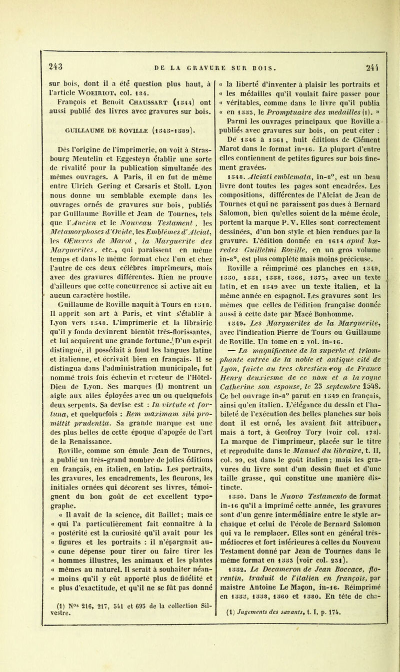 sur bois, dont il a été question plus haut, à l’article WOEiRiOT, col. is4. François et Benoît Chaxjssart (1344) ont aussi publié des livres avec gravures sur bois. GUILLAUME DE ROVILLE (l343-tS89). Dès l’origine de l’imprimerie, on voit à Stras- bourg Mentelin et Eggesteyn établir une sorte de rivalité pour la publication simultanée des mêmes ouvrages. A Paris, il en fut de même entre Ulrich Gering et Cæsaris et Stoll. Lyon nous donne un semblable exemple dans les ouvrages ornés de gravures sur bois, publiés par Guillaume Roville et Jean de Tournes, tels que YAncien et le Nouveau Testament , les Métamorphosés d’Ovide, les Emblèmes d’AlciaU les OEiivrcs de Marot , la Marguerite des Marguerites, etc., qui paraissent en même temps et dans le même format chez l’un et chez l’autre de ces deux célèbres imprimeurs, mais avec des gravures différentes. Rien ne prouve d’ailleurs que cette concurrence si active ait eu aucun caractère hostile. Guillaume de Roville naquit à Tours en i3i8. Il apprit son art à Paris, et vint s’établir à Lyon vers 1348. L’imprimerie et la librairie qu’il y fonda devinrent bientôt très-florissantes, et lui acquirent une grande fortune.',D’un esprit distingué, il possédait à fond les langues latine et italienne, et écrivait bien en français. Il se distingua dans l’administration municipale, fut nommé trois fois échevin et recteur de l’Hôtel- Dieu de Lyon. Ses marques (1) montrent un aigle aux ailes éployées avec un ou quelquefois deux serpents. Sa devise est : In virtute et for- tiina, et quelquefois : Rem. maximam sibi pro- mittit prudentia. Sa grande marque est une des plus belles de cette époque d’apogée de l’art de la Renaissance. Roville, comme son émule Jean de Tournes, a publié un très-grand nombre de jolies éditions en français, en italien, en latin. Les portraits, les gravures, les encadrements, les fleurons, les initiales ornées qui décorent ses livres, témoi- gnent du bon goût de cet excellent typo- graphe. « Il avait de la science, dit Baillet ; mais ee « qui l’a particulièrement fait connaître à la « postérité est la curiosité qu’il avait pour les « figures et les portraits ; il n’épargnait au- « cune dépense pour tirer ou faire tirer les « hommes illustres, les animaux et les plantes « mêmes au naturel. Il serait à souhaiter néan- « moins qu’il y eût apporté plus de fidélité et « plus d’exactitude, et qu’il ne se fût pas donné (1) NOS 216, 217, 5U et 695 de la collection Sil- vestre. « la liberté d’inventer à plaisir les portraits et « les médailles qu’il voulait faire passer pour « véritables, comme dans le livre qu’il publia « en 1333, le Promptuaire des médaillés [i]. » Parmi les ouvrages prineipaux que Roville a publiés avec gravures sur bois, on peut citer : De 1346 à 1361, huit éditions de Clément Marot dans le format in-i6. La plupart d’entre elles contiennent de petites figures sur bois fine- ment gravées. ISA&. Alciati emblemata, in-8°, est un beau livre dont toutes les pages sont encadrées. Les compositions, différentes de l’Alciat de Jean de Tournes et qui ne paraissent pas dues à Bernard Salomon, bien qu’elles soient de la même école, portent la marque P. V. Elles sont correctement dessinées, d’un bon style et bien rendues par la gravure. L’édition donnée en 16I4 apvd hæ- redes Guillelmi Roville, en un gros volume in-8“, est plus complète mais moins précieuse. Roville a réimprimé ces planches en 1349, 1330, 1331, 1338, 1366, 1375, avcc un texte latin, et en 1349 avec un texte italien, et la même année en espagnol. Les gravures sont les mêmes que celles de l’édition française donnée aussi à cette date par Macé Bonhomme. 1349. Les Marguerites de la Marguerite,, avec l’indication Pierre de Tours ou Guillaume de Roville. Un tome en 2 vol. in-i6. — La magnificence de la superbe et triom- phante entrée de la noble et antique cité de Lyon, faicte au très chrestienroy de France Henry deuxiesme de ce nom et a la royne Catherine son espouse, le 23 septembre 1548. Ce bel ouvrage in-s” parut en 1349 en français, ainsi qu’en italien. L’élégance du dessin et l’ha- bileté de l’exécution des belles planches sur bois dont il est orné, les avaient fait attribuer, mais à tort, à Geofroy Tory (voir col. 17s). La marque de l’imprimeur, placée sur le titre et reproduite dans le Manuel du libraire, t. II, col. 99, est dans le goût italien ; mais les gra- vures du livre sont d’un dessin fluet et d’une taille grasse, qui constitue une manière dis- tincte. 1330. Dans le Nuovo Testamento de format in-16 qu’il a imprimé cette année, les gravures sont d’un genre intermédiaire entre le style ar- chaïque et celui de l’école de Bernard Salomon qui va le remplacer. Elles sont en général très- médiocres et fort inférieures à celles du Nouveau Testament donné par Jean de Tournes dans le même format en 1335 (voir col. 231). 1332. Le Decameronde Jean Boccace, flo- rentin, traduit de l’italien en françois, par maistre Antoine Le Maçon, in-i6. Réimprimé en 1333, 1338, 1360 et 1380. En tète de cha- (1) Jugements des savants, t. I, p. 174.