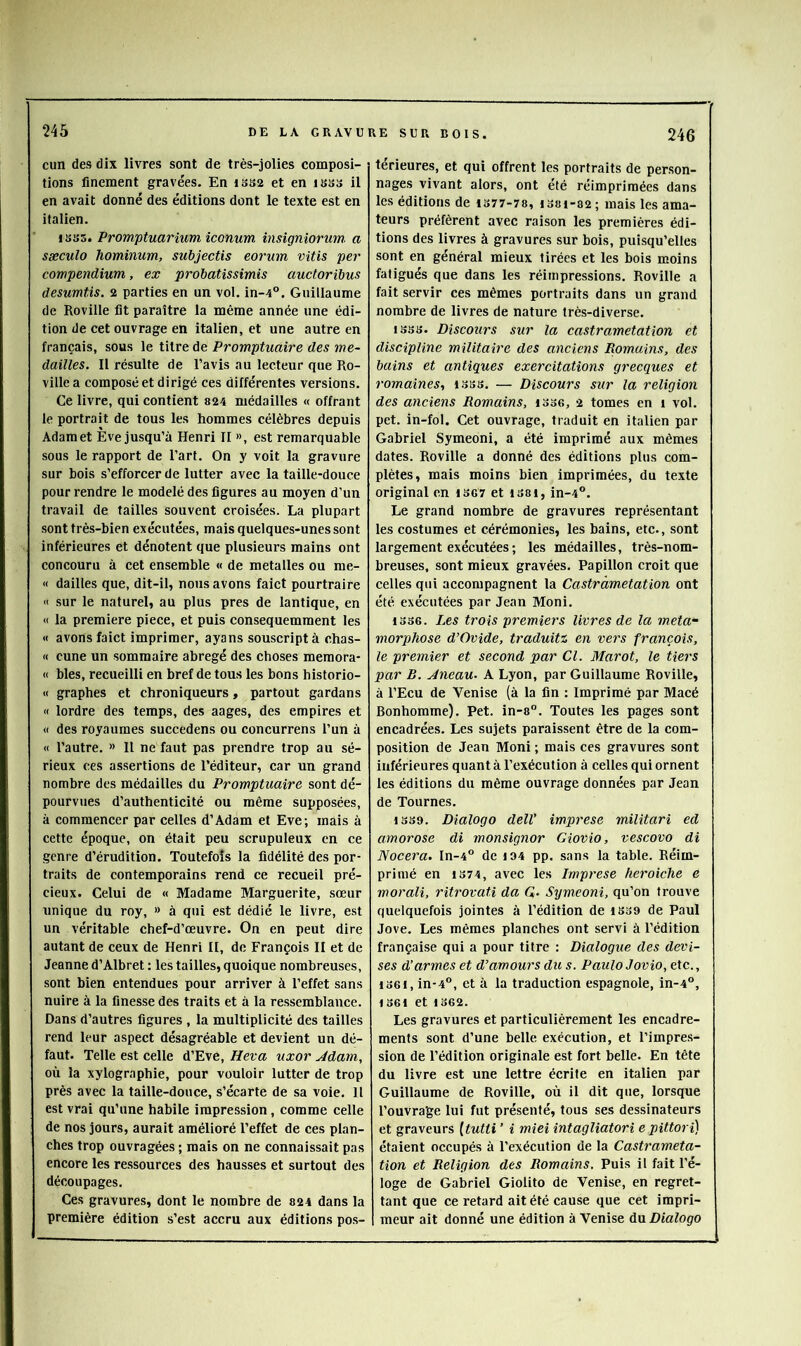 cun des dix livres sont de très-jolies composi- tions finement gravées. En 1SS2 et en luss il en avait donné des éditions dont le texte est en italien. 1SS5. Promptuarium iconum insigniorum a sæculo hominum, subjectis eorum vitis per compendium, ex probatissimis auctoribus desumtis. 2 parties en un vol. in-4°. Guillaume de Roville lit paraître la même année une édi- tion de cet ouvrage en italien, et une autre en français, sous le titre de Promptuaire des mé- daillés. II résulte de l’avis au lecteur que Ro- ville a composée! dirigé ces différentes versions. Ce livre, qui contient 824 médailles « offrant le portrait de tous les hommes célèbres depuis Adam et Eve jusqu’à Henri II », est remarquable sous le rapport de l’art. On y voit la gravure sur bois s’efforcer de lutter avec la taille-douce pour rendre le modelé des ligures au moyen d’un travail de tailles souvent croisées. La plupart sont très-bien exécutées, mais quelques-unes sont inférieures et dénotent que plusieurs mains ont concouru à cet ensemble « de metalles ou me- « dailles que, dit-il, nous avons faict pourtraire « sur le naturel, au plus près de lantique, en « la première piece, et puis consequemment les « avons faict imprimer, ayons souscriptà chas- « cune un sommaire abrégé des choses memora- « bles, recueilli en bref de tous les bons historio- « graphes et chroniqueurs, partout gardans « lordre des temps, des aages, des empires et « des royaumes succedens ou concurrens l’un à « l’autre. » Il ne faut pas prendre trop au sé- rieux ces assertions de l’éditeur, car un grand nombre des médailles du Promptuaire sont dé- pourvues d’authenticité ou même supposées, à commencer par celles d’Adam et Eve; mais à cette époque, on était peu scrupuleux en ce genre d’érudition. Toutefois la fidélité des por- traits de contemporains rend ce recueil pré- cieux. Celui de « Madame Marguerite, sœur unique du roy, » à qui est dédié le livre, est un véritable chef-d’œuvre. On en peut dire autant de ceux de Henri II, de François II et de Jeanne d’Albret : les tailles, quoique nombreuses, sont bien entendues pour arriver à l’effet sans nuire à la finesse des traits et à la ressemblance. Dans d’autres figures , la multiplicité des tailles rend leur aspect désagréable et devient un dé- faut. Telle est celle d’Eve, Heva uxor Jdam, où la xylographie, pour vouloir lutter de trop près avec la taille-douce, s’écarte de sa voie. Il est vrai qu’une habile impression, comme celle de nos jours, aurait amélioré l’effet de ces plan- ches trop ouvragées ; mais on ne connaissait pas encore les re.ssources des hausses et surtout des découpages. Ces gravures, dont le nombre de 824 dans la première édition s’est accru aux éditions pos- térieures, et qui offrent les portraits de person- nages vivant alors, ont été réimprimées dans les éditions de 1377-78, i38i-82; mais les ama- teurs préfèrent avec raison les premières édi- tions des livres à gravures sur bois, puisqu’elles sont en général mieux tirées et les bois moins fatigués que dans les réimpressions. Roville a fait servir ces mêmes portraits dans un grand nombre de livres de nature très-diverse. 1333. Discours sur la castramétation et discipline militaire des anciens Romains, des bains et antiques exercitations grecques et romaines., isss. — Discours sur la religion des anciens Romains, i336, 2 tomes en i vol. pet. in-fol. Cet ouvrage, traduit en italien par Gabriel Symeoni, a été imprimé aux mêmes dates. Roville a donné des éditions plus com- plètes, mais moins bien imprimées, du texte original en 13G7 et iS8i, in-4®. Le grand nombre de gravures représentant les costumes et cérémonies, les bains, etc., sont largement exécutées ; les médailles, très-nom- breuses, sont mieux gravées. Papillon croit que celles qui accompagnent la Castramétation ont été exécutées par Jean Moni. 1336. Les trois premiers livres de la méta- morphosé d’Ovide, traduitz en vers françois, le premier et second par Cl. Marot, le tiers par R. Aneau- A Lyon, par Guillaume Roville, à l’Ecu de Venise (à la fin : Imprimé par Macé Bonhomme). Pet. in-8”. Toutes les pages sont encadrées. Les sujets paraissent être de la com- position de Jean Moni ; mais ces gravures sont inférieures quant à l’exécution à celles qui ornent les éditions du même ouvrage données par Jean de Tournes. 1339. Dialogo delV imprese militari ed amorose di monsignor Giovio, vescovo di Nocera. In-4° de i94 pp. sans la table. Réim- primé en 1374, avec les Imprese heroiche e morali, ritrovati da Q. Symeoni, qu’on trouve quelquefois jointes à l’édition de 1339 de Paul Jove. Les mêmes planches ont servi à l’édition française qui a pour titre : Dialogue des devi- ses d’armes et d’amours du s. PauloJovio, etc., 1361, in-4°, et à la traduction espagnole, in-4°, 1361 et 1362. Les gravures et particulièrement les encadre- ments sont d’une belle exécution, et l’impres- sion de l’édition originale est fort belle. En tête du livre est une lettre écrite en italien par Guillaume de Roville, où il dit que, lorsque l’ouvrage lui fut présenté, tous ses dessinateurs et graveurs [tutti ’ i miei intagliatori e pittori) étaient occupés à l’exécution de la Castraméta- tion et Religion des Romains. Puis il fait l’é- loge de Gabriel Giolito de Venise, en regret- tant que ce retard ait été cause que cet impri- meur ait donné une édition à Venise du Dialogo
