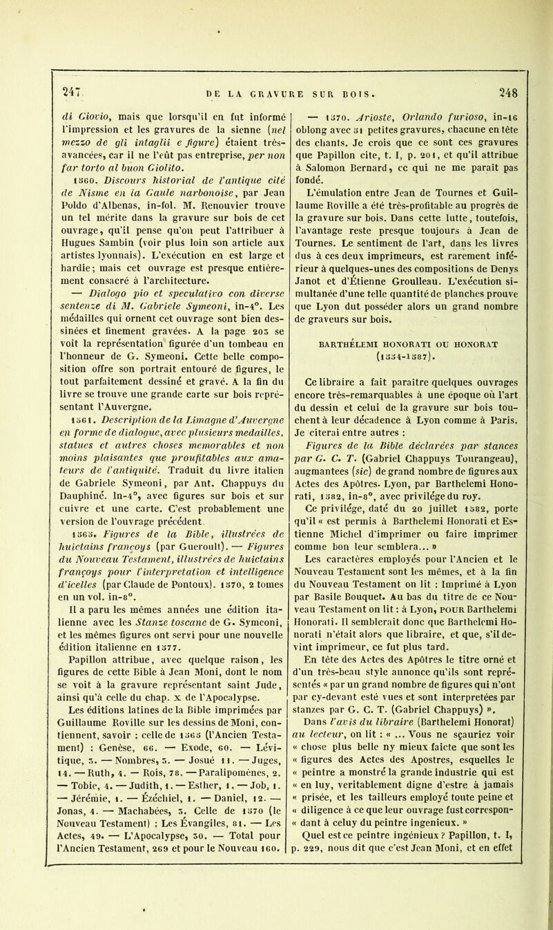 di Giovio, mais que lorsqu’il en fut informé l’impression et les gravures de 1a sienne {nel wezzo de gli intaglii e figure] étaient très- avancées, car il ne l’eût pas entreprise, per non far torto al buon Giolito. IS60. Discours historial de l’antique cité de Nisme en la Gaule narbonoise, par Jean Püldo d’Albenas, in-fol. M. Renouvier trouve un tel mérite dans la gravure sur bois de cet ouvrage, qu'il pense qu’on peut l’attribuer à Hugues Sambin (voir plus loin son article aux artistes lyonnais). L’exécution en est large et hardie; mais cet ouvrage est presque entière- ment consacré à l’architecture. — Dialogo pio et speculativo con diverse sentenze di M. Gabriele Symeoni, in-4®. Les médailles qui ornent cet ouvrage sont bien des- sinées et finement gravées. A la page 205 se voit la représentation figurée d’un tombeau en l’honneur de G. Symeoni. Cette belle compo- sition offre son portrait entouré de figures, le tout parfaitement dessiné et gravé. A la fin du livre se trouve une grande carte sur bois repré- sentant l’Auvergne. I o61. Description de la Limagne d’Auvergne en forme de dialogue, avec plusieurs médaillés, statues et autres choses mémorables et non moins plaisantes que proufitables aux ama- teurs de Vantiquité. Traduit du livre italien de Gabriele Symeoni, par Ant. Chappuys du Dauphiné, ln-4**, avec figures sur bois et sur cuivre et une carte. C’est probablement une version de l’ouvrage précédent. i36o. Figures de la Bible, illustrées de huictains françoys (par Gueroult). — Figures du Nouveau Testament, illustrées de huictains françoys pour Vinterprétation et intelligence d’icelles (par Claude de Pontoux). IS70, atomes en un vol. in-a°. II a paru les mêmes années une édition ita- lienne avec les Stante toscane de G. Symeoni, et les mêmes figures ont servi pour une nouvelle édition italienne en iS77. Papillon attribue, avec quelque raison, les figures de cette Bible à Jean Moni, dont le nom se voit à la gravure représentant saint Jude, ainsi qu’à celle du chap. x de l’Apocalypse. Les éditions latines de la Bible Imprimées par Guillaume Roville sur les dessins de Moni, con- tiennent, savoir : celle de ises (l’Ancien Testa- ment) : Genèse, ee. — Exode, eo. — Lévi- tique, 5. —Nombres, s. — Josué ii. —Juges, 14. —Ruth, 4. — Rois, 78. —Paralipomèncs, a. — Tobie, 4. — Judith, i. — Eslher, i. — Job, i. — Jérémie, i. — Ézéchiel, i. —Daniel, la. — Jonas, 4. — Machabées, s. Celle de i«7o (le Nouveau Testament) : Les Évangiles, si. — Les Actes, 49. — L’Apocalypse, 50. — Total pour l’Ancien Testament, aes et pour le Nouveau leo. — io70. Arioste, Orlando furioso, in-ie oblong avec 3i petites gravures, chacune en tête des chants. Je crois que ce sont ces gravures que Papillon cite, t. I, p. aoi, et qu’il attribue à Salomon Bernard, cc qui ne me paraît pas fondé. L’émulation entre Jean de Tournes et Guil- laume Roville a été très-profitable au progrès de la gravure sur bois. Dans cette lutte, toutefois, l’avantage reste presque toujours à Jean de Tournes. Le sentiment de l’art, dans les livres dus à ces deux imprimeurs, est rarement infé- rieur à quelques-unes des compositions de Denys Janot et d’Étienne Groulleau. L’exécution si- multanée d’une telle quantité de planches prouve que Lyon dut posséder alors un grand nombre de graveurs sur bois. BARTHÉLEMI HONORATI ou HONORAT (lSo4-lS87). Ce libraire a fait paraître quelques ouvrages encore très-remarquables à une époque où l’art du dessin et celui de la gravure sur bois tou- chent à leur décadence à Lyon comme à Paris. Je citerai entre autres : Figures de la Bible déclarées par stances par G. C. T. (Gabriel Chappuys Tourangeau), augmantees (sic) de grand nombre de figures aux Actes des Apôtres. Lyon, par Barthelemi Hono- rât!, 1382, in-8®, avec privilège du roy. Ce privilège, daté du ao juillet 1382, porte qu’il « est permis à Barthelemi Honorât! et Es- tienne Michel d’imprimer ou faire imprimer comme bon leur semblera... » Les caractères employés pour l’Ancien et le Nouveau Testament sont les mêmes, et à la fin du Nouveau Testament on lit ; Imprimé à Lyon par Basile Bouquet. Au bas du titre de ce Nou- veau Testament on lit : à Lyon, pour Barthelemi Honorati. Il semblerait donc que Barthelemi Ho- norati n’était alors que libraire, et que, s’il de- vint imprimeur, ce fut plus tard. En tête des Actes des Apôtres le titre orné et d'un très-beau style annonce qu’ils sont repré- sentés « par un grand nombre de figures qui n’ont par cy-devant esté vues et sont interprétées par stanzes par G. C. T. (Gabriel Chappuys) », Dans l’avis du libraire (Barthelemi Honorât) au lecteur, on lit : « ... Vous ne sçauricz voir « chose plus belle ny mieux faicte que sont les « figures des Actes des Apostres, esquelles le « peintre a monstré la grande industrie qui est « en luy, véritablement digne d’estre à jamais « prisée, et les tailleurs employé toute peine et « diligence à ce que leur ouvrage fustcorrespon- « dant à celuy du peintre ingénieux. » Quel est ce peintre ingénieux? Papillon, t, I, p. 229, nous dit que c’est Jean Moni, et en effet
