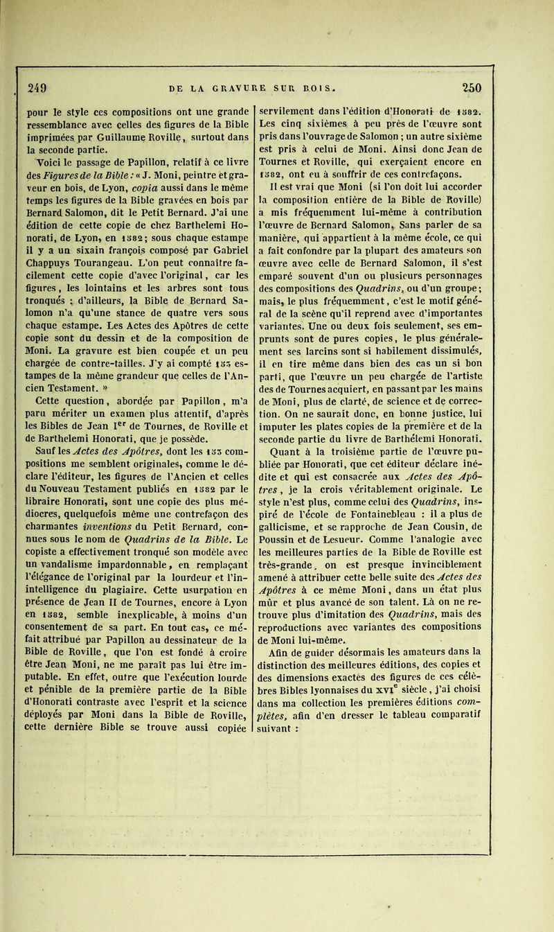 pour le style ces compositions ont une grande ressemblance avec celles des figures de la Bible imprimées, par Guillaume Roville, surtout dans la seconde partie. Voici le passage de Papillon, relatif à ce livre des Figures de la Bible : « J. Moni, peintre et gra- veur en bois, de Lyon, copia aussi dans le même temps les figures de la Bible gravées en bois par Bernard Salomon, dit le Petit Bernard. J’ai une édition de cette copie de chez Barthelemi Ho- norati, de Lyon, en iS82; sous chaque estampe il y a un sixain françoi.s composé par Gabriel Chappuys Tourangeau. L’on peut connaître fa- cilement cette copie d’avec l’original, car les figures, les lointains et les arbres sont tous tronqués ; d’ailleurs, la Bible de Bernard Sa- lomon n’a qu’une stance de quatre vers sous chaque estampe. Les Actes des Apôtres de cette copie sont du dessin et de la composition de Moni. La gravure est bien coupée et un peu chargée de contre-tailles. J’y ai compté jbs es- tampes de la même grandeur que celles de l’An- cien Testament. » Cette question, abordée par Papillon, m’a paru mériter un examen plus attentif, d’après les Bibles de Jean I®* de Tournes, de Roville et de Barthelemi Honorati, que je possède. Sauf les des Apôtres, dont les iss com- positions me semblent originales, comme le dé- clare l’éditeur, les figures de l’Ancien et celles du Nouveau Testament publiés en 1S82 par le libraire Honorati, sont une copie des plus mé- diocres, quelquefois même une contrefaçon des charmantes inventions du Petit Bernard, con- nues sous le nom de Quadrins de la Bible. Le copiste a effectivement tronqué son modèle avec un vandalisme impardonnable, en remplaçant l’élégance de l’original par la lourdeur et l’in- intelligence du plagiaire. Cette usurpation en présence de Jean II de Tournes, encore à Lyon en iS82, semble inexplicable, à moins d’un consentement de sa part. En tout cas, ce mé- fait attribué par Papillon au dessinateur de la Bible de Roville, que l’on est fondé à croire être Jean Moni, ne me paraît pas lui être im- putable. En effet, outre que l’exécution lourde et pénible de la première partie de la Bible d’Honorati contraste avec l’esprit et la science déployés par Moni dans la Bible de Roville, cette dernière Bible se trouve aussi copiée servilement dans l’édition d’Honorall de 1S82. Les cinq sixièmes à peu près de l’œuvre sont pris dans l’ouvrage de Salomon ; un autre sixième est pris à celui de Moni. Ainsi donc Jean de Tournes et Roville, qui exerçaient encore en 1S82, ont eu à souffrir de ces contrefaçons. Il est vrai que Moni (si l’on doit lui accorder la composition entière de la Bible de Roville) a mis fréquemment lui-même à contribution l’œuvre de Bernard Salomon,. Sans parler de sa manière, qui appartient à la même école, ce qui a fait confondre par la plupart des amateurs son œuvre avec celle de Bernard Salomon, il s’est emparé souvent d’un ou plusieurs personnages des compositions des Quadrins, ou d’un groupe; mais, le plus fréquemment, c’est le motif géné- ral de la scène qu’il reprend avec d’importantes variantes. Une ou deux fois seulement, ses em- prunts sont de pures copies, le plus générale- ment ses larcins sont si habilement dissimulés, il en tire même dans bien des cas un si bon parti, que l’œuvre un peu chargée de l’artiste des de Tournes acquiert, en passant par les mains de Moni, plus de clarté, de science et de correc- tion. On ne saurait donc, en bonne justice, lui imputer les plates copies de la première et de la seconde partie du livre de Barthélemi Honorati. Quant à la troisième partie de l’œuvre pu- bliée par Honorati, que cet éditeur déclare iné- dite et qui est consacrée aux Actes des Apô- tres , je la crois véritablement originale. Le style n’est plus, comme celui des Quadrins, ins- piré de l’école de Fontainebleau : il a plus de gallicisme, et se rapproche de Jean Cousin, de Poussin et de Lesueur. Comme l’analogie avec les meilleures parties de la Bible de Roville est très-grande, on est presque invinciblement amené à attribuer cette belle suite des Actes des Apôtres à ce même Moni, dans un état plus mûr et plus avancé de son talent. Là on ne re- trouve plus d’imitation des Quadrins, mais des reproductions avec variantes des compositions de Moni lui-rmêrae. Afin de guider désormais les amateurs dans la distinction des meilleures éditions, des copies et des dimensions exactés des figures de ces céiè- bres Bibles lyonnaises du xvi® siècle, j’ai choisi dans ma collection les premières éditions com- plètes, afin d’en dresser le tableau comparatif suivant :