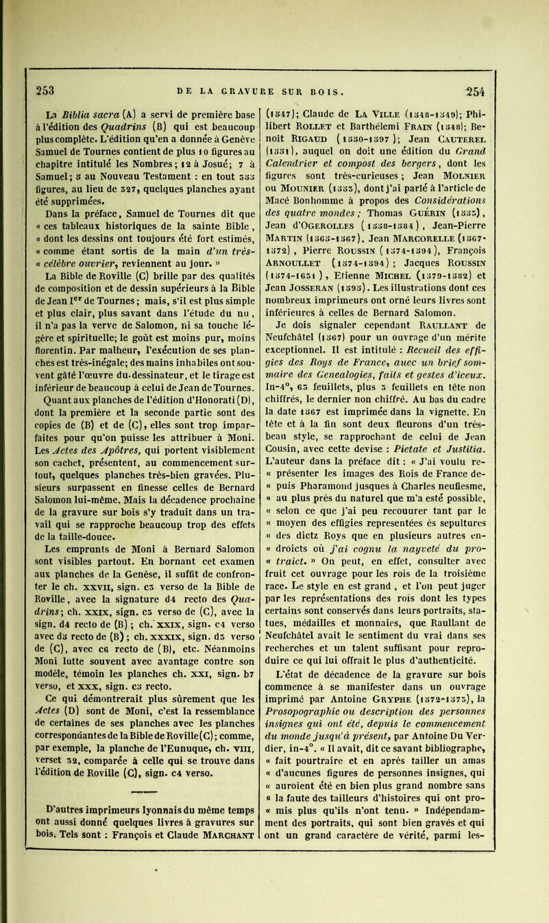 La Biblia sacra (A) a servi de première base à rédition des ÇMfldrins (b) qui est beaucoup plus complète. L’édition qu’en a donnée à Genève Samuel de Tournes contient de plus i o figures au chapitre intitulé les Nombres; 12 à Josué; 7 à Samuel; s au Nouveau Testament : en tout sso figures, au Heu de 527, quelques planches ayant été supprimées. Dans la préface, Samuel de Tournes dit que « ces tableaux historiques de la sainte Bible, « dont les dessins ont toujours été fort estimés, « comme étant sortis de la main d’un très- « célèbre ouvrier^ reviennent au jour. » La Bible de Roville (C) brille par des qualités de composition et de dessin supérieurs à la Bible de Jean I®” de Tournes ; mais, s’il est plus simple et plus clair, plus savant dans l’étude du nu , il n’a pas la verve de Salomon, ni sa touche lé- gère et spirituelle; le goût est moins pur, moins florentin. Par malheur, l’exécution de ses plan- ches est très-inégale; des mains inhabiles ont sou- vent gâté l’œuvre du. dessinateur, et le tirage est inférieur de beaucoup à celui de Jean de Tournes. Quant aux planches de l’édition d’Honorati (D), dont la première et la seconde partie sont des copies de (B) et de (C), elles sont trop impar- faites pour qu’on puisse les attribuer à Moni. Les Jetés des Jpôtres, qui portent visiblement son cachet, présentent, au commencement sur- tout, quelques planches très-bien gravées. Plu- sieurs surpassent en finesse celles de Bernard Salomon lui-même. Mais la décadence prochaine de la gravure sur bois s’y traduit dans un tra- vail qui se rapproche beaucoup trop des effets de la taille-douce. Les emprunts de Moni à Bernard Salomon sont visibles partout. En bornant cet examen aux planches de la Genèse, il suffit de confron- ter le ch. XXVII, sign. es verso de la Bible de Roville, avec la signature d4 recto des Qua- drins', ch. xxix, sign. es verso de (C), avec la sign. d4 recto de (B) ; ch.’xxix, sign. c4 verso avec ds recto de (B) ; ch. xxxix, sign. ds verso de (c), avec ce recto de (B), etc. Néanmoins Moni lutte souvent avec avantage contre son modèle, témoin les planches ch. xxi, sign. b? verso, et xxx, sign. C3 recto. Ce qui démontrerait plus sûrement que les Jetés (D) sont de Moni, c’est la ressemblance de certaines de ses planches avec les planches correspondantes de la Bible de Roville (C) ; comme, par exemple, la planche de l’Eunuque, ch. vin, verset 52, comparée à celle qui se trouve dans l’édition de Roville (C), sign. C4 verso. D’autres imprimeurs lyonnais du même temps ont aussi donné quelques livres à gravures sur bois. Tels sont ; François et Claude Marchant (i847); Claude de La Ville (i848-i849); Phi- libert Rollet et Barthélemi Frain (is48); Be- noît Rigaud ( ISSO-IS97 ); Jean Cauterel (issi), auquel on doit une édition du Grand Calendrier et compost des bergers, dont les figures sont très-curieuses ; Jean Molnier ou Mounier (1335), dontj’ai parlé à l’article de Macé Bonhomme à propos des Considérations des quatre mondes ; Thomas Guérin (issô), Jean d’OGEROLLES (i338-iS84), Jean-Pierre Martin (i36S-ts67), Jean Marcorelle (is67- 1372), Pierre Roussin ( 1374-1S94 ), François Arnoullet (1374-1394); Jacques Roussin (1374-1651 ), Etienne Michel (1379-1382) et Jean Josseran (i39s). Les illustrations dont ces nombreux imprimeurs ont orné leurs livres sont inférieures à celles de Bernard Salomon. Je dois signaler cependant Raullant de Neufchâtel (i367) pour un ouvrage d’un mérite exceptionnel. Il est intitulé : Recueil des effi- gies des Roy s de France, auec un brief som- maire des Généalogies, fails et gestes d’iceux. In-4°, 65 feuillets, plus 5 feuillets en tête non chiffrés, le dernier non chiffré. Au bas du cadre la date 1367 est imprimée dans la vignette. En tête et à la fin sont deux fleurons d’un très- beau style, se rapprochant de celui de Jean Cousin, avec cette devise : Pietate et Justitia. L’auteur dans la préface dit : « J’ai voulu re- « présenter les images des Rois de France de- « puis Pharamond jusques à Charles neufiesme, « au plus près du naturel que m’a esté possible, « selon ce que j’ai peu recouurer tant par le « moyen des effigies représentées ès sépultures « des dietz Roys que en plusieurs autres en- « droicts où fai cognu la nayveté du pro- « traict. » On peut, en effet, consulter avec fruit cet ouvrage pour les rois de la troisième race. Le style en est grand , et l’on peut juger par les représentations des rois dont les types certains sont conservés dans leurs portraits, sta- tues, médailles et monnaies, que Raullant de Neufchâtel avait le sentiment du vrai dans ses recherches et un talent suffisant pour repro- duire ce qui lui offrait le plus d’authenticité. L’état de décadence de la gravure sur bois commence à se manifester dans un ouvrage imprime par Antoine Gryphe (is72-I37ô), la Prosopographie ou description des personnes insignes qui ont été, depuis le commencement du monde jusqu’à présent, par Antoine Du Ver- dier, in-4°. « Il avait, dit ce savant bibliographe, « fait pourtraire et en après tailler un amas « d’aucunes figures de personnes insignes, qui « auroient été en bien plus grand nombre sans 0 la faute des tailleurs d’histoires qui ont pro- « mis plus qu’ils n’ont tenu. >> Indépendam- ment des portraits, qui sont bien gravés et qui ont un grand caractère de vérité, parmi les-