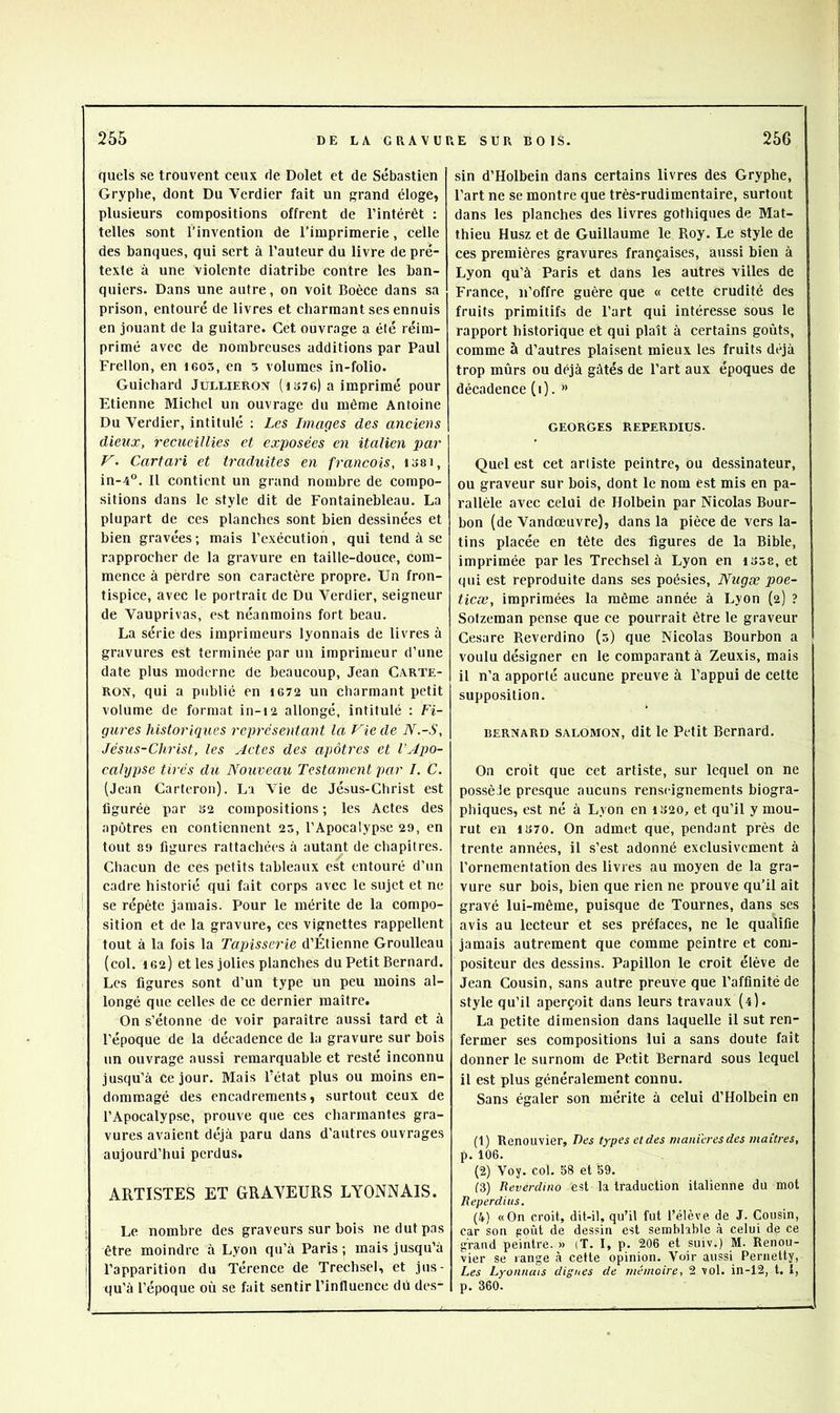 quels se trouvent ceux de Dolet et de Sébastien Gryphe, dont Du Verdier fait un grand éloge, plusieurs compositions offrent de l’intérêt : telles sont l’invention de l’imprimerie, celle des banques, qui sert à l’auteur du livre de pré- texte à une violente diatribe contre les ban- quiers. Dans une autre, on voit Boèce dans sa prison, entouré de livres et charmant ses ennuis en jouant de la guitare. Cet ouvrage a été réim- primé avec de nombreuses additions par Paul Frellon, en i605, en 3 volumes in-folio. Guichard Jullierox (i 376) a imprimé pour Etienne Michel un ouvrage du même Antoine Du Verdier, intitulé : Les Images des anciens dieux, recueillies et exposées en italien par V. Cartari et traduites en français, i38i, in-4“. Il contient un grand nombre de compo- sitions dans le style dit de Fontainebleau. La plupart de ces planches sont bien dessinées et bien gravées; mais l’exécution, qui tend à se rapprocher de la gravure en taille-douce, com- mence à perdre son caractère propre. Un fron- tispice, avec le portrait de Du Verdier, seigneur de Vauprivas, est néanmoins fort beau. La série des imprimeurs lyonnais de livres à gravures est terminée par un imprimeur d’une date plus moderne de beaucoup, Jean Carte- RON, qui a publié en 1672 un charmant petit volume de format in-i2 allongé, intitulé : Fi- gures historiques représentant la Vie de N.-S, Jésus-Christ, les Actes des apôtres et l’Apo- calypse tirés du Nouveau Testament par I. C. (Jean Carteron). La Vie de Jésus-Christ est figurée par 32 compositions; les Actes des apôtres en contiennent 23, l’Apocalypse 29, en tout 89 figures rattachées à autant de chapitres. Chacun de ces petits tableaux est entouré d’un cadre historié qui fait corps avec le sujet et ne se répète jamais. Pour le mérite de la compo- sition et de la gravure, ces vignettes rappellent tout à la fois la Tapisserie d’Étienne Groulleau (col. 162) et les jolies planches du Petit Bernard. Les figures sont d’un type un peu moins al- longé que celles de ce dernier maître. On s’étonne de voir paraître aussi tard et à l’époque de la décadence de la gravure sur bois un ouvrage aussi remarquable et resté inconnu jusqu’à ce jour. Mais Fétat plus ou moins en- dommagé des encadrements, surtout ceux de l’Apocalypse, prouve que ces charmantes gra- vures avaient déjà paru dans d’autres ouvrages aujourd’hui perdus. ARTISTES ET GRAVEURS LYONNAIS. Le nombre des graveurs sur bois ne dut pas être moindre à Lyon qu’à Paris; mais jusqu’à l’apparition du Térence de Trechsel, et jus- qu’à l’époque où se fait sentir l’influence du des- sin d’Holbein dans certains livres des Gryphe, l’art ne se montre que très-rudimentaire, surtout dans les planches des livres gothiques de Mat- thieu Husz et de Guillaume le Roy. Le style de ces premières gravures françaises, aussi bien à Lyon qu'à Paris et dans les autres villes de France, n’offre guère que « cette crudité des fruits primitifs de l’art qui intéresse sous le rapport historique et qui plaît à certains goûts, comme à d’autres plaisent mieux les fruits déjà trop mûrs ou déjà gâtés de l’art aux époques de décadence (i). ” GEORGES REPERDIUS. Quel est cet artiste peintre, ou dessinateur, ou graveur sur bois, dont le nom est mis en pa- rallèle avec celui de Holbein par Nicolas Bour- bou (de Vandœuvre), dans la pièce de vers la- tins placée en tête des figures de la Bible, imprimée parles Trechsel à Lyon en isse, et qui est reproduite dans ses poésies, Nugæ poe- ticæ, imprimées la même année à Lyon (2) ? Sotzeman pense que ce pourrait être le graveur Cesare Reverdino (5) que Nicolas Bourbon a voulu désigner en le comparant à Zeuxis, mais il n’a apporté aucune preuve à l’appui de cette supposition. BERNARD SALOMON, dit le Petit Bernard. On croit que cet artiste, sur lequel on ne possèJe presque aucuns renseignements biogra- phiques, est né à Lyon en iS20, et qu’il y mou- rut en 1870. On admet que, pendant près de trente années, il s’est adonné exclusivement à l’ornementation des livres au moyen de la gra- vure sur bois, bien que rien ne prouve qu’il ait gravé lui-même, puisque de Tournes, dans ses avis au lecteur et ses préfaces, ne le qualifie jamais autrement que comme peintre et com- positeur des dessins. Papillon le croit élève de Jean Cousin, sans autre preuve que l’affinité de style qu’il aperçoit dans leurs travaux (4). La petite dimension dans laquelle il sut ren- fermer ses compositions lui a sans doute fait donner le surnom de Petit Bernard sous lequel il est plus généralement connu. Sans égaler son mérite à celui d’Holbein en (1) Renouvier, Des types et des maniérés des maîtres, p. 106. (2) Voy. col. 58 et 59. f3) Reverdino est la traduction italienne du mot Reperdius. (4) «On croit, dit-il, qu’il fut l’élève de J. Cousin, car son poùt de dessin est semblable à celui de ce grand peintre. » (T. I, p. 206 et suiv.) M. Renou- vier se range à celte opinion. Voir aussi Pernetty, Les Lyonnais dignes de mémoire, 2 vol. in-12, t. I, p. 360.