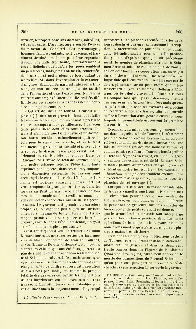 dernier, se proportionne aux distances, soit villes, soit campagnes. L’architecture y semble l’œuvre du pinceau de Canaletti. Les personnages, hommes, femmes, enfants, sont gracieux et har- diment dessinés, mais on peut leur reprocher d’avoir une taille trop haute, contrairement à ceux d’Holbein ; quelquefois les poses semblent un peu forcées, mais jamais on ne vit, renfermées dans une aussi petite pièce de bois, autant de merveilles. Si, dans l’expression et le caractère des figures. Salomon Bernard est inférieur à Hol- bein, on doit lui reconnaître plus de facilité dans l’invention et dans l’exécution. Ni l’un ni l’autre n’ont employé aucune taille croisée, dif- ficulté que ces grands artistes ont évitée ou peut- être n’ont point connue. » « Cet artiste, dit à son tour M. Georges Du- plessis (i), dessine et grave facilement; il taille le bois avec légèreté, et l’on reconnaît à première vue ses estampes à leur gentillesse et à la façon toute particulière dont elles sont gravées. Ja- mais il n’emploie une taille suivie et uniforme; son burin semble continuellement quitter le bois pour le reprendre de suite, et, si le trait que mène le graveur est saccadé et souvent in- terrompu, le dessin, tracé avec esprit, est fi- dèlement suivi. En tête de chaque livre de VEneyde de Virgile de Jean de Tournes, iseo, une petite estampe retrace l’idée importante exprimée par le poète ; dans ses cadres, toujours d’une dimension restreinte, le graveur rend avec esprit le charme du récit. L'influence ita- lienne est toujours apparente ; mais l’art est venu remplacer la pratique, et il y a, dans les œuvres du Petit Bernard, une élégance de for- mes et une souplesse de travail que nous n’a- vons pu noter encore chez aucun de ses prédé- cesseurs. Le graveur sait prendre un caractère propre, et, s’éloignant peu à peu des artistes antérieurs, dégagé de toute l’âcreté de l’Alle- magne primitive, il sait puiser en lui-même d’abord, ensuite dans l’école italienne, un goût en même temps simple et puissant. » C’est à tort qu’on a voulu attribuer à Salomon Bernard toutes les gravures sorties des imprime- ries de Macé Bonhomme, de Jean de Tournes, de Guillaume deRoville, d’Honorati, etc. ; ce qui, d’après les calculs qui ont été faits, porterait à plus de 2,500 les planches que non-seulement Ber- nard Salomon aurait dessinées, mais encore gra- vées de sa main. A raison de trente années d’exer- ciee, en effet, ce chiffre supposerait l’exécution de 7 à 8 bois par mois, et. comme la presque totalité des gravures qui ornent les publications de ces imprimeurs ont été exécutées de io4o à 1360, il faudrait nécessairement doubler pour ces quinze années la moyenne mensuelle, ce qui (1) Histoire de la gravure en France, 1861, in-.8°. supposerait une planche exécutée tous les deux jours, dessin et gravure, sans aucune interrup- tion. L’intervention de plusieurs aides aurait donc été indispensable pour une telle produc- tion; mais, d’après ce que j’ai dit précédem- ment, le nombre de planches attribué à Salo- mon Bernard doit être réduit de plus de moitié, et l’on doit borner sa coopération aux ouvrages du seul Jean de Tournes. Il ne serait donc pas impossible qu’il eût exécuté lui-même une partie de ces planches ; car on peut croire que le Pe- tit Bernard à Lyon, de même qu’Holbein à Bâle, a pu, dès le début, graver lui-même sur le bois les compositions qu’il y avait dessinées, attendu que qui peut le plus peut le moins; mais qu’en- suite la multiplicité de ses travaux l’aura obligé de recourir à des auxiliaires, afin de pouvoir suffire à l’exécution d’un genre d’ouvrages pour lesquels la promptitude est souvent la première des conditions. Cependant, au milieu des renseignements don- nés dans les préfaces de de Tournes, il n’est point parlé de Salomon comme graveur, bien qu’on y relève souvent le mérite de ses illustrations. Une fois seulement il est désigné nominativement et comme peintre par Jean de Tournes,dans la préface en tête des Hymnes du temps, en 1360 : « L’in- « vention des estampes est de M. Bernard Salo- « mon , peintre autant excellent qu’il y en ayt M point en nostre hémisphère. » Ces expressions d'invention et de peintre semblent exelure l’idée d’exécution par la gravure, du moins pour les planches de cet ouvrage (i). Lorsque l’on considère la masse considérable de livres à vignettes que Lyon et Paris ont mis en circulation pendant ces quinze années, de 1343 à 1360, on voit combien était nombreux le personnel de graveurs sur bois capables de bien exécuter de petits sujets. Il est donc évident que le savant dessinateur avait tout intérêt à ne pas absorber un temps précieux dans les lentes opérations de la coupe du bois, pour lesquelles nous avons montré qu’à Paris on employait plu- sieurs mains très-distinctes. C’est dans les principales publications de Jean de Tournes, particulièrement dans la Métamor- phosé d'Ovide figurée et dans les deux cent trente compositions des Figures de la Bible ou Quadrins historiques, qu’on peut apprécier le mérite des compositions de Bernard Salomon et qu’on peut être plus particulièrement tenté de chercher sa participation àl’œuvre de la gravure. (1) Dans le Discours du grand triomphe fait à Lyon pour la paix entre Henri II et Philippe, roi d’Es- pagne, Lyon, Jean Saugrain, 1559, in-8u, il est dit que « les ouvrages de peinture et les machines sont dues à l’industrie grande de l’excellent peintre Ber- nard. » Il paraît aussi qu’à l’exemple de Holbein, il aurait peint en camaïeu des frises sur quelques mai- sons de Lyon.