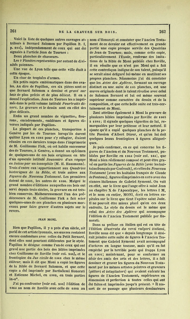 Voici la liste de quelques autres ouvrages at- tribués à Bernard Salomon par Papillon (t. I, p. 214), indépendamment de ceux qui ont été signalés à l’article Jean de Tournes : Deux planches de chasseurs. Les 7 Planètes représentées par autant de divi- nités païennes. Une vue de Lyon telle que cette ville était à cette époque. Un char de trophées d’armes. Six petits sujets emblématiques dans des ova- les. Au dire de Papillon, ces six pièces sont ce que Bernard Salomon a dessiné et gravé sur bois de plus précis et de plus délicat. Il en a donné l’explication. Jean de Tournes les a impri- més dans le petit volume intitulé Pourtraits di- vers. La gravure et le dessin sont en effet des plus délicats. Enfin un grand nombre de vignettes, fleu- rons , encadrements, emblèmes et figures di- verses indiqués par Papillon. La plupart de ces planches, transportées à Genève par les de Tournes lorsqu’ils durent quitter Lyon en isss pour s’y réfugier, étaient réunies en ces derniers temps dans l’imprimerie de M. Guillaume Fick, où cet habile successeur des de Tournes, à Genève, a donné un spécimen de quelques-uns de ces bois originaux en tête d’un opuscule intitulé Souvenirs d’un voyage en Suissepar un iconopMle (M. H. Hausmann). Trois d’entre eux i appartiennent aux Quadrins historiques de la Bible, et trois autres aux Figures du Nouveau Testament. Les premières datent de isss, les autres de isbg. Malgré le grand nombre d’éditions auxquelles ces bois ont servi depuis trois siècles, la gravure en est très- bien conservée. Malheureusement l’un des pré- décesseurs de M. Guillaume Fick a fait scier quelques-unes de ces planches en plusieurs mor- ceaux pour faire graver d’autres sujets sur le revers. JEAN MONI. Bien que Papillon, il y a près d’un siècle, ait parlé de cet artiste lyonnais, ses œuvres restaient encore confondues avec celles du Petit Bernard, dont elles sont pourtant différentes par le style. Papillon le désigne comme l’un de ceux qui ont gravé une partie des bois des bibles imprimées chez Guillaume de Roville (voir col. 24e), et le frontispice du Jus civile de iseï chez le même éditeur; mais il dit que Moni a copié les figures de la Bible de Bernard Salomon, et que cette copie a été imprimée par Barthélemi Honorati et Estienne Michel, en iS82, en trois parties in-8®. J’ai pu confronter (voir col. 2So) l’édition de 1863 au nom de Roville avec celle de 1882 au nom d’Honorali et constater que l’Ancien Testa- ment de ce dernier est effectivement en grande partie une copie presque servile des Quadrins de Jean de Tournes ; mais, comme cette copie, particulièrement l’Exode, renferme des imita- tions de la Bible de Moni publiée chez Roville, il en résulte que ce n’est pas Moni qui a fait cette contrefaçon indigne de son talent, puisqu’il se serait ainsi défiguré lui-même en mutilant ses propres planches. Néanmoins j’ai dû constater que les Jetés dés Apôtres, formant un ouvrage distinct en une suite de 1S5 planches, est une œuvre originale dont le talent rivalise avec celui de Salomon Bernard et lui est même souvent supérieur comme caractère du dessin et de la composition, et que cette belle suite est très-cer- tainement de Moni. Zani attribue également à Moni la gravure de plusieurs bibles imprimées par Roville de 1865 à 1881 ; il signale quelques vignettes de lui, re- marquables par leur petitesse et leur netteté. Il ajoute qu’il a copié quelques planches de la pe- tite Passion d’Albert Dürer, et qu’on lui doit quelques beaux frontispices à figures allégori- ques. Je puis confirmer, en ce qui concerne les fi- gures de l’Ancien et du Nouveau Testament, pu- bliées par Roville en i868 (voir col. 248), que Moni a bien réellement composé et peut-être gra- vé en partie les Figures de la Bible (avec les hui- tains français par Guéroult), et celles du Nouveau Testament (avec les huitains français de Claude dePontoux), figuresréimpriméesen 1870 aveedes stances italiennes de Gabriel Symeoni. On voit en effet, sur le livre que l’ange offre à saint Jean au chapitre X de l’Apocalypse, les lettres I M, et le nom en entier, MONI, écrit en lettres ca- pitales sur le livre que tient l’apôtre saint Jude. II ne pouvait être mieux placé qu’en ces deux endroits. Le style du dessin est le même que celui des Actes des Apôtres qui accompagne l’édition de l’Ancien Testament publiée par Ho- norati. Dans sa préface en italien qui est en tête de l’édition illustrata da versi vulgari italiani, Roville nous dit que « depuis longtemps il dési- rait joindre cette suite de figures à l’Ancien Tes- tament que Gabriel Symeoni avait accompagné d’octaves en langue toscane, mais qu’il en fut empêché par la terrible peste qui frappa Lyon en 4 864; maintenant, pour se conformer au désir des amis des arts et des lettres, il a fait dessiner et graver les figures du Nouveau Testa- ment par les mêmes artistes peintres et graveurs (pittori et intagliatori) qui avaient exécuté les figures de l’Ancien Testament, supérieures en dimension et perfection à toutes celles qui ont été faites et imprimées jusqu’à présent. » Il res- sort de ce passage que plusieurs dessinateurs