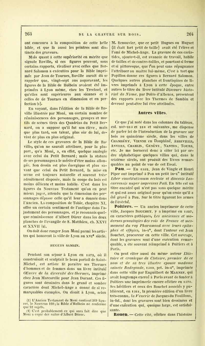 ont concouru à la composition de cette belle bible, et que là aussi les peintres sont dis- tincts des graveurs. Mais quant à cette supériorité en mérite que signale Roville, si ces figures peuvent, sous certains rapports, rivaliser avec celles que Ber- nard Salomon a exécutées pour la Bible impri- mée par Jean de Tournes, Roville aurait dû se rappeler que, vingt-sept ans auparavant, les figures de la Bible de Holbein avaient été im- primées à Lyon même, chez les Trechsel, et qu’elles sont supérieures aux siennes et à celles de de Tournes en dimension et en per- fection (i). En voyant, dans l’édition de la Bible de Ro- ville illustrée par Moni, un certain nombre de réminiscences des personnages, groupes et mo- tifs de scènes tirés des Quadrins du Petit Ber- nard, on a supposé qu’il fut son élève , mais que plus tard, son talent, plus sûr de lui, de- vint de plus en plus original. Le style de ces gravures de la Bible de Ro- ville, qu’on ne saurait attribuer, pour la plu- part , qu’à Moni, a, en effet, quelque analogie avec celui du Petit Bernard; mais la stature de ses personnages a le mérite d’être moins allon- gée. Son dessin est plus énergique et plus sa- vant que celui du Petit Bernard, la mise en scène est toujours naturelle et souvent très- adroitement disposée, mais la coupe du bois est moins délicate et moins habile. C’est dans les figures du Nouveau Testament qu'on en peut mieux juger, attendu que la dimension des per- sonnages dépasse celle qu’il leur a donnée dans l’Ancien. La composition de Tobie, chapitre XI, offre un certain sentiment de l’antique dans l’a- justement des personnages, et je reconnais quel- que réminiscence d’Albert Durer dans les deux planches de l’évangile de S. Matthieu, ch. XXVI et XXVII (2). On doit donc ranger Jean Moni parmi les artis - tes qui honorent la ville de Lyon au xvi* siècle. HUGUES SAMBIN. Pendant son séjour à Lyon en 1S72, oû il construisait et sculptait le beau portail de Saint- Michel , cet artiste fit paraître ses Thermes d’hommes et de femmes dans un livre intitulé OEuvre de la diversité des thermes, imprimé chez Jean Marcorelle pour Jean Durant. Ces fi- gures sont dessinées dans le grand et sombre caractère dont Michel-Ange a donné de si re- marquables exemples. Ou disait à Lyon, selon (1) L’Ancien Testament de Moni contient 269 figu- res, le Nouveau 160; la Bible d’Holbein ne renferme que 92 sujets. (2) C’est probablement ce qui aura fait dire que Moni a copié des suites d’Albert Dürer. M. Renouvier, que ce petit Hugues ou Huguet (il était fort petit de taille) avait été l’élève et l’ami de Michel-Ange. La gravure de ces caria- tides, ajoute-t-il, est avancée de travail, habile de tailles et de contre-tailles, et pourtant si ferme et si pittoresque, que l’on peut sans répugnance l’attribuer au maître lui-même. C’est à tort que Papillon donne ces figures à Bernard Salomon. Quelques autres planches et frontispices de li- vres imprimés à Lyon à cette époque, entre autres le titre du livre intitulé Discours histo- rial de Nisme, par Poldo d’Albenas, présentent des rapports avec les Thermes de Sambin et devront peut-être lui être attribuées. Autres villes. Ce que j’ai noté dans les colonnes du tableau, col. 207-21S et 218 et suivantes, me dispense de parler ici de l’introduction de la gravure sur bois au quinzième siècle, dans les villes de Chambéry, Vienne en Dauphiné, Abbeville, Anvers, Chablis , Genève , Nantes , Tours, etc. Je me bornerai donc à citer ici par or- dre alphabétique quelques villes qui, dans le seizième siècle, ont produit des livres remar- quables au point de vue de cet Essai. Pau. — En 13S2, Jean de Vingle et Henri Piper ont imprimé à Pau un petit in-4° intitulé Liber constitutionum ecclesie et diocesis Las- carrensis nuper impressus Pâli. En tête est un titre encadré qui n’est pas sans quelque mérite et qui est assez original pour qu’on croie qu’il a été gravé à Pau. Sur le titre figurent les armes de l’évêché. Poitiers. — Un ancien imprimeur de cette ville, Jacques Bouchet, y a imprimé en 1327, en caractères gothiques. Les anciennes et mo- dernes généalogies des rois de France et mes- mement du roy Pharamond avec leurs épita- phes et effigies, in-4°, dont l’auteur est Jean Bouchet, procureur en cette ville. Cet ouvrage, dont les gravures sont d’une exécution remar- quable, a été souvent réimprimé à Poitiers et à Paris. On peut citer aussi du même auteur Lhis^ toire et cronicque de Clotaire, premier de ce nom, et de sa très illustre épousé madame saincte Radegonde, looo, pet. in-4°, imprimée dans cette ville par Enguilbert de Marnef, qui avait longtemps exercé à Paris avant de fonder à Poitiers une imprimerie encore célèbre en iS70. Ses héritiers et ceux des Bouchet associés y pu- blièrent, en loGi, la première édition d’un livre très-connu, la J^enerie de Jacquesdu Fouilloux, in-fol., dont les gravures sont bien dessinées et d’une exécution qui, quoique large, est satisfai- sante. Rouen.— Cette cité, célèbre dans l’histoire