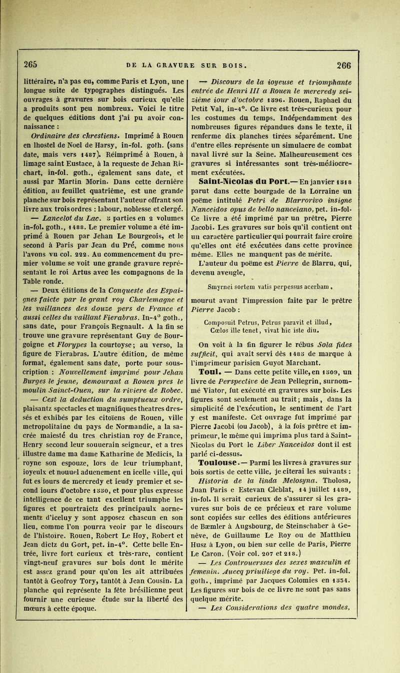 littéraire, n’a pas eu, comme Paris et Lyon, une longue suite de typographes distingués. Les ouvrages à gravures sur bois curieux qu’elle a produits sont peu nombreux. Voici le titre de quelques éditions dont j’ai pu avoir con- naissance : Ordinaire des chrestiens. Imprimé à Rouen en Ihostel de Noël de Harsy, in-fol. golh. (sans date, mais vers i4«7). Réimprimé à Rouen, à limage saint Eustace, à la requeste de Jehan Ri- chart, in-fol. goth., également sans date, et aussi par Martin Morin. Dans cette dernière édition, au feuillet quatrième, est une grande planche sur bois représentant l’auteur offrant son livre aux trois ordres ; labour, noblesse et clergé. — Lancelot du Lac. s parties en 2 volumes in-fol. goth., \ 488. Le premier volume a été im- primé à Rouen par Jehan Le Bourgeois, et le second à Paris par Jean du Pré, comme nous l’avons vu col. 222. Au commencement du pre- mier volume se voit une grande gravure repré- sentant le roi Artus avec les compagnons de la Table ronde. — Deux éditions de la Conqueste des Espai- çnes faicte par le grant roy Charlemagne et les vaillances des douze pers de France et aussi celles du vaillant Fierahras. In-4'’ goth., sans date, pour François Régnault. A la fin se trouve une gravure représentant Guy de Bour- goigne et Florypes la courtoyse ; au verso, la figure de Fierabras. L’autre édition, de même format, également sans date, porte pour sous- cription : Nouvellement imprimé pour Jehan Burges le jeune, demeurant a Rouen près le moulin Sainct-Ouen, sur la riviere de Robec. — Cest la déduction du sumptueux ordre, plaisantz spectacles et magnifiques théâtres dres- sés et exhibés par les citoïens de Rouen, ville métropolitaine du pays de Normandie, a la sa- crée maiesté du très Christian roy de France, Henry second leur souuerain seigneur, et a très illustre dame ma dame Katharine de Medicis, la royne son espouze, lors de leur triumphant, ioyeulx et nouuel aduenement en icelle ville, qui fut es iours de mercredy et ieudy premier et se- cond iours d’octobre isso, et pour plus expresse intelligence de ce tant excellent Iriumphe les figures et pourtraictz des principaulx aorne- mentr d’iceluy y sont apposez chascun en son lieu, comme l’on pourra veoir par le discours de l’histoire. Rouen, Robert Le Hoy, Robert et Jean dictz du Gort, pet. in-4°. Cette belle En- trée, livre fort curieux et très-rare, contient vingt-neuf gravures sur bois dont le mérite est assez grand pour qu’on les ait attribuées tantôt à Geofroy Tory, tantôt à Jean Cousin. La planche qui représente la fête brésilienne peut fournir une curieuse étude sur la liberté des mœurs à cette époque. — Discours de la ioyeuse et triomphante entrée de Henri lll a Rouen le mercredy sei- zième iour d’octobre 1S96. Rouen, Raphaël du Petit Val, in-4”. Ce livre est très-curieux pour les costumes du temps. Indépendamment des nombi'euses figures répandues dans le texte, il renferme dix planches tirées séparément. Une d’entre elles représente un simulacre de combat naval livré sur la Seine. Malheureusement ces gravures si intéressantes sont très-médiocre- ment exécutées. Saint-Nicolas du Port.—En janvier isi8 parut dans cette bourgade de la Lorraine un poëme intitulé Pétri de Blarrorivo insigne Nanceidos opus de belle nanceiano, pet. in-fol* Ce livre a été imprimé par un prêtre, Pierre Jacobi. Les gravures sur bois qu’il contient ont un caractère particulier qui pourrait faire croire qu'elles ont été exécutées dans cette province même. Elles ne manquent pas de mérite. L’auteur du poëme est Pierre de Blarru, qui, devenu aveugle, Smyrnei sortem vatis perpessus acerbam , mourut avant l’impression faite par le prêtre Pierre Jacob : Composuit Petrus, Petrus paravit et illud, Cœlos ille tenet, vivat hic iste diu. On voit à la fin figurer le rébus Sola fides sufflcit, qui avait servi dès i483 de marque à l’imprimeur parisien Guyot Marchant. Toul. — Dans cette petite ville, en IS09, un livre de Perspective de Jean Pellegrin, surnom- mé Viator, fut exécuté en gravures sur bois. Les figures sont seulement au trait ; mais , dans la simplicité de l’exécution, le sentiment de Fart y est manifeste. Cet ouvrage fut imprimé par Pierre Jacobi (ou Jacob), à la fois prêtre et im- primeur, le même qui imprima plus tard à Saint- Nicolas du Port le Liber Nanceidos dont il est parlé ci-dessus. Toulouse.— Parmi les livres à gravures sur bois sortis de cette ville, je citerai les suivants : Historia de la linda Melosyna. Tholosa, Juan Paris e Estevan Cleblat, 14 juillet I489, in-fol. Il serait curieux de s’assurer si les gra- vures sur bois de ce précieux et rare volume sont copiées sur celles des éditions antérieures de Bæmler à Augsbourg, de Steinschaber à Ge- nève, de Guillaume Le Roy ou de Matthieu Husz à Lyon, ou bien sur celle de Paris, Pierre Le Caron. (Voir col. 207 et2i8.) — Les Controuersses des sexes masculin et femenin. Auecq priuiliege du roy. Pet. in-fol. goth., imprimé par Jacques Colomies en 1S54. Les figures sur bois de ce livre ne sont pas sans quelque mérite. — Les Considérations des quatre mondes.