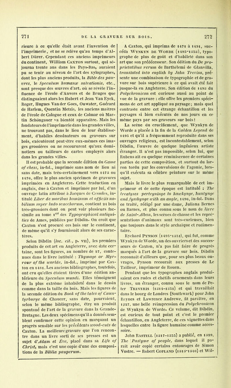 rieure à ce qu’elle était avant l’invention de l’imprimerie, et ne se relève qu’au temps d’Al- bert Durer. Cependant ces anciens imprimeurs du continent, William Caxton surtout, qui sé- journa trente ans dans les Pays-Bas, auraient pu se tenir au niveau de l’art des xylographes, dont les plus anciens produits, la Bible des pau- vres, le Spéculum humanæ salvationis, etc., sont presque des œuvres d’art, où se révèle l’in- fluence de l’école d’Anvers et de Bruges que distinguaient alors les Hubert et Jean Van Eyck, Roger, Hugues Vander Goes, Ouwater, Guérard de Harlem, Quentin Metzis, les anciens maîtres de l’école de Cologne et ceux de Colmar où Mar- tin Schôngauer va bientôt apparaître. Mais les fondateurs de l’imprimerie dans les grandes villes, ne trouvant pas, dans le lieu de leur établisse- ment, d’habiles dessinateurs ou graveurs sur bois, exécutèrent peut-être eux-mêmes ces ima- ges grossières ou ne recoururent qu’aux domi- notiers ou tailleurs de cartes employés alors dans les grandes villes. 11 est probable que la seconde édition du Game ofchess, in-fol., imprimée sans nom de lieu ni sans date, mais très-certainement vers i47S ou 1476, offre le plus ancien spécimen de gravures imprimées en Angleterre. Cette traduction en anglais, due à Caxton et imprimée par lui, d’un ouvrage latin attribué à Jacques de Cessoles, in- titulé Liber de moribus hominum et officiisno- bilium super ludo scacchorum, contient 24 bois très-grossiers dont on peut voir plusieurs fac- similé au tome 1®'’ des Typographical antiqui- ties de Ames, publiées par Dibdin. On croit que Caxton s’est procuré ces bois sur le continent, de même qu’il s’y fournissait alors de ses carac- tères. Selon Dibdin [loc. cit., p. vu), les premiers produits de cet art en Angleterre, avec date cer- taine, sont les figures, au nombre de 27, conte- nues dans le livre intitulé : Thymage or Myr- rourofthe ivorlde, in-fol., imprimé par Cax- ton en 1481. Les anciens bibliographes, toutefois, ont cru qu’elles étaient tirées d’une édition an- térieure du Spéculum mundi. Elles témoignent de la plus extrême inhabileté dans le dessin comme dans la taille du bois. Mais les figures de la seconde édition du Booli oftlie taies of Caun- tyrburye de Chaucer, sans date, pourraient, selon le même bibliographe, êtrp un produit spontané de l’art de la gravure dans la Grande- Bretagne. Les deux spécimens qu’il a donnés sem- blent confirmer cette opinion en marquant un progrès sensible sur les précédents ivood-cuts de Caxton. La meilleurégravure que l’on rencon- tre dans un livre sorti de ses presses est un sujet diAdam et Ève, placé dans sa Life of Christ-, mais c’est une copie d’une des composi- tions de la Biblia pauperum. A Caxton, qui imprima de i47i à i49i, suc- céda Wynkyn de Worde {i493-iS5s), typo- graphe de plus de goût et d’habileté dans son art que son prédécesseur. Son édition du De pro- prietatibus rerum de Barthélemi de Glanvilla, translated into english by John Trevisu, pré- sente une combinaison de typographie et de gra- vure sur bois supérieure à ce qui avait été fait jusque-là en Angleterre. Son édition de 149S du Polyclironicon est curieuse aussi au point de vue de la gravure ; elle offre les premiers spéci- mens de cet art appliqué au paysage; mais quel contraste entre cet étrange échantillon et les paysages si bien exécutés de nos jours en ce même pays par ses graveurs sur bois ! La scène du crucifiement, que Wynkyn de Worde a placée à la fin de la Golden Legend de 1495 et qu’il a fréquemment reproduite dans ses ouvrages religieux, est incontestablement, selon Dibdin, l’œuvre de quelque ingénieux artiste étranger. Il n’est pas impossible, selon lui, que Rubens ait eu quelque réminiscence de certaines parties de cette composition, et surtout du lar- ron tordu par les convulsions de l’agonie, lors- qu’il exécuta sa célèbre peinture sur le même sujet. Mais le livre le plus remarquable de cet im- primeur et de cette époque est intitulé ; The treatijses perteyninge to hawhynge, huntynge and fysshynge with an angle, i496, in-fol. Dans ce traité, rédigé par une dame, Juliana Bernes ou Barnes, et plus connu sous le nom de livre de Saint-Alban, les scènes de chasse et les repré- sentations d’animaux sont très-curieuses, bien que toujours dans le style archaïque et rudimen- taire. Rychard Pynson (i495-is5i), qui fut, comme Wynkyn de Worde, un des ouvriers et des succes- seurs de Caxton, n’a pas fait faire de progrès marqués à l’art de la gravure sur bois. Dibdin reconnaît d’ailleurs que, pour ses plus beaux ou- vrages, Pynson recourait aux presses de Le Tailleur, imprimeur de Rouen. Pendant que les typographes anglais produi- saient ces rudes et chétifs ornements dans leurs livres, un étranger, connu sous le nom de Pe- ter Treveris (ibi4-135i) et qui travaillait dans le bourg de Londres (Southwark) pour John Reynes et Lawrence Andrewe, fit paraître, en i{>27, une belle réimpression du Polychroyiicon de Wynkyn de Worde. Ce volume, dit Dibdin, est curieux de tout point et c’est le premier échantillon, en Angleterre, de ces vignettes dans lesquelles entre la figure humaine comme acces- soire. JohnRASTELL (IS17-1S53) a publié, en 1329, The ^Pastyme of people, dans lequel il pa- raît avoir copié certains entourages de Simon I Vostre. — Robert Copland (isi3-is4o) et Wil-