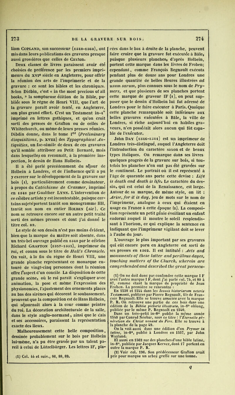 liam Copland, son successeur (ib48-is68), ont mis dans leurs publications des gravures presque aussi grossières que celles de Caxton. Deux classes de livres paraissent avoir été choisies de préférence par les premiers impri- meurs du XVI® siècle en Angleterre, pour offrir la réunion des arts de l’imprimerie et de la gravure : ce sont les bibles et les chroniques. Selon Didbin, c’est « in the most precious of ail books, » la somptueuse édition de la Bible, pu- bliée sous le règne de Henri VIII, que l’art de la gravure paraît avoir tenté, en Angleterre, son plus grand effort. C’est un Testament in-4 imprimé en lettres gothiques, et qu’on croit sorti des presses de Grafton ou de celles de Whitechurch, ou même de leurs presses réunies. Dibdin donne, dans le tome I®” [Preliminary disquisitions, p. xviii) des Typographical An- tiquities, un fac-similé de deux de ces gravures qu’il semble attribuer au Petit Bernard, mais dans lesquelles on reconnaît, à la première ins- pection, le dessin de Hans Holbeln. Il a été parlé précédemment du séjour de Holbein à Londres, et de l’influence qu’il a pu y exercer sur le développement de la gravure sur bois (i), particulièrement comme de.ssinateur, à propos du Catéchisme de Cranmer, imprimé en 1B48 par Gualther Lynn. L’intervention de ce célèbre artiste y est incontestable, puisque cer- tains sujets'portent tantôt son monogramme HH, tantôt son nom en entier Holben [sic]. Ce nom se retrouve encore sur un autre petit traité sorti des mêmes presses et dont j’ai donné le titre col. 89. Le style de son dessin n’est pas moins évident, bien que la marque du maître soit absente, dans un très-bel ouvrage publié en 1S48 par le célèbre Richard Grafton (issv-isos), imprimeur du roi, et connu sous le titre de Hall’s Chronicle. On voit, à la fin du règne de Henri VIII, une grande planche représentant ce monarque en- touré de vingt-cinq personnes dont la réunion offre l’aspect d’un concile. La disposition de cette grande scène, où le roi parait s’expliquer avec animation, la pose et même l’expression des physionomies, l’ajustement des ornements placés au bas des sirènes qui décorent le soubassement, prouvent que la composition est de Hans Holbein, qui séjournait alors à la cour comme peintre du roi. La décoration architecturale de la salle, dans le style anglo-normand, ainsi que le dais et ses accessoires, paraissent la représentation exacte des lieux. Malheureusement cette belle eomposition, dessinée probablement sur le bois par Holbein lui-même, n’a pu être gravée par un talent pa- reil à celui de Lützelbûrger. Les lettres IF, pla- (1) Col. 44 et suiv., 86, 88, 89. eées dans le bas à droite de la planche, peuvent faire croire que la gravure fut exécutée à Bàle, puisque plusieurs planches, d’après Holbein, portent cette marque dans les livres de Froben; cependant, comme François Régnault exécuta pendant plus de douze ans pour Londres une grande quantité de belles Heures illustrées ad usum sarum, plus connues sous le nom de Pry- mers, et que plusieurs de ses planches portent cette marque de graveur IF (i), on peut sup- poser que le dessin d’Holbein lui fut adressé de Londres pour le faire exécuter à Paris. Quoique cette planche remarquable soit inférieure aux belles gravures exécutées à Bâle, la ville de Londres, si riche aujourd’hui en habiles gra- veurs, n’en possédait alors aucun qui fût capa- ble de l’exécuter. John Day (ib46-1o84) est un imprimeur de Londres très-distingué, auquel l’Angleterre doit l’introduction du caractère saxon et de beaux types italiques. On remarque dans ses livres quelques progrès de la gravure sur bois, si tou- tefois les planches n’en ont pas été gravées sur le continent. Le portrait où il est représenté à l’âge de quarante ans porte cette devise ; Life is death and death is life. Le caractère du des- sin, qui est celui de la Renaissance, est large. Autour de sa marque, de même style, on lit : Avise, for it is day, jeu de mots sur le nom de l’imprimeur, analogue à ceux qui étaient en usage eu France à cette époque (2). La composi- tion représente un petit génie éveillant un enfant endormi auquel il montre le soleil resplendis- sant à l’horizon, ce qui explique la sentence en indiquant que l’imprimeur vigilant doit se lever à l’aube du jour. L’ouvrage le plus important par ses gravures qui eût encore paru en Angleterre est sorti de ses pre.sses en is62. Il est intitulé : Acts and monuments of these latter and perillous day es. touching matters of the Church, wherein are comprehended and described the great persecu- (1) On ne doit donc pas confondre cette marque I F avec l’autre marque I F, dont j’ai parlé col. 74, et 80 à 87, comme étant la marque de propriété de Jean Froben. La première se rencontre : En 1538 et 1544 dans les Icônes historiarum veteris Testamenti, publiées par Pierre Régnault, fils de Fran- çois Régnault. Elle se trouve associée avec 1a marque P. R. On retrouve une partie de ces bois dans une édition de la Biblia picturis illustrata, in-8° oblong, publiée par le même P. Régnault en 1540. Dans un très-petit in-8 publié la même année 1540 par Conrad Néobar, sous ce titre : VÉternelle gé- nération du Chi-ist venant du Père. Elle se trouve à la planche de la page 49. On la voit aussi dans une édition d’un Prymer in latine, in-8°, publié à Londres en 1557, par John Wayland. Et aussi en 1562 sur des planches d’une bible latine, in-fi, publiée par Jacques Kerver, dont 17 portent en outre la marque P. R. (2) Voir col. 196. Son prédécesseur Grafton avait pris pour marque un arbre greffé sur une tonne. Q