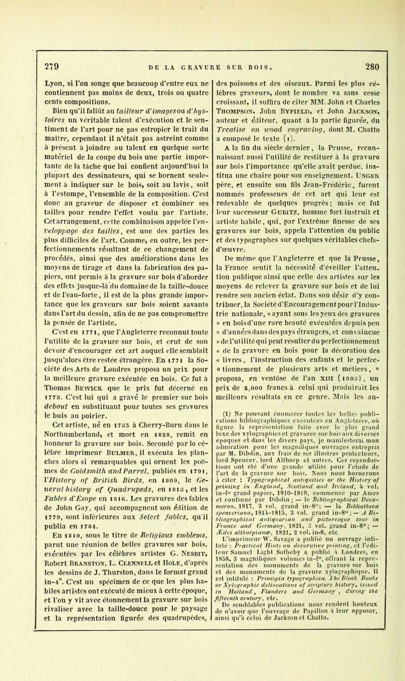 Lyon, si l’on songe que beaucoup d’entre eux ne contiennent pas moins de deux, trois ou quatre cents compositions. Bien qu’il fallût au tailleur d'images on d’hys- toires un véritable talent d’exécution et le sen- timent de l’art pour ne pas estropier le trait du maître, cependant il n’était pas astreint comme à présent à joindre au talent en quelque sorte ! matériel de la coupe du bois une partie impor- tante de la tâche que lui confient aujourd’hui la I plupart des dessinateurs, qui se bornent seule- ment à indiquer sur le bois, soit au lavis, soit à l’estompe, l’ensemble de la composition. C’est donc au graveur de disposer et combiner ses tailles pour rendre l’effet voulu par l’artiste. Cet arrangement, celte combinaison appelée Ven- veloppage des tailles, est une des parties les plus difficiles de l’art. Comme, en outre, les per- fectionnements résultant de ce changement de procédés, ainsi que des améliorations dans les moyens de tirage et dans la fabrication des pa- piers, ont permis à la gravure sur bois d'aborder des effets jusque-là'du domaine de la taille-douce et de l’eau-forte, il est de la plus grande impor- tance que les graveurs sur bois soient savants dans l’art du dessin, afin de ne pas compromettre la pensée de l’artiste. C’est en i77i, que l’Angleterre reconnut toute i l’utilité de la gravure sur bois, et crut de son I devoir d’enconrager cet art anquel elle semblait jusqu’alors être restée étrangère. En i77i la So- ciété des Arts de Londres proposa un prix pour la meilleure gravure exécutée en bois. Ce fut à Thomas Bewick que le prix fut décerné en J77S. C’est lui qui a gravé le premier sur bois debout en substituant pour toutes ses gravures le buis au poirier. Cet artiste, né en i7as à Cherry-Burn dans le Northumberland, et mort en I82s, remit en honneur la gravure sur bois. Secondé par lo cé- Ilèbre imprimeur Bulmer, il exécuta les plan- ches alors si remarquables qui ornent les poè- mes de Goldsmith andParrel, publiés en i79i, VHistory of British Birds, en isoa, le Ge- neral history of Quadrupeds, en 181 s, et les Fables d’Ésope en isie. Les gravures des fables de John Gay, qui accompagnent son édition de 17 79, sont inférieures aux Select fables, qu’il publia en i784. En 18 10, sous le titre de Religions emblems, parut une réunion de belles gravures sur bois, exécutées par les célèbres artistes G. Nesbit, Robert Branston, L. Clennell et Hole, d’après les dessins de J. Thurston, dans le format grand in-4°. C’est un spécimen de ce que les plus ha- biles artistes ont exécuté de mieux à cette époque, et l’on y vit avec étonnement la gravure sur bois rivaliser avec la taille-douce pour le paysage et la représentation figurée des quadrupèdes, des poissons et des oiseaux. Parmi les plus cé- lèbres graveurs, dont le nombre va sans cesse croissant, il suffira de citer MM. John et Charles Thompson, John Byfield, et John Jackson, auteur et éditeur, quant à la partie figurée, du Treatise on ivood engraving, dont M. Chatto a composé le texte (i)- A la fin du siècle dernier , la Prusse, recon- naissant aussi l’utilité de restituer à la gravuro sur bois l’importance qu'elle avait perdue, ins- titua une chaire pour son enseignement. Unger père, et ensuite son fils Jean-Frédéric, furent nommés professeurs de cet art qui leur est redevable de quelques progrès; mais ce fut leur successeur Gubitz, homme fort instruit et artiste habile, qui, par l’extrême finesse de ses gravures sur bois, appela l’attention du public et des typographes sur quelques véritables chefs- d’œuvre. De même que l’Angleterre et que la Prusse, la France sentit la nécessité d’éveiller l’atten- tion publique ainsi que celle des artistes sur tes moyens de relever la gravure sur bois et de lui rendre son ancien éclat. Dans son désir d’y con- tribuer, la Société d’Encouragement pour l’Indus- trie nationale, «ayant sous les yeux des gravures « en boisd’une rare beauté exécutées depuis peu « d’annéesdansdespays étrangers, et convaincue « de l’utilité qui peut résulter d u perfectionnement « de la gravure en bois pour la décoration des « livres, l’instruction des enfants et le perfec- « tionnement de plusieurs arts et métiers, » proposa, en ventôse de l’an xiii (i80o), un prix de 2,000 francs à celui qui produirait les meilleurs résultats en ce genre. Mais les an- (1) Ne pouvant énumérer toutes les helles publi- cations bibliographiques exécutées en Angleterre, où figure la représentation laite avec le plus grand luxe des xylographies et gravures sur boi^ aux diverses époques et dans les divers pays, je nianifesterai mon admiration pour les magnifiques ouvrages entrepris par M. Dibdin, aux frais de ses illustres protecteurs, lord Spencer, lord Allhorp et autres. Ces reproduc- tions ont été d’une grande utilité pour l’étude de l’art de la gravure sur bois. Nous nous bornerons à citer : Typographical antiquities or the HisUtry of printing in Englaucl, Scotland and Ireland, 4 vol. in-fo grand papier, 1810-1819, commencé par Ames et continué par Dibdin ; — le Bibliographical Deca- rneron, 1817, 3 vol. grand in-8«; — la Bibliotheca spenemaaa, 1814-1813, 3 vol. grand \n-% A Bi- bliographical aiitiqnarian and picturesque tour in France and Germany, 1821, 3 vol. grand in-8° ; — Ædes althorpiano’, 1821, 2 vol. in-8, etc. L’imprimeur W. Savage a publié un ouvrage inti- tulé : Practical Hints on décorative printing, et l’edi- teur Samuel Light Sotheby a publié à Londres, en 1858, 3 magnifiques volumes in-f'’, offrant la repré- sentation des monuments de la gravure sur Dois et des monuments de la gravure xylographique. Il est intitulé : Principia typographica. The Bluck Books or Xylographie délinéations of scripture history, issued in Holland, Flanders and Germany , during the ffteenth centnry, etc. De semblables publications nous rendent honteux de n’avoir que l’ouvrage de Papillon à leur opposer, ainsi qu’à celui de Jackson et Cnatto.