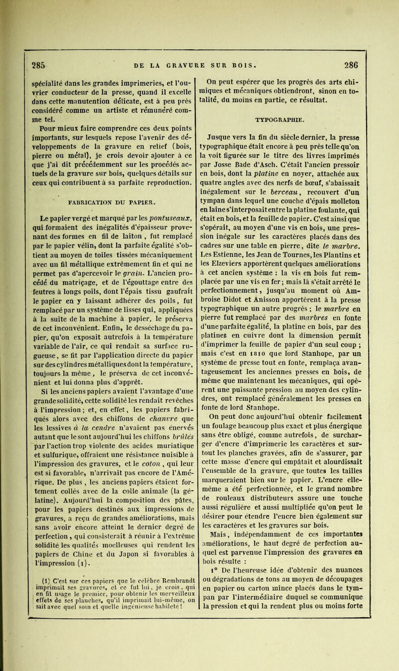 spécialité dans les grandes imprimeries, et l’ou- vrier conducteur de la presse, quand il excelle dans cette manutention délicate, est à peu près considéré comme un artiste et rémunéré com- me tel. Pour mieux faire comprendre ces deux points importants, sur lesquels repose l’avenir des dé- veloppements de la gravure en relief (bois, pierre ou métal), je crois devoir ajouter à ce que j’ai dit précédemment sur les procédés ac- tuels de la gravure sur bois, quelques détails sur ceux qui contribuent à sa parfaite reproduction. FABRICATION DU PÂPIF.R. Le papier vergé et marqué par les pontuseaux, qui formaient des inégalités d’épaisseur prove- nant des formes en fil de laiton , fut remplacé par le papier vélin, dont la parfaite égalité s’ob- tient au moyen de toiles tissées mécaniquement avec un fil métallique extrêmement fin et qui ne permet pas d’apercevoir le gr'ain. L’ancien pro- cédé du matriçage, et de l’égouttage entre des feutres à longs poils, dont l’épais tissu gaufrait le papier en y laissant adhérer des poils, fut remplacé par un système de lisses qui, appliquées à la suite de la machine à papier, le préserva de cet inconvénient. Enfin, le desséchage du pa- pier, qu’on exposait autrefois à la température variable de l’air, ce qui rendait sa surface ru- gueuse, se fit par l’application directe du papier sur des cylindres métalliquesdont la température, toujours la même, le préserva de cet inconvé- nient et lui donna plus d’apprêt. Si les anciens papiers avaient l’avantage d’une grande solidité, cette solidité les rendait revêches à l’impression ; et, en effet, les papiers fabri- qués alors avec des chiffons de chanvre que les lessives à la cendre n’avaient pas énervés autant que le sont aujourd’hui les chiffons brûlés par l’action trop violente des acides muriatique et sulfurique, offraient une résistance nuisible à l’impression des gravures, et le coton , qui leur est si favorable, n’arrivait pas encore de l’Amé- rique. De plus , les anciens papiers étaient for- tement collés avec de la colle animale (la gé- latine). Aujourd’hui la composition des pâtes, pour les papiers destinés aux impressions de gravures, a reçu de grandes améliorations, mais sans avoir encore atteint le dernier degré de perfection , qui consisterait à réunir à l’extrême solidité les qualités moelleuses qui rendent les papiers de Chine et du Japon si favorables à l’impression (i). (1) C’est sur cos papiers que le célèbre Rembrandt imprimait ses gravures, et ce fut lui, je crois, qui en fit usage le premier, pour obtenir les merveilleux ' effets de ses planches, qu’il imprimait lui-même, on sait avec quel soui et quelle ingénieuse habileté ! On peut espérer que les progrès des arts chi- miques et mécaniques obtiendront, sinon en to- talité, du moins en partie, ce résultat. TYPOGRAPHIE. Jusque vers la fin du siècle dernier, la presse typographique était encore à peu près telle qu’on la voit figurée sur le titre des livres imprimés par Josse Bade d’Asch. C’était l’ancien pressoir en bois, dont la platine en noyer, attachée aux quatre angles avec des nerfs de bœuf, s’abaissait inégalement sur le berceau, recouvert d’un tympan dans lequel une couche d’épais molleton en laine s’interposait entre la platine foulante, qui était en bois, et la feuille de papier. C’est ainsi que s’opérait, au moyen d’une vis en bois, une pres- sion inégale sur les caractères placés dans des cadres sur une table en pierre, dite le marbre. Les Estienne, les Jean de Tournes, les Plantins et les EIzeviers apportèrent quelques améliorations à cet ancien système : la vis en bois fut rem- placée par une vis en fer ; mais là s’était arrêté le perfectionnement, jusqu’au moment où Am- broise Didot et Anisson apportèrent à la presse typographique un autre progrès ; le marbre en pierre fut remplacé par des marbres en fonte d’une parfaite égalité, la platine en bois, par des platines en cuivre dont la dimension permit d’imprimer la feuille de papier d’un seul coup ; mais c’est en isio que lord Stanhope, par un système de presse tout en fonte, remplaça avan- tageusement les anciennes presses en bois, de même que maintenant les mécaniques, qui opè- rent une puissante pression au moyen des cylin- dres, ont remplacé généralement les presses en fonte de lord Stanhope. On peut donc aujourd’hui obtenir facilement un foulage beaucoup plus exact et plus énergique sans être obligé, comme autrefois, de surchar- ger d’encre d’imprimerie les caractères et sur- tout les planches gravées, afin de s’assurer, par cette masse d’encre qui empâtait et alourdissait l’ensemble de la gravure, que toutes les tailles marqueraient bien sur le papier. L’encre elle- même a été perfectionnée, et le grand nombre de rouleaux distributeurs assure une touche aussi régulière et aussi multipliée qu’on peut le désirer pour étendre l’encre bien également sur les caractères et les gravures sur bois. Mais, indépendamment de ces importantes améliorations, le haut degré de perfection au- quel est parvenue l’impression des gravures en bois résulte : 1° De l’heureuse idée d’obtenir des nuances ou dégradations de tons au moyen de découpages en papier ou carton mince placés dans le tym- Ipan par l’intermédiaire duquel se communique la pression et qui la rendent plus ou moins forte