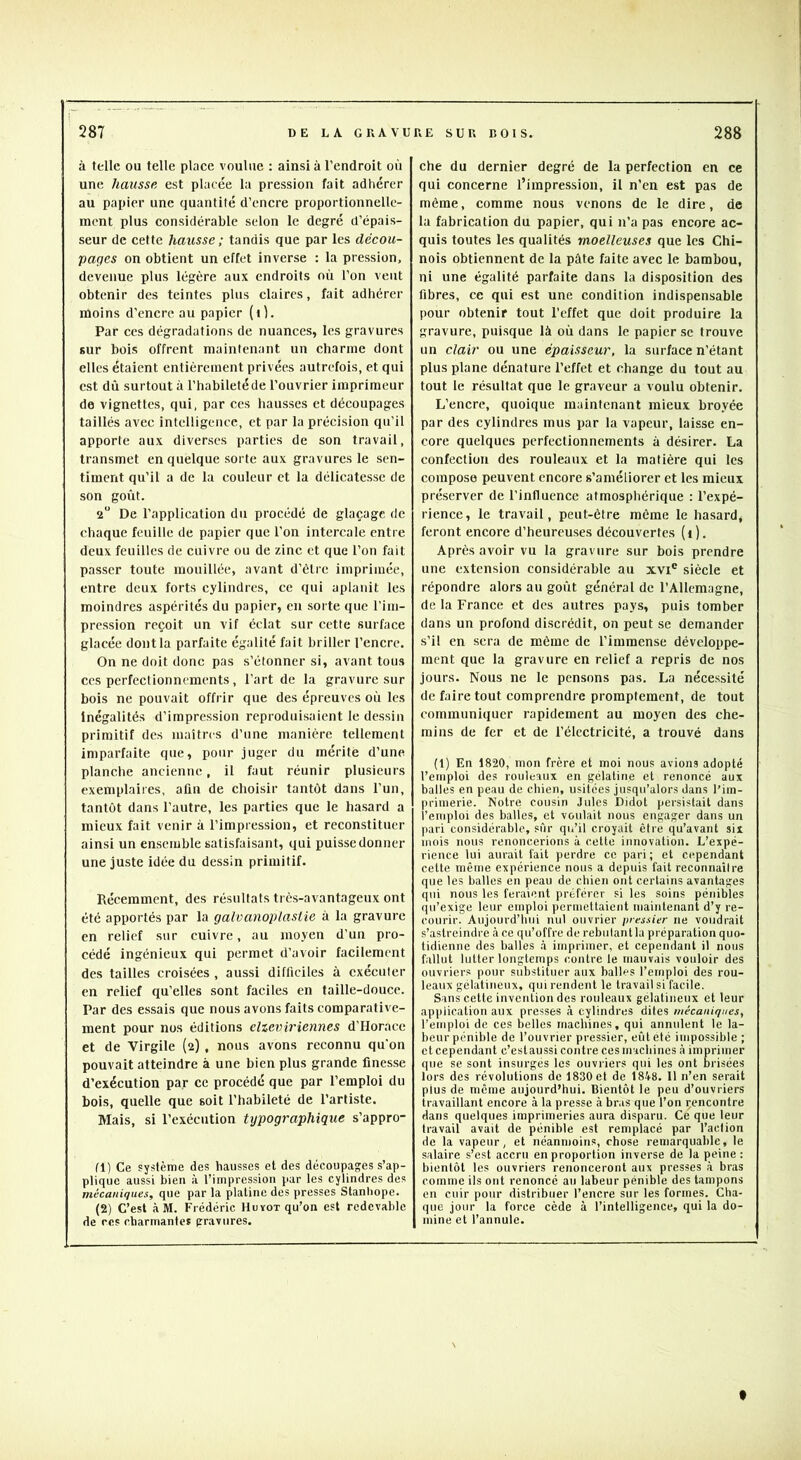 à telle ou telle place voulue ; ainsi à l’endroit où une hausse est placée la pression fait adhérer au papier une quantité d’encre proportionnelle- ment plus considérable selon le degré d’épais- seur de cette hausse ; tandis que par les décou- pages on obtient un effet inverse : la pression, devenue plus légère aux endroits où l’on veut obtenir des teintes plus claires, fait adhérer moins d’encre au papier (i). Par CCS dégradations de nuances, les gravures sur bois offrent maintenant un charme dont elles étaient entièrement privées autrefois, et qui est dû surtout à l’habileté de l’ouvrier imprimeur de vignettes, qui, par ces hausses et découpages taillés avec intelligence, et par la précision qu’il apporte aux diverses parties de son travail, transmet en quelque sorte aux gravures le sen- timent qu’il a de la couleur et la délicatesse de son goût. 2“ De l’application du procédé de glaçage de chaque feuille de papier que l’on intercale entre deux feuilles de cuivre ou de zinc et que l’on fait passer toute mouillée, avant d’ètrc imprimée, entre deux forts cylindres, ce qui aplanit les moindres aspérités du papier, en sorte que l’im- pression reçoit un vif éclat sur cette surface glacée dont la parfaite égalité fait briller l’encre. On ne doit donc pas s’étonner si, avant tous ces perfectionnements, l’art de la gravure sur bois ne pouvait offrir que des épreuves où les Inégalités d’impression reproduisaient le de.ssin primitif des maîtres d’une manière tellement imparfaite que, pour juger du mérite d’une planche ancienne, il faut réunir plusieurs exemplaires, afin de choisir tantôt dans l’un, tantôt dans l’autre, les parties que le hasard a mieux fait venir à l’impression, et reconstituer ainsi un ensemble satisfaisant, qui puisse donner une juste idée du dessin primitif. Récemment, des résultats très-avantageux ont été apportés par la galvanoplastie à la gravure en relief sur cuivre, au moyen d’un pro- cédé ingénieux qui permet d’avoir facilement des tailles croisées , aussi difficiles à cxéculcr en relief qu’elles sont faciles en taille-douce. Par des essais que nous avons faits comparative- ment pour nos éditions clzeviriennes d’Horace et de Virgile (2) , nous avons reconnu qu'on pouvait atteindre à une bien plus grande finesse d’exécution par ce procédé que par l’emploi du bois, quelle que soit l’habileté de l’artiste. Mais, si l’exécution typographique s’appro- fl) Ce système des hausses et des découpages s’ap- plique aussi bien à l’impression par les cylindres des mécaniques, que par la platine des presses Stanhope. (2) C’est à M. Frédéric Huyot qu’on est redevable de ces charmanles gravures. che du dernier degré de la perfection en ce qui concerne l’impression, il n’en est pas de même, comme nous venons de le dire, de la fabrication du papier, qui n’a pas encore ac- quis toutes les qualités moelleuses que les Chi- nois obtiennent de la pâte faite avec le bambou, ni une égalité parfaite dans la disposition des fibres, ce qui est une condition indispensable pour obtenir tout l’effet que doit produire la gravure, pui.sque là où dans le papier sc trouve un clair ou une épaisseur, la surface n’étant plus plane dénature l’effet et change du tout au tout le résultat que le graveur a voulu obtenir. L’encre, quoique maintenant mieux broyée par des cylindres mus par la vapeur, laisse en- core quelques perfectionnements à désirer. La confection des rouleaux et la matière qui les compose peuvent encore s’améliorer et les mieux préserver de l’influence atmosphérique : l’expé- rience, le travail, peut-être môme le hasard, feront encore d’heureuses découvertes (1). Après avoir vu la gravure sur bols prendre une extension considérable au xvi® sièele et répondre alors au goût général de l’Allemagne, de la France et des autres pays, puis tomber dans un profond di.scrédit, on peut se demander s’il en sera de même de l’immense développe- ment que la gravure en relief a repris de nos jours. Nous ne le pensons pas. La néce.ssité de faire tout comprendre promptement, de tout communiquer rapidement au moyen des che- mins de fer et de l’électricité, a trouvé dans (1) En 1820, mon frère et moi nous avions adopté l’emploi des rouleaux en gélatine et renoncé aux balles en peau de ebien, usitées jusqu’alors dans l’im- primerie. Notre cousin Jules Didot persistait dans l’emploi des balles, et voulait nous engager dans un pari considérable, sûr qu’il croyait être qu’avant six mois nous renoncerions à cette innovation. L’expé- rience lui aurait fait perdre ce pari ; et cependant celte même expérience nous a depuis fait reconnaîlre que les balles en peau de chien ont certains avantages qui nous les feraient préférer si les soins pénibles qu’exige leur emploi permettaient maintenant d’y re- courir. Aujourd’hui nul ouvrier pressier ne voudrait s’astreindre à ce qu’offre de rebulantla préparation quo- tidienne des balles .à imprimer, et cependant il nous fallut lutter longtemps contre le mauvais vouloir des ouvriers pour substituer aux balles l’emploi des rou- leaux gélatineux, qui rendent le travail si facile. Sans cette invention des rouleaux gélatineux et leur application aux presses à cylindres dites mécaniques, l’emploi de ces belles machines, qui annulent le la- beur pénible de l’ouvrier pressier, eût été impossible ; et cependant c’est aussi contre ces machines à imprimer que se sont insurgés les ouvriers qui les ont brisées lors des révolutions de 1830 et de 1848. 11 n’en serait plus de môme aujourd’hui. Bientôt le peu d’ouvriers travaillant encore à la presse à bras que l’on çencontre dans quelques imprimeries aura disparu. Ce que leur travail avait de pénible est remplacé par l’action de la vapeur, et néanmoins, chose remarquable, le salaire s’est accru en proportion inverse de la fieine : bientôt les ouvriers renonceront aux presses à bras comme ils ont renoncé au labeur pénible des tampons en cuir pour distribuer l’encre sur les formes. Cha- que jour la force cède à l’intelligence, qui la do- mine et l’annule. f