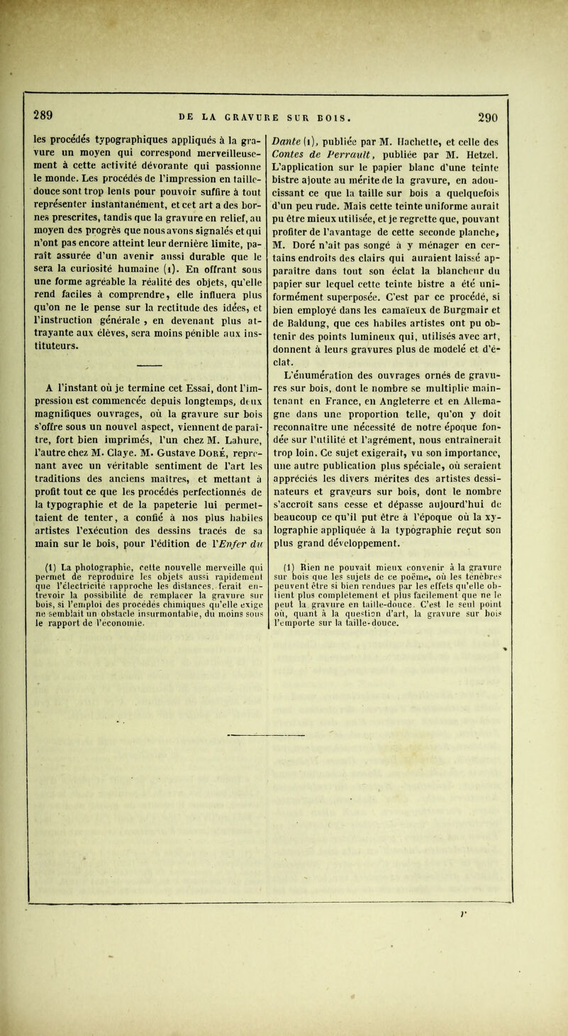 les procédés typographiques appliqués à la gra- vure un moyen qui correspond merveilleuse- ment à cette activité dévorante qui passionne le monde. Les procédés de l’impression en taille- douce sont trop lenis pour pouvoir suffire à tout représenter instantanément, et cet art a des bor- nes prescrites, tandis que la gravure en relief, au moyen des progrès que nous avons signalés et qui n’ont pas encore atteint leur dernière limite, pa- raît assurée d’un avenir aussi durable que le sera la curiosité humaine (i). En offrant sous une forme agréable la réalité des objets, qu’elle rend faciles à comprendre, elle influera plus qu’on ne le pense sur la rectitude des idées, et l’instruction générale , en devenant plus at- trayante aux élèves, sera moins pénible aux ins- tituteurs. A l’instant où je termine cet Essai, dont l’im- pression est commencée depuis longtemps, deux magnifiques ouvrages, où la gravure sur bois s’offre sous un nouvel aspect, viennent de paraî- tre, fort bien imprimés, l’un chez M. Lahure, l’autre chez M. Claye. M. Gustave Dore, repre- nant avec un véritable sentiment de l’art les traditions des anciens maîtres, et mettant à profit tout ce que les procédés perfectionnés de la typographie et de la papeterie lui permet- taient de tenter, a confié à nos plus habiles artistes l’exécution des dessins tracés de sa main sur le bois, pour l’édition de VEnfer du (l) La photographie, celte nouvelle merveille qui permet de reproduire les objets aussi rapidement que l’électricité rapproche les distances, ferait en- trevoir la possibilité de remplacer la gravure sur bois, si l’emploi des procédés chimiques qu’elle exige ne semblait un obstacle insurmontable, du moins sous le rapport de l’économie. Dante (i), publiée par M. Flachetle, et celle des Contes de Perrault, publiée par M. Hetzel. L’application sur le papier blanc d’une teinte bistre ajoute au mérite de la gravure, en adou- cissant ce que la taille sur bois a quelquefois d’un peu rude. Mais cette teinte uniforme aurait pu être mieux utilisée, et je regrette que, pouvant profiter de l’avantage de cette seconde planche, M. Doré n’ait pas songé à y ménager en cer- tains endroits des clairs qui auraient laissé ap- paraître dans tout son éclat la blancheur du papier sur lequel cette teinte bistre a été uni- formément superposée. C’est par ce procédé, si bien employé dans les camaïeux de Burgmair et de Baldung, que ces habiles artistes ont pu ob- tenir des points lumineux qui, utilisés avec art, donnent à leurs gravures plus de modelé et d’é- clat. L’énumération des ouvrages ornés de gravu- res sur bois, dont le nombre se multiplie main- tenant en France, en Angleterre et en Allema- gne dans une proportion telle, qu’on y doit reconnaître une nécessité de notre époque fon- dée sur l’utilité et l’agrément, nous entraînerait trop loin. Ce sujet exigerait, vu son importance, une autre publication plus spéciale, où seraient appréciés les divers mérites des artistes dessi- nateurs et graveurs sur bois, dont le nombre s’accroît sans cesse et dépasse aujourd’hui de beaucoup ce qu’il put être à l’époque où la xy- lographie appliquée à la typographie reçut son plus grand développement. (1) Rien ne pouvait mieux convenir à la gravure sur bois que les sujets de ce poëme, où les ténèbres peuvent être si bien rendues par les effets qu’elle ob- tient plus complètement et plus facilement que ne le peut la gravure en taille-douce. C’est le seul point où, quant à la question d’art, la gravure sur bois l’emporte sur la taille-douce.