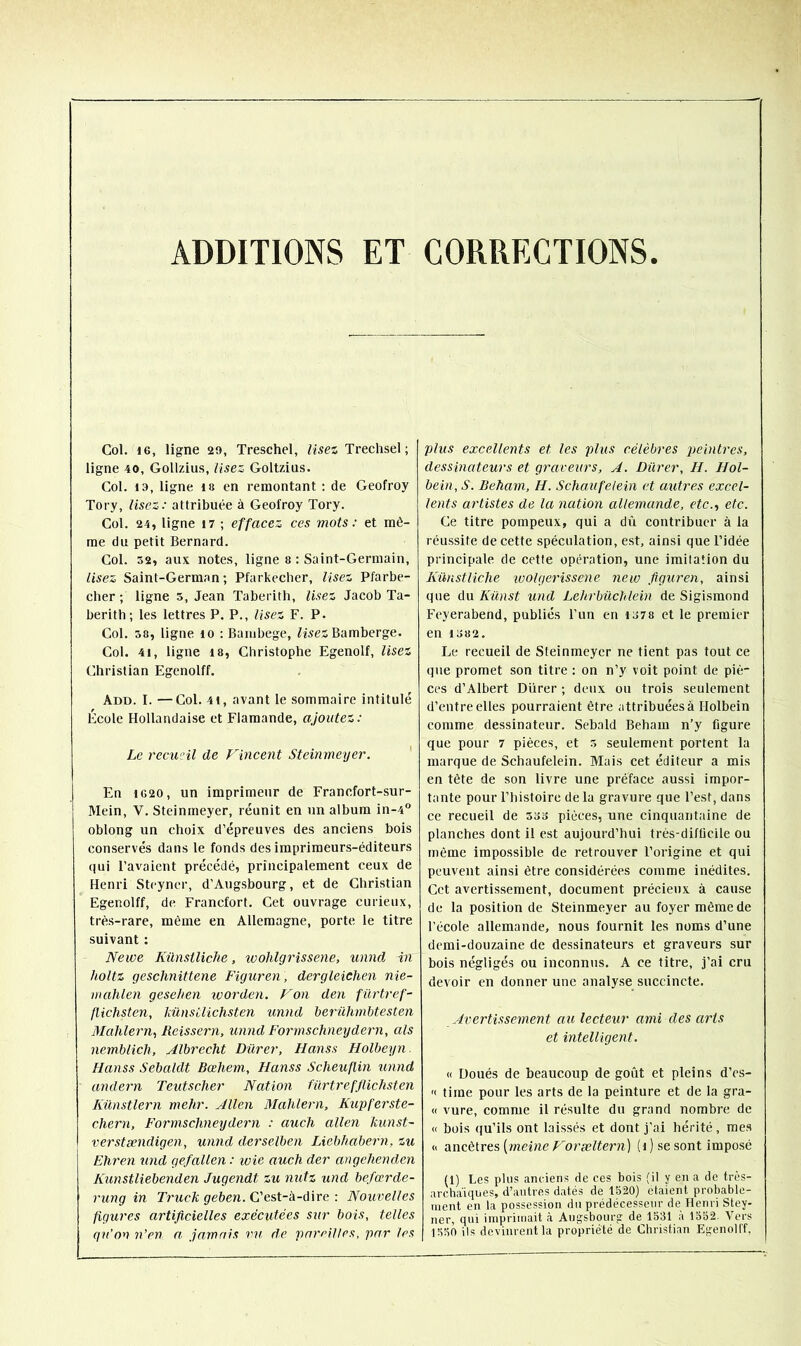 ADDITIONS ET CORRECTIONS Col. 16, ligne 29, Treschel, lisez Trechsel; ligne 40, Gollzius, Usez Goltzius. Col. 19, ligne is en remontant ; de Geofroy Tory, lisez: attribuée à Geofroy Tory. Col. 24, ligne 17 ; effacez ces mots: et mê- me du petit Bernard. Col. 52, aux notes, ligne 8 : Saint-Germain, lisez Saint-German ; Pfarkecher, lisez Pfarbe- cber ; ligne 5, Jean Taberitli, Usez Jacob Ta- berith; les lettres P. P., lisez F. P. Col. 58, ligne lo ; Bambege, Bamberge. Col. 41, ligne 18, Christophe Egenolf, lisez Christian Egenolff. Add. I. —Col. 41, avant le sommaire intitulé École Hollandaise et Flamande, ajoutez: Le recuHl de Fincent Steinmeyer. ' En 1620, un imprimeur de Franefort-sur- Mein, V. Steinmeyer, réunit en un album in-4° oblong un ehoix d’épreuves des anciens bois eonservés dans le fonds des imprimeurs-éditeurs qui Pavaient précédé, principalement ceux de Henri Steyner, d’Augsbourg, et de Christian Egenolff, de Francfort. Cet ouvrage curieux, très-rare, même en Allemagne, porte le titre suivant : Newe Kûnsiliche, wohlgrissene, unnd in holtz geschnittene Figuren, dergleiehen nie- nt alilen gesehen tvorden. Fon den fürtref- flichsten, liünsilichsten imnd herühmbtesten Mahlern, Reissern, unnd Formschneydern, als nemblich, Albrecht Durer, Hanss Holbeyn. Hanss Sebaldt Bœhem, Hanss Scheuflin unnd andern Teutscher Nation fürtrefflichsten Künstlern mehr. Allen Mahlern, Kupferste- chern, Formschneydern : auch allen kunst- verstændigen, unnd derselben Liebhabern, zu Ehren und gefallen : wie auch der angehenden Kunstliebenden Jugendt zu nutz und befœrde- rung in Truck geben. C’est-à-dire : Nouvelles figures artificielles exécutées S2tr bois, telles qu’on n’en n. jamais ru de parrilles, par les plus excellents et les plus célèbres peintres, dessinateurs et graveurs, A. Durer, H. Hol- bein,S. Beham, H. Schaufelein et autres excel- lents artistes de la nation allemande, etc., etc. Ce titre pompeux, qui a dû contribuer à la réussite de cette spéculation, est, ainsi que l’idée principale de cette opération, une imitation du Künstliche wolgerissene neiv figuren, ainsi que du Kiinst und Lehrbüchlein de Sigismond Feyerabend, publiés l’un en 1378 et le premier en 1382. Le recueil de Steinmeyer ne tient pas tout ce que promet son titre : on n’y voit point de piè- ces d’Albert Dürer ; deux ou trois seulement d’entre elles pourraient être attribuées à Holbein comme dessinateur. Sebald Beham n’y figure que pour 7 pièces, et 5 seulement portent la marque de Schaufelein. Mais cet éditeur a mis en tète de son livre une préface aussi impor- tante pour l’histoire delà gravure que l’est, dans ce recueil de 533 pièces, une cinquantaine de planches dont il est aujourd’hui très-difücile ou même impossible de retrouver l’origine et qui peuvent ainsi être considérées comme inédites. Cet avertissement, document précieux à cause de la position de Steinmeyer au foyer même de l'école allemande, nous fournit les noms d’une demi-douzaine de dessinateurs et graveurs sur bois négligés ou inconnus. A ce titre, j’ai cru devoir en donner une analyse succincte. Avertissement au lecteur ami des arts et intelligent. « Doués de beaucoup de goût et pleins d’es- '< time pour les arts de la peinture et de la gra- « vure, comme il résulte du grand nombre de « bois qu’ils ont laissés et dont j’ai hérité, mes « dincè\.ve.&{meine Foræltern) (i) se sont imposé (1) Les plus anciens de ces bois (il y en a de très- archaïques, d’autres datés de 1520) étaient probable- ment en la possession du prédécesseur de Henri Stey- ner, qui imprimait à Augsbourg de 1531 à 1552. Vers 1550 ils devinrent la propriété de Christian Egenolff,