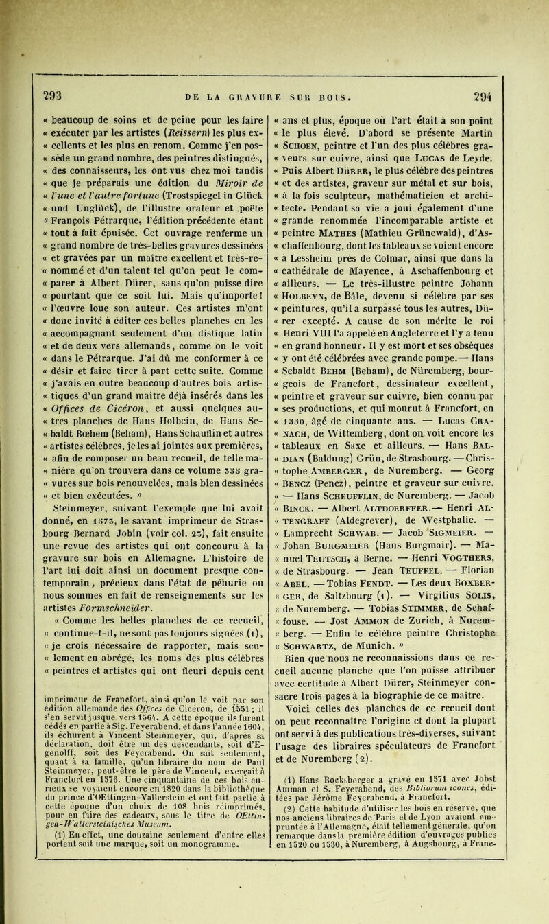 « beaucoup de soins et de peine pour les faire « exécuter par les artistes [Reissern] les plus ex- « cellents et les plus en renom. Comme j’en pos- « sède un grand nombre, des peintres distingués, « des connaisseurs, les ont vus chez moi tandis « que je préparais une édition du Miroir de « l’une et Vautre forhme (Trostspiegel in Gluck « und Unglück), de l’illustre orateur et poëte « François Pétrarque, l’édition précédente étant M tout à fait épuisée. Cet ouvrage renferme un « grand nombre de très-belles gravures dessinées « et gravées par un maître excellent et trés-re- « nommé et d’un talent tel qu’on peut le com- « parer à Albert Durer, sans qu’on puisse dire « pourtant que ce soit lui. Mais qu’importe ! « l’œuvre loue son auteur. Ces artistes m’ont « donc invité à éditer ces belles planches en les « accompagnant seulement d’un distique latin « et de deux vers allemands, comme on le voit « dans le Pétrarque. J’ai dû me conformer à ce « désir et faire tirer à part cette suite. Comme « j’avais en outre beaucoup d’autres bois artis- « tiques d’un grand maître déjà însérés dans les « Offices de Cicéron, et aussi quelques au- « très planches de Hans Holbein, de Hans Se- « baldt Bœhem (Beham), HansSchauflin et autres « artistes célèbres, je les ai jointes aux premières, « afin de composer un beau recueil, de telle ma- « nière qu’on trouvera dans ce volume SoS gra- « vuressur bois renouvelées, mais bien dessinées « et bien exécutées. » Steinmeyer, suivant l’exemple que lui avait donné, en i!>75, le .savant imprimeur de Stras- bourg Bernard Jobin (voir col. 25), fait ensuite une revue des artistes qui ont concouru à la gravure sur bois en Allemagne. L’histoire de l’art lui doit ainsi un document pre.sque con- temporain , précieux dans l’état de pénurie où nous sommes en fait de renseignements sur les artistes Formschneider. « Comme les belles planches de ce recueil, « continue-t-il, ne sont pas toujours signées (i), K je crois nécessaire de rapporter, mais scu- « lement en abrégé; les noms des plus célèbres « peintres et artLstes qui ont fleuri depuis cent imprimeur de Francfort, ainsi qu’on le voit par son édition allemande des Offices de Cicéron, de 13.51; il s’en servit jusque vers 1564. A cette époque ils furent cédés en partie à Sig. Feyerabend, et dans l’année 1604, ils échurent à Vincent Steinmeyer, qui, d’après sa déclaration, doit être un des descendants, soit d’E- genolff, soit des Feyerabend. On sait seulement, quant à sa famille, qu’un libraire du nom de Paul Steinmeyer, peut-être te père de Vincent, exerçait à Francfort en 1576. Une cinquantaine de ces bois cu- rieux se voyaient encore en 1820 dans la bibliothèque du prince d’OEttingen-Vallerstein et ont fait partie à cette époque d’un choix de 108 bois réimprimés, pour en faire des cadeaux, sous le titre de OEttin- gen-Wallersteinisches Muséum. (1) En effet, une douzaine seulement d’entre elles portent soit une marque, soit un monogramme. « ans et plus, époque où l’art était à son point « le plus élevé. D’abord se présente Martin « SCHOEN, peintre et l’un des plus célèbres gra- « veurs sur cuivre, ainsi que Lucas de Leyde. « Puis Albert Durer, le plus célèbre des peintres « et des artistes, graveur sur métal et sur bois, « à la fois sculpteur, mathématicien et archi- « tecte. Pendant sa vie a joui également d’une « grande renommée l’incomparable artiste et « peintre Mathes (Mathieu Grünewald), d’As- « chaffenbourg, dont les tableaux se voient encore « à Lessheim près de Colmar, ainsi que dans la « cathédrale de Mayence, à Aschaffenbourg et « ailleurs. — Le très-illustre peintre Johann « Holbeyn, de Bâle, devenu si célèbre par ses « peintures, qu’il a surpassé tous les autres, Dü- « rer excepté. A cause de son mérite le roi « Henri VIH l’a appelé en Angleterre et l’y a tenu « en grand honneur. Il y est mort et ses obsèques « y ont été célébrées avec grande pompe.— Hans « .Sebaldt Behm (Beham), de Nüremberg, bour- « geois de Francfort, dessinateur excellent, « peintre et graveur sur cuivre, bien connu par « ses productions, et qui mourut à Francfort, en « iiîoO, âgé de cinquante ans. — Lucas Cra- « NACH, de Wittemberg, dont on voit encore les « tableaux en Saxe et ailleurs. — Hans Bal- « DiAN (Baldung) Grün, de Strasbourg.—Çhris- « tophe Amberger, de Nuremberg. — Georg « Bencz (Penez), peintre et graveur sur cuivre. « — Hans SCHEUFFLIN, de Nuremberg. — Jacob « Binck. — Albert Altdoerffer.-~ Henri Al- « TENGRAFF (Aldegrcvcr), de We.stphalie. — « Lamprecht Schwab. — Jacob Sigmeier. — « Johan Burgmeier (Hans Burgmair). — Ma- « nuel Teutsch, à Berne. — Henri Vogthers, « de Strasbourg. — Jean Teuffel. — Florian « Abel. — Tobias Fendt. — Les deux Boxber- « GER, de Saltzbourg (1). — Virgilius SOLls, « de Nuremberg. — Tobias Stimmer, de Schaf- « fouse. — Jost Ammon de Zurich, à Nurem- « berg. — Enfin le célèbre peintre Christoplie « Schwartz, de Munich. » Bien que nous ne reconnaissions dans ce re- cueil aucune planche que l’on puisse attribuer avec certitude à Albert Durer, Steinmeyer con- sacre trois pages à la biographie de ce maître. Voici celles des planches de ce recueil dont on peut reconnaître l’origine et dont la plupart ont servi à des publications trè.s-di verses, suivant l’usage des libraires spéculateurs de Francfort et de Nuremberg (2). (1) Hans Bocksberger a gravé en 1571 avec Jobst Aiiiman et S. Feyerabend, des Bibliorum icônes, édi- tées par Jérôme Feyerabend, à Francfort. (2) Cette habitude d’utiliser les bois en réserve, que nos anciens libraires de Paris et de Lyon avaient em-- pruntée à l’Allemagne, était tellement générale, qu’on remarque dansla première édition d’ouvrages publiés en 1520 ou 1530, àNuremberg, à Augsbourg, à Franc-