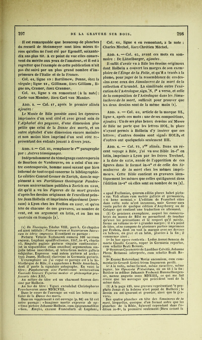 Il est remarquable que beaucoup de planches du recueil de Steinmeyer sont bien mieux ti- rées qu’elles ne l’ont été par Egenolff, soixante- dix ans plus tôt. A ce point de vue elles conser- vent du mérite aux yeux de l’amateur, et il est à regretter que l’exemple de cette publication n’ait pas été suivi par un plus grand nombre d’im- primeurs de l’Italie et de la France. Col. 44, ligne i9 : Bartilmew, Penne, ôtez la virgule; ligne 2i , Gillinam, lisez Gilliam, li- gne 29, Cramer, lisez Cranmer. Col. 4!J, ligne 5 en remontant (à la note): Carie von Mander, lisez Cari van Mander* Add. 2. — Col. 47, après le premier alinéa ajoutez : Le Musée de Bâle possède aussi les épreuves imprimées d’un seul côté et avec grand soin de VAlphabet des paysans, d’une dimension plus petite que celui de la Danse des morts, et un autre alphabet d’une dimension encore moindre et non moins bien imprimé d’un seul côté re- présentant des enfants jouant à divers jeux. Add. 5.— Col. S5, remplacer le i*' paragraphe par •. Autres témoignages. Indépendamment du témoignage contem pora in de Bourbon de Vandœuvre, on a celui d’un au- tre contemporain, homme aussi savant que bien informé de tout ce qui concerne la bibliographie. Le célèbre Conrad Gesner de Zurich, dans le sup- plément à ses Partitiones theologicæ Pandec- tarum universalium publiées à Zurich en isis, dit qu’il a vu les Figures de la mort gravées d’après les dessins originaux de l’excellent pein- tre Jean Holbein et imprimées séparément (.seor- sum) à Lyon chez les Frellon en is47, et qu’en tète de chacune de ces gravures, au nombre de cent, est un argument en latin, et au bas un quatrain en français (i). Cl) üe 7'/ii!otogia. Titulus VIII, pars o. Ce chapitre est ainsi intitulé : l’icturœ rermn et historiarum Sacra- rum in Ubris impressis. Il contient ce passage : Picturæ Veteris Testamenli numéro 100 seorsum excuscB. Lugduni apudFrelionios, 1547,in-4“, chartis i3. Singulis paginis picturæ singulæ continentur : (ut in sequentibus etiam omnibus) arguinentuni sin- gulis latine inscribitur, et tetrasticon metris gallicis subjicitur. Expressæ sunt autem picturæ ad arche- typa Joann. Holbenii clarissimi in Germania pictoris. L’exemplaire où j’ai copié ce passage est à la bi- bliothèque de Bâle; il a appartenu à Basile Amerbach, dont il porte la signature autographe. En voici le titre; Pandectarum sive Pattitionnm universalium Canradi Gesueri Tigurini medici et philosophiœ pro- fessoris libri XXI. Au milieu du titre est un charmant fleuron des- siné par Holbein. Au bas du titre : Tiguri excudebat Christophorus Frosidioverus anno MDXCVIII. Dans le cours de l'ouvrage on voit les lettres ini - tiales de la Danse des morts. Dans un supplément à cet ouvrage (p. 86) on lit cet autre passage: «Imagines mortis expressæ ab op- « timo pictore Johanne Holbein, cum epigrammatibus «Geo. Æmyhi, excusæ Francofurti et Lugduni, Col. 61, ligne 6 en remontant, à la note : Charles Mechel, lisez Chrétien Méchel. Add. 4. — Col. es, avant ces mots en som- maire : De Lützelburger, ajoutez. Il suffit d’avoir vu à Bâle les dessins originaux dont Holbein a couvert les marges de son exem- plaire de VÉloge de la Folie, et qu’il a tracés .à la plume, pour juger de la ressemblance de ces des- sins avec ceux des Simulacres de la mort de la collection d’Arundel. La similitude entre l’exé- cution de l’Astrologue,sign.N, 1“ 4 verso, et celle de la composition de l’A.strologue dans les Simu- lachres de la mort, suffirait pour prouver que les deux dessins sont de la même main U). Add. 8. — Col. 63, article de la marque HL, ligne 8, après ces mots : une de.ses compositions, ffJoMfez .• Un de ses plus beaux dessins au! Musée de Bâle ne porte que les lettres HOL, la place n’ayant permis à Holbein d’y insérer que ces lettres ; d’autres dessins sont signés HOLB, et d’autres ont quelquefois seulement HH. Add. 6. — Col. 73, i®' alinéa. Dans un ré- cent voyage à Bâle, j’ai vu une Bible in-f“ en latin, imprimée à Lyon par les frères Trechsel, à la date de 1358, année de l’apparition de ces figures dans le format in-8° et de celle des Si- mulacres de la mort chez les mêmes impri- meurs. Cette Bible contient 89 gravures iden- tiquement les mêmes que celles qui figurent dans l’édition in-8“ où elles sont au nombre de 92 (2). « apud Frellonios, quorum editio plures habet pictu- « ras. Vidi etiam cum metris gallicis et germanicis, « si bene memini. » L’édition de Francfort citée dans cette note m’est inconnue, mais Gesner aura voulu parler de quelque édition d’Augsbourg ou de Cologne qui contient une traduction en allemand. (1) Ce précieux exemplaire, auquel les conserva- teurs du musée de Bâle ne permettent de toucher qu’avec les précautions et le respect qu’il mérite, forme un volume in-4o à grandes marges ; il n’a point de titre, et se compose de plusieurs parties imprimées par Froben, dont on voit la marque avec ses devises en hébreu, en grec et en latin, placées à la fin ; il commence ainsi ; lo In hoc opéré contenta : Ludus AnnæiSenecæ de morte Claudii Cesaris, nuper in Germania repertus, cum scholiis Beati Renani. 2“ SynesiusCyrenensis de Làudibus Calvitii, Johanne Phrea Britanno interprète, cum scholiis Beati Re- nani, 30 Erasmi Roterodami Moriæ encomiurn, cum com- mentariis Gerardi Listrii trium linguarum periti. 4uAla suite, même format, même caractère, même papier, les Opuscula Pluturchœa, où on lit à la fin: Basileæ in ædibus Johannis Frobenii Haramelburgen- sis, mense augusto anno MDXIIII, ce qui me fait croire que les ouvrages qui précèdent sont de la même date. (2) A la page 423, une gravure représentant ’e pro- phète Jonas et la baleine n’est point de Holbein ; le dessin en est ignorant et grossier, ainsi que la gra- vure. Des quatre planches en tête des .Simulacres de la mort, lesquelles, quoique d’un format autre que les planches de la Bible, figurent cependant dans l’e- dition in-80, la première seulement (Dieu créant la