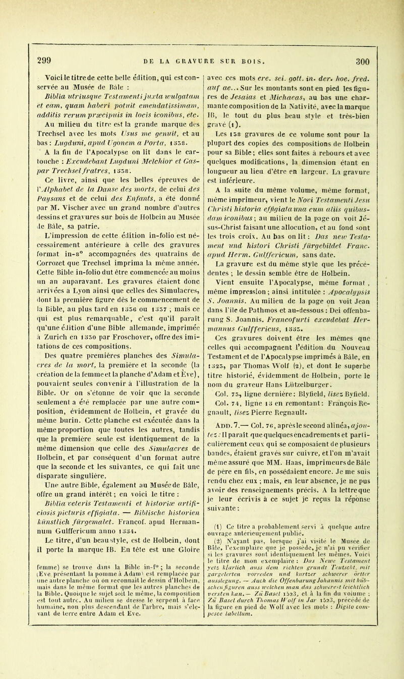 Voici le titre de cette belle édition, qui est con- servée au Musée de Râle : Biblia utriusque Testamenti Juxta wulgatuni et eam, quant liaberi potuit einendatissiinam, additis rerumprsecitniis in locis iconibus, etc- Au milieu du titre est la grande marque des Trechsel avec les mots Usus me genuit, et au bas : Lugduni, apud Ugonem a Porta, 1358. A la fin de l’Apocalypse on lit dans le car- touche ; Excudebant Lugduni MeJehior et Gas- par Trechsel fratres, i358. Ce livre, ainsi que les belles épreuves de VAlphabet de la Danse des morts, de celui des Paysans et de celui des Enfants, a été donné par M. Vischer avec un grand nombre d’autres dessins et gravures sur bois de Holbein au Musée de Bâle, sa patrie. L’impression de cette édition in-folio est né- cessairement antérieure à celle des gravures format in-8° accompagnées des quatrains de Corrozet que Trechsel imprima la même année. Cette Bible in-folio dut être commencée au moins un an auparavant. Les gravures étaient donc arrivées a Lyon ainsi que celles des Simulacres, ilont la première figure dès le commencement de la Bible, au plus tard en 1356 ou 1357 ; mais ce qui est plus remarquable, c’est qu’il paraît qu’une édition d’une Bible allemande, imprimée à Zurich en 1350 par Froschover, offre des imi- tations de ces compositions. Des quatre premières planches des Simula- cres de la mort, la première et la seconde (1a création de la femme et la planche d’Adam et E ve), pouvaient seules convenir à l'illustration de la Bible. Or on s’étonne de voir que la seconde seulement a été remplacée par une autre com- position, évidemment de Holbein, et gravée du même burin. Cette planche est exécutée dans la même proportion que toutes les autres, tandis que la première seule est identiquement de la même dimension que celle des Simulacres de Holbein, et par conséquent d’un format autre que la seconde et les suivantes, ce qui fait une disparate singulière. Une autre Bible, également au Musée de Bàle, offre un grand intérêt ; en voici le titre : Biblia veteris Testamenti et historiée artifi- ciosis pjicturis effigiata. — Biblische historien liiinstlich fürgemalet. Francof. apud Heriuan- nuin Gulffericurn anno 1334. Le titre, d’un beaustyle, est de Holbein, dont il porte la marque IB. En tête est une Gloire femme) se trouve dans la Bible in-f“ ; la seconde (Eve présentant la pomme à Adam 1 est remplacée par une autre planche où on reconnaît le dessin d’Holbein, mais dans le même format que les autres planches de la Bible. Quoique le sujet soit le même, la composition est tout autre. Au milieu se dresse le serpent à face humaine, non plus descendant de l’arbre, mais s’éle- vant de terre entre Adam et Eve. avec ces mots ere. sei. gott. in. der. hoe. fred. auf ae... Sur les montants sont en pied les figu- res de Jesaias et Michaeas, au bas une char- mante composition de la Nativité, avec la marque IB, le tout du plus beau style et très-bien gravé (l). Les 158 gravures de ce volume sont pour la plupart des copies des compositions de Holbein pour sa Bible; elles sont faites à rebours et avec quelques modifications, la dimension étant en longueur au lieu d’être en largeur. La gravure est inférieure. A la suite du même volume, même format, même imprimeur, vient le iFori Testamenti Jesu Christi historia effigiatauna cum uliis quibus- dam iconibus \ au milieu de la page on voit Jé- sus-Christ faisant une allocution, et au fond sont les trois croix. Au bas on lit : Das neic Testa- ment und histori Christi fürgebildet Franc, aqmd Herm. Gulffericurn, sans date. La gravure est du même style que les précé- dentes ; le dessin semble être de Holbein. Vient ensuite l’Apocalypse, même format , même impression ; ainsi intitulée : Apocalypsis S, Joannis. Au milieu de la page on voit Jean dans File de Pathrnos et au-dessous : Dei offenba- rung S. Joannis. Francofurti excudebat Her- mannus Gulffericus, i335. Ces gravures doivent être les mêmes qne celles qui accompagnent l’édition du Nouveau Testament et de l’Apocalypse imprimés à Bàle, en 1325, par Thomas Wolf (2), et dont le superbe titre historié, évidemment de Holbein, porte le nom du graveur Hans Lützelburger. Col. 75, ligne dernière; Blyfield, fiscsByfield. Col. 74, ligne I3 en remontant: François Ré- gnault, /isez Pierre Régnault. Add.7.— Col. 76, aprèslesecond alinéa, fcî.Tl paraît que quelques encadrements et parti- culièrement ceux qui se composaient de plusieurs bandes, étaient gravés sur cuivre, etl’on m’avait même assuré que MM. Haas, imprimeurs de Bâle de père en fils, en possédaient encore. Je me suis rendu chez eux ; mais, en leur absence, je ne pus avoir des renseignements précis. A la lettre que je leur écrivis à ce sujet je reçus la réponse suivante ; (t) Ce titre a probablement servi à quelque autre ouvrage autérieujeiuent publié. (2) N’ayant pas, lorsque j’ai visité le Musée de Bâle, l’exemplaire que je possède, je n’ai pu vérifier si les gravures sont identiquement les mêmes. Voici le titre de mon exemplaire : Das Nmoi; Testament yetz klaiiick auss dem richten gruiidt Tcutscht. mit ffargelerten vorredeii ttiid knrtzer sclnuerer ôrtter ausslegiuii;. — Auck die Offenbarung Johanms mit hiib- schenfiguren auss welcheu man das schwerest leichtlich versteii kan.— ZiiDasel i523, et à la fin du volume ; 7.Ü Basel durch Thomas II olf in Jar t5?.3, précédé de la figure en pied de Wolf avec les mots : Digiio corn- pesce labellum.