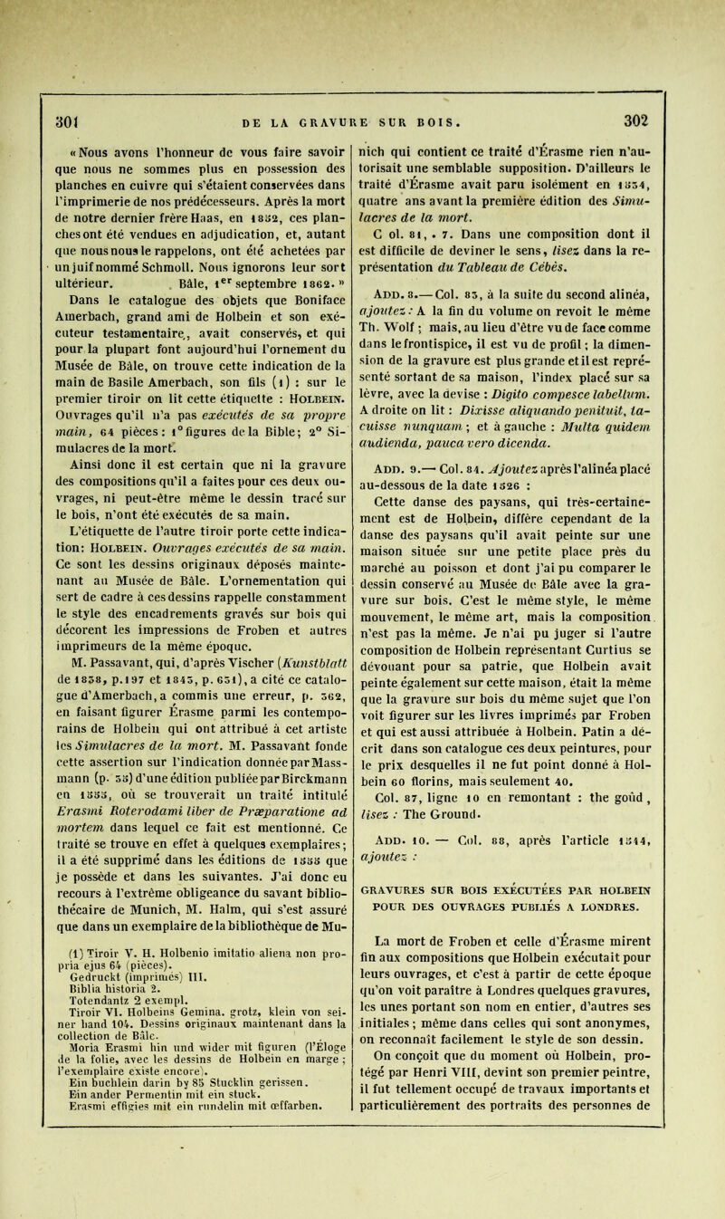 «Nous avons l’honneur de vous faire savoir que nous ne sommes plus en possession des planches en cuivre qui s’étaient conservées dans l’imprimerie de nos prédécesseurs. Après la mort de notre dernier frère Haas, en issa, ces plan- ches ont été vendues en adjudication, et, autant que nous nous le rappelons, ont été achetées par un juif nommé Schmoll. Nous ignorons leur sort ultérieur. , Bâle, i®''septembre isea.» Dans le catalogue des objets que Boniface Amerbach, grand ami de Holbein et son exé- cuteur testamentaire,, avait conservés, et qui pour la plupart font aujourd’hui l’ornement du Musée de Bâle, on trouve cette indication de la main de Basile Amerbach, son fils (i) : sur le premier tiroir on lit cette étiquette : Holbeux. Ouvrages qu’il n’a pas exécutés de sa propre main, 64 pièces: i°figures delà Bible; 2° Si- mulacres de la mortl Ainsi donc il est certain que ni la gravure des compositions qu’il a faites pour ces deux ou- vrages, ni peut-être même le dessin tracé sur le bois, n’ont été exécutés de sa main. L’étiquette de l’autre tiroir porte cette indica- tion; Holbein. Ouvrages exécutés de sa main. Ce sont les dessins originaux déposés mainte- nant au Musée de Bâle. L’ornementation qui sert de cadre à ces dessins rappelle constamment le style des encadrements gravés sur bois qui décorent les impressions de Froben et autres imprimeurs de la même époque. M. Passavant, qui, d’après Vischer [Kunstblatt de 1858, p.i97 et 1845, p. 65i), a cité ce catalo- gue d’Amerbach, a commis une erreur, p. 362, en faisant figurer Erasme parmi les contempo- rains de Holbein qui ont attribué à cet artiste \cs Simulacres de la mort. M. Passavant fonde cette assertion sur l’indication donnée par Mass- mann (p. ss) d’une édition publiéeparBirckmann en 18SS, où se trouverait un traité intitulé Erasmi Roterodami liber de Præparatione ad mortem dans lequel ce fait est mentionné. Ce traité se trouve en effet à quelques exenaplaires; il a été supprimé dans les éditions de isss que je possède et dans les suivantes. J’ai donc eu recours à l’extrême obligeance du savant biblio- thécaire de Munich, M. Halm, qui s’est assuré que dans un exemplaire de la bibliothèque de Mu- fl) Tiroir V. H. Holbenio imitatio aliéna non pro- pria ejus 64 (pièces). Gedruckt (imprimés) III. Biblia historia 2. Totendantz 2 exempl. Tiroir VI. Holbeins Geinina. grotz, klein von sei- ner band t04. Dessins originaux maintenant dans la collection de Bâle. Moria Erasmi hin und wider mit figuren (l’Eloge Je la folie, avec les dessins de Holbein en marge ; l’exemplaire existe encore). Ein bucblein darin by 85 Stucklin gerissen. Ein ander Permentin mit ein stuck. Erasmi effigies mit ein nindelin mit œffarben. nich qui contient ce traité d’Érasme rien n’au- torisait une semblable supposition. D’ailleurs le traité d’Érasme avait paru isolément en i854, quatre ans avant la première édition des lacres de la mort. C ol. 81, . 7. Dans une composition dont il est difficile de deviner le sens, lisez dans la re- présentation du Tableau de Cébès. Add. 8.— Col. 83, à la suite du second alinéa, ajoutez: A la fin du volume on revoit le même Th. Wolf ; mais, au lieu d’être vu de face comme dans le frontispice, il est vu de profil ; la dimen- sion de la gravure est plus grande etilest repré- senté sortant de sa maison, l’index placé sur sa lèvre, avec la devi.se : Digito compesce labellum. A droite on lit : Dixisse aliquando penituit, ta- cuisse nunquam-, et à gauche : Multa quidem audienda, pauca vero dicenda. Add. 9.— Col. 84. après l’alinéa placé au-dessous de la date iS26 : Cette danse des paysans, qui très-certaine- ment est de Holbein, diffère cependant de la danse des pay.sans qu’il avait peinte sur une maison située sur une petite place près du marché au poisson et dont j’ai pu comparer le dessin conservé au Musée de Bâle avec la gra- vure sur bois. C’est le même style, le même mouvement, le même art, mais la composition n’est pas la même. Je n’ai pu juger si l’autre composition de Holbein représentant Curtius se dévouant pour sa patrie, que Holbein avait peinte également sur cette maison, était la même que la gravure sur bois du même sujet que l’on voit figurer sur les livres imprimés par Froben et qui est aussi attribuée à Holbein. Patin a dé- crit dans son catalogue ces deux peintures, pour le prix desquelles il ne fut point donné à Hol- bein 60 florins, mais .seulement 40. Col. 87, ligne lo en remontant ; the goûd , lisez : The G round. Add. 10. — Col. 88, après l’article 1S44, ajoutez : GRAVURES SUR BOIS EXÉCUTÉeS PAR HOLBEIN POUR DES OUVRAGES PUBLIES A LONDRES. La mort de Froben et celle d’Érasme mirent finaux compositions que Holbein exécutait pour leurs ouvrages, et c’est à partir de cette époque qu’on voit paraître à Londres quelques gravures, les unes portant son nom en entier, d’autres ses initiales ; même dans celles qui sont anonymes, on reconnaît facilement le style de son dessin. On conçoit que du moment où Holbein, pro- tégé par Henri VIII, devint son premier peintre, il fut tellement occupé de travaux importants et particulièrement des portraits des personnes de