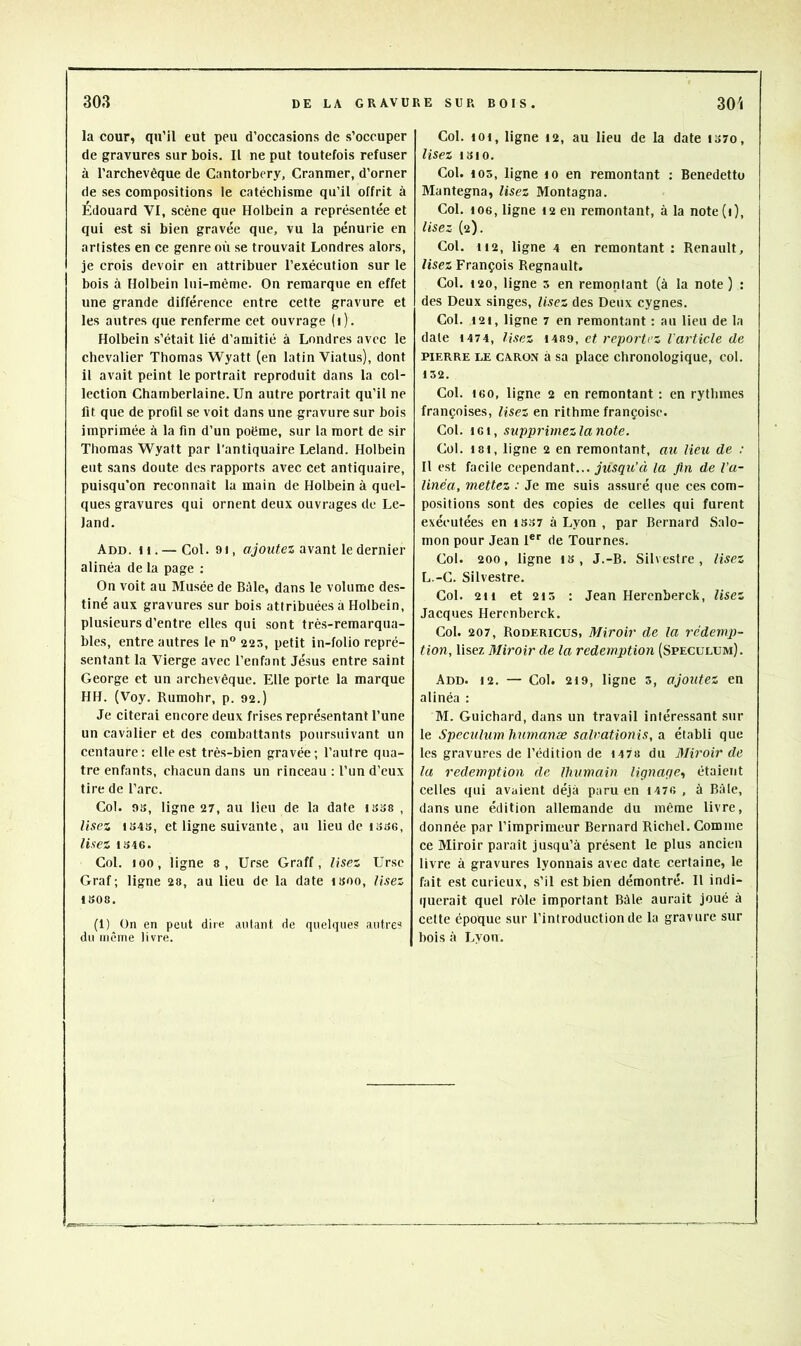 la cour, qu’il eut peu d’occasions de s’occuper de gravures sur bois. Il ne put toutefois refuser à l’archevêque de Cantorbery, Cranmer, d’orner de ses compositions le catéchisme qu’il offrit à Edouard VI, scène que Holbein a représentée et qui est si bien gravée que, vu la pénurie en artistes en ce genre où se trouvait Londres alors, je crois devoir en attribuer l’exécution sur le bois à Holbein lui-même. On remarque en effet une grande différence entre cette gravure et les autres que renferme cet ouvrage (i). Holbein s’était lié d’amitié à Londres avec le chevalier Thomas Wyatt (en latin Viatus), dont il avait peint le portrait reproduit dans la col- lection Chamberlaine. Un autre portrait qu’il ne fit que de profil se voit dans une gravure sur bois imprimée à la fin d’un poëme, sur la mort de sir Thomas Wyatt par l'antiquaire Leland. Holbein eut sans doute des rapports avec cet antiquaire, puisqu’on reconnaît la main de Holbein à quel- ques gravures qui ornent deux ouvrages de Le- land. Add. h. — Col. 91, ojowfes avant le dernier alinéa de la page ; On voit au Musée de Bâle, dans le volume des- tiné aux gravures sur bois attribuées à Holbein, plusieurs d’entre elles qui sont très-remarqua- bles, entre autres le n“ 225, petit in-folio repré- sentant la Vierge avec l’enfant Jésus entre saint George et un archevêque. Elle porte la marque HH. (Voy. Rumohr, p. 92.) Je citerai encore deux frises représentant l’une un cavalier et des combattants poursuivant un centaure: elle est très-bien gravée; l’autre qua- tre enfants, chacun dans un rinceau : l’un d’eux tire de l’arc. Col. 9B, ligne 27, au lieu de la date isos , Usez 1S4S, et ligne suivante, au lieu de lasG, lisez 1346. Col. 100, ligne s, Urse Graff, lisez Ursc Graf ; ligne 28, au lieu de la date i3oo, lisez 1808. (1) On en peut dire autant de quelques autres du même livre. Col. 101, ligne 12, au lieu de la date tS7o, lisez 1310. Col. 103, ligne 10 en remontant : Benedetto Mantegna, lisez Montagna. Col. 106, ligne 12 en remontant, à la note(i), lisez (2). Col. 112, ligne 4 en remontant : Renault, lisez François Régnault. Col. 120, ligne 3 en remontant (à la note ) : des Deux singes. Usez des Deux cygnes. Col. 121, ligne 7 en remontant : au lieu de la date 1474, Usez 1489, et reportez l'article de PIERRE LE CARON à sa place chronologique, col. 132. Col. 160, ligne 2 en remontant : en rythmes françoises, Usez en rithme françoisc. Col. 161, supprimez la note. Col. 181, ligne 2 en remontant, au lieu de : Il est facile cependant... yiwç'itVî la fin de l’a- linéa, mettez : Je me suis as.suré que ces com- positions sont des copies de celles qui furent exécutées en 1337 à Lyon , par Bernard Salo- mon pour Jean 1®'’ de Tournes. Col. 200, ligne is , J.-B. Silvestre , lisez L.-C. Silvestre. Col. 211 et 213 : Jean Herenberck, lisez Jacques Herenberck. Col. 207, Rodericus, Miroir de la rédemj)- tion, lisez Miroir de la rédemption (Spéculum). Add. 12. — Col. 219, ligne 3, ajoutez en alinéa : M. Guichard, dans un travail intéressant sur le Spéculum humanæ salrationis, a établi que les gravures de l’édition de 1478 du Miroir de la rédemption de llmmain lignage., étaient celles qui avaient déjà paru en 1476 , à Bâle, dans une édition allemande du même livre, donnée par l’imprimeur Bernard Richel. Comme ce Miroir paraît jusqu’à présent le plus ancien livre à gravures lyonnais avec date certaine, le fait est curieux, s’il est bien démontré. 11 indi- querait quel rôle Important Bâle aurait joué à cette époque sur l’introduction de la gravure sur bois à Lyon.