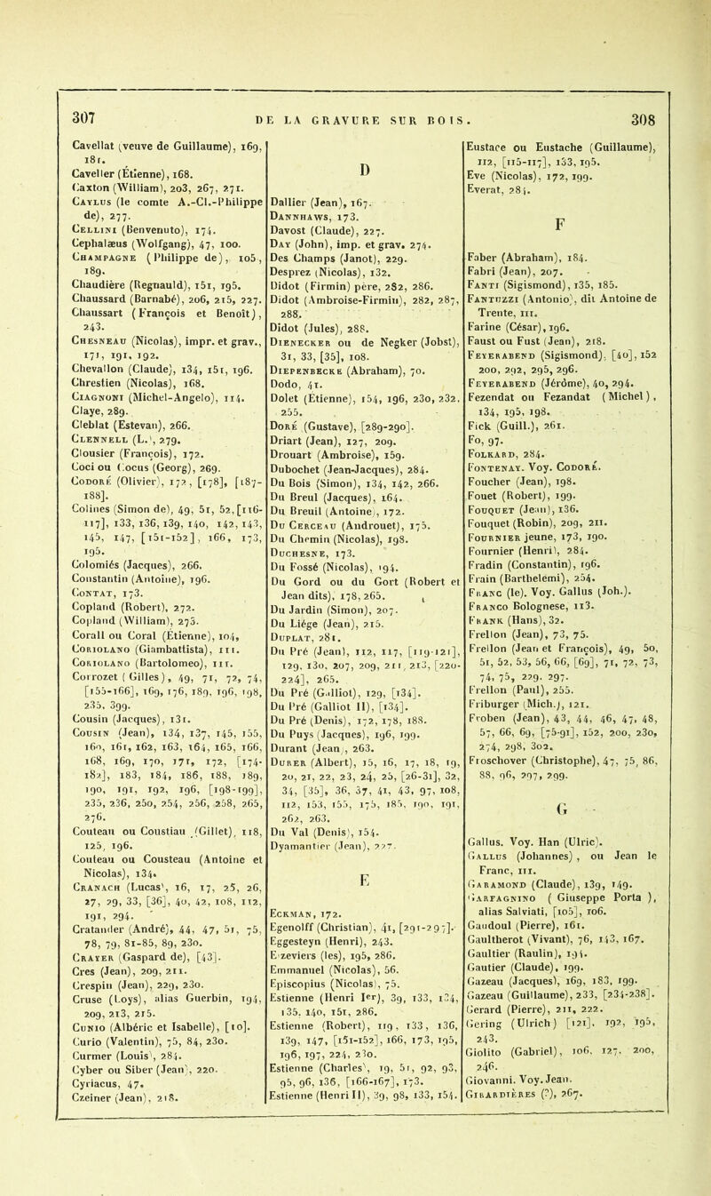 307 D Cavellat (veuve de Guillaume), 169, 181. Caveller (Étienne), 168. (iaxton (William), 2o3, 267, 2.71. Caylus (le comte A.-Cl.-Philippe ^ de), 277. Cellini (Benvenuto), 174. Ceplialæus (Wolfgang), 47, 100. Champagne (Philippe de), io5, 189. Chaudière (Regriauld), i5i, igS. Chaussard (Barnabé), 206, 2i5, 227. Chaussart (François et Benoît), 243. Chesneau (Nicolas), impr. et grav., i7>, 191, 192* Chevallon (Claude), 184, i5r, 196. Chrestien (Nicolas), 168. CiAGNONi (Michel-Angelo), 114. Claye, 289. Cleblat (Estevan), 266. Clennell (L.', 279. Clousier (François), 172. Coci ou Cocus (Georg), 2G9. CoDORÉ (Olivier), 172, [178], [187- 188]. Coliiies (Simon de), 49, 5i, 52,[ii6- 117], i33, i36,189, 140, 142,14.3, 145, 147, [t5(-i52], i66, 173, 195. Colomiés (Jacques), 266. Constantin (Antoine), 196. Contât, 178. Copland (Robert), 272. Copland (William), 275. Corail ou Coral (Étienne), 104, CoRiOLANO (Giambattista), ni. CoRioLANo (Bartolomeo), iir. Coirozet ( Gilles), 49, 71, 72, 74, [i5â-ifi6], 1C9, 176, 189, 196, 198, 236, 399. Cousin (Jacques), i3i. Cousin (Jean), i34, 187, 145, i55, i6n, 161, 162, i63, 164, i65, 166, 1C8, 169, 170, 171, 172, [174- 182], i83, 184, 186, 188, J8g, 190. 19c 192, 196, [i98->99]> 235, 236, 260, 2.54, 256, 268, 2.65, 276. Couteau ou Coustiau (Gillet), ii8, 125, 196. Couteau ou Cousteau (Antoine et Nicolas), 184. Cranach (Lucas', 16, 17, 25, 26, 27, 29, 33, [36], 4ü, 42, 108, IT2, 191. 294. Crataniler (André), 44, 47> 5i, 76, 78, 79, 8i-85, 89, 23o. Craïer (Gaspard de), [43], Grès (Jean), 209, 211. Crespiii (Jean), 229, 23o. Cruse (Loys), alias Guerbin, 194, 209, 2i3, 2i5. CuNio (Albéric et Isabelle), [10]. Curio (Valentin), 76, 84, 280. Curmer (Louis', 284. Cyber ou Siber (Jean), 220. Gyriacus, 47. Czeiner (Jean), 218. E LA GRAVURE SUR ROIS D Dallier (Jean), 167. Dannhaws, 173. Davost (Claude), 227. Day (John), imp. et grav. 274. Des Champs (Janot), 229. Desprez (Nicolas), 182. Didot (Firmin) père, 2S2, 286. Didot (Ambroise-Firmiu), 282, 287, 288. Didot (Jules), 28S. Dienecker ou de Negker (Jobsl), 3i, 33, [35], 108. Diepehbecke (Abraham), 70. Dodo, 4t. Dolet (Étienne), i54, 196, 280, 282, 255. Doré (Gustave), [289-290]. Driart (Jean), 127, 209. Drouart (Ambroise), 159. Dubochet (Jean-Jacques), 284. Du Bois (Simon), i34, 142, 266. Du Breul (Jacques), 164. Du Breuil (Antoine,, 172. Du Cerceau (Androuet), 175. Du Chemin (Nicolas), 198. Duchesne, 173. Du Fossé (Nicolas), 194. Du Gord ou du Gort (Robert et Jean dits), 178,265. j Du Jardin (Simon), 207. Du Liège (Jean), 2i5. Duplat, 281. Du Pré (Jean), 112, 117, [119121], 129, i3o, 207, 209, 211, 2i3, [220- 224], 265. Du Pré (G.illiot), 129, [t34]. Du Pré (Galliot 11), [184]. Du Pré (Denis), 172, 178, 188. Du Puys (Jacques), 196, 199. Durant (Jean,, 263. Durer (Albert), i5, 16, 17, 18, 19, 20, 21, 22, 23, 24, 25, [26-31], 82, 34, [35], 86, 37, 41, 43, 97, 108, 112, i53, i55, 175, i85. 190, 191, 262, 2.63. Du Val (Denis), i54. Dyamantier (Jean), 227. E Eckman, 172. Egenolff (Christian), 4i, [291-297]. Eggesteyn (Henri), 248. E'zeviers (les), ig5, 286. Emmanuel (Nicolas), 56. Episcopius (Nicolas), 75. Estienne (Henri 1er], 39, i33, 1,34, i85, 140, i5i, 286. Estienne (Robert), irg, t33, i36, 189, 147, [i5i-i52.], 166, 178, 195, 196, 197, 224, 23o. Estienne (Charles', 19, 5r, 92, 98, 95, 96, i36, [166-167], 178. Estienne (Henri II), 39, 98, i38, i5/|. 308 Eustace ou Eustache (Guillaume), 112, [115-117], 133,195. Eve (Nicolas), 172, 199. Everat, 281. F Faber (Abraham), 184. Fabri (Jean), 207. Fanti (Sigismond), i35, i85. Fantuzzi (Antonio), dii Antoine de Trente, iir. Farine (César), 196. Faust ou Fust (Jean), 218. Feyerabend (Sigismond); [4o],i52 200, 292, 295, 296. Feyerabend (Jérôme), 40, 294. Fezendat ou Fezandat (Michel), i34, igS- 198. Fick (GuilL), 261. Fo, 97. Folkard, 284. Fontenay. Voy. CodorÉ. Foucher (Jean), 198. Fouet (Robert), 199. Fouquet (Jean),i36. Fouquet (Robin), 20g, 211. Fournier jeune, 173, 190. Fournier (Henril, 284. Fradin (Constantin), 196. Frain (Bartbelemi), 284. Franc (le). Voy. Gallus (Job.). Franco Bolognese, ii3. Frank (Hans), 32. Frellon (Jean), 73, 75. Frellon (Jean et François), 49, 5o, 5i, 52, 53, 56, 66, [69], 71, 72, 73, 74, 73, 2^9- 297- Frellon (Paul), 255. Friburger (Mich.j, 121. Froben (Jean), 43, 44, 46, 47, 48, 57, 66, 69, [75-91], i52, 200, 23o, 274, 298, 3o2. Fioschover (Christophe), 47, /5, 86, 88, 96, 297, 299. (; Gallus. Voy. Han (Ulric). Gallus (Johannes) , ou Jean le Franc, iii. Garamond (Claude), i3g, i49* G.ARrAGNiNO ( Giuseppe Porta ), alias Salviati, [io5], 106. Gaiidoul (Pierre), 161. Gaultherot (Vivant), 76, il3, 167. Gaultier (Raulin), 191. Gautier (Claude), 199. Gazeau (Jacques), 169, i83, 199. Gazeau (Guillaume), 233, [234-238]. Gérard (Pierre), 2ii, 222. Gering (Ulrich) [121], 192, ig5, 243. Giolito (Gabriel), 106. 127. 200, 2.46. Giovanni. Voy. Jean. Girardières (7), 267.