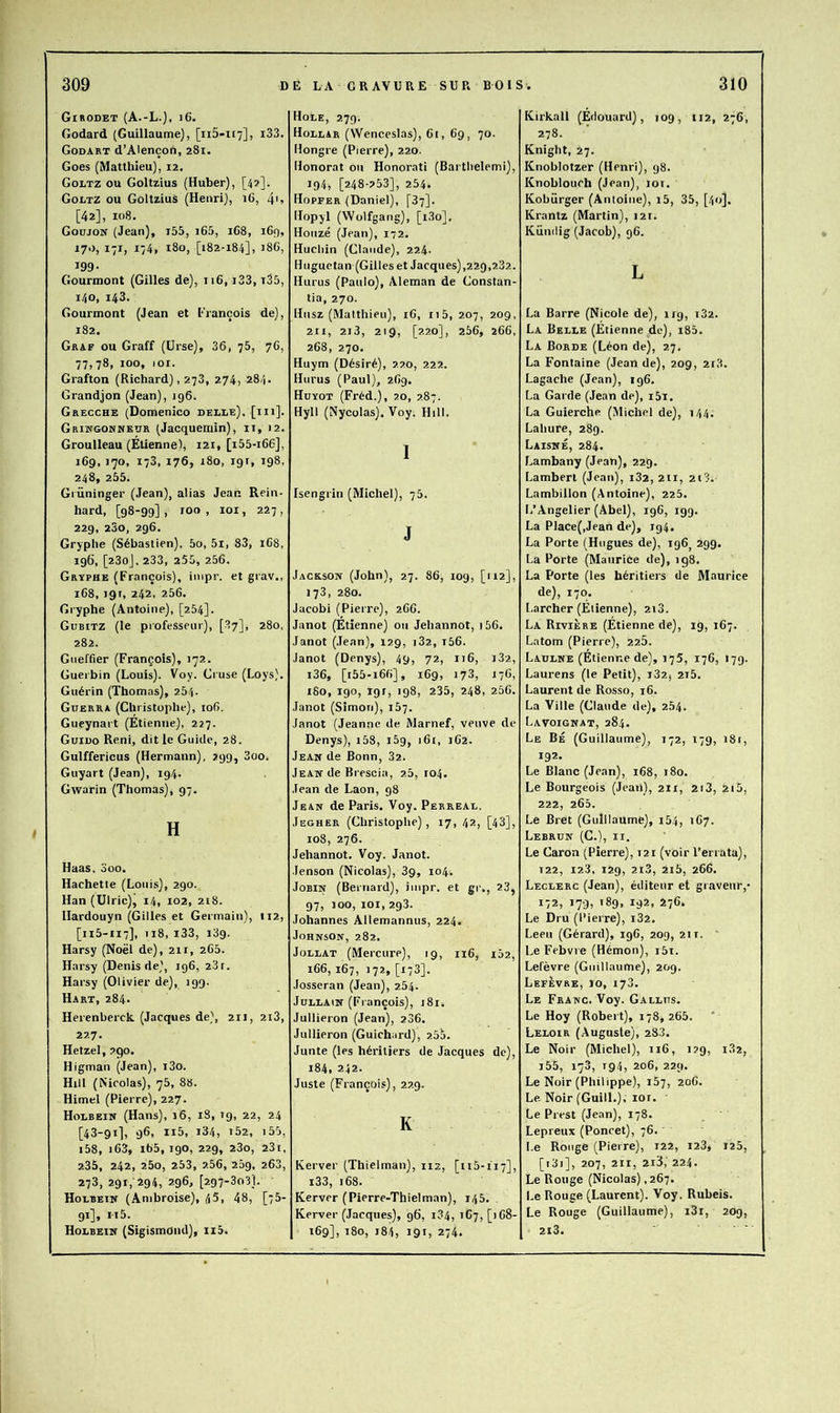 Girodet (A.-L.), j6. Godard (Guillaume), [ii5-H7], i33. Godart d’Alençon, 281. Goes (Matthieu), 12. Goltz ou Goltzius (Huber), [4?]. Goltz ou Goltzius (Henri), 16, 4'> [42], 108. Goujon (Jean), i55, i65, 168, 169, 170, 171, 174, 180, [182-184], J86, 199- Gourmont (Gilles de), 116, i33, t35, 140, 143. Gourmont (Jean et Erançois de), 182. Graf ou Graff (Urse), 36, 78, 76, 77,78, 100, lOI. Grafton (Richard), 278, 274, 284. Grand]on (Jean), 196. Grecche (Domenico delle). [m]- Grikgonneur (Jacquerain), ii, 12. Groulleau (Étienne), 121, [i55-i66], 169, 170, 173, 176, 180, igr, 198, 248, 255. Giüninger (Jean), alias Jean Rein- hard, [98-99], roo , loi, 227, 229, 23o, 296. Gryphe (Sébastien), 5o, 5l, 83, 168, 196, [230], 233, 255, 256. Gryphe (François), impr. et grav., 168, 191, 242, 256. Gryphe (Antoine), [284]. Gubitz (le professeur), [87], 280, 282. Gueffier (François), 172. Guerbin (Louis). Voy. Cruse (Loys). Guérin (Thomas), 264. Guerra (Christophe), 106, Gueynart (Étienne), 227. Guiuo Reni, dit le Guide, 28. Gulffericus (Hermann), 299, 3oo. Guyart (Jean), 194. Gwarin (Thomas), 97. H Haas, 3oo. Hachette (Louis), 290. Han (Ulric), 14, 102, 218. Hardouyn (Gilles et Germain), 112, [115-117], 118, i33, 139. Harsy (Noël de), 211, 268. Harsy (Denis de), 196, 23r. Harsy (Olivier de), 199. Hart, 284. Herenberck (Jacques de), 211, 2i3, 227, Hetzel, 290. Higman (jean), î3o. Hill (Nicolas), 78, 88. Himel (Pierre), 227. Holbein (Hans), 16, 18, ig, 22, 24 [43-91], 96, ii5, i34, t52, i55, i58, j63, i65, 190, 229, 280, 281, 235, 242, 25o, 253, 2.56, 289, 263, 273, 291, 294, 296, [297-303]. Hoebein (Ambroise), 45, 48, [75- 91], n5. Holbein (Sigismond), ii5. Hole, 279. Hoelsr (Wenceslas), 61, 69, 70. Hongre (Pierre), 220. Honorât 011 Honorât! (Barthelemi), 194, [248-253], 254. Hopfer (Daniel), [87]. Hopyl (Wolfgang), [i.3o], Houzé (Jean), 172. Hucliin (Claude), 224. Huguctan (Gilles et Jacques),229,2.32. Hurus (Paulo), Aleman de Constan- tia, 270. Husz (Matthieu), 16, 115, 207, 209, 211, 2i3, 219, [220], 256, 266, 268, 270. Huym (Désiré), 22.0, 222. Hurus (Paul), 269. Huyot (Fréd.), 20, 2.87. Hyll (Nycolas). Voy. Hill. I Isengrin (Michel), 75. J Jackson (John), 27. 86, log, [112], 173, 280. Jacobi (Pierre), 266. Janot (Étienne) on Jehannot, 156. Janot (.Tean), 129, 182, i56. Janot (Denys), 49, 72, 116, 182, i36, [i55-i66], 169, 173, 176, 180, 190, 191, 198, 235, 248, 256. Janot (Simon), 167. Janot (Jeanne de Marnef, veuve de Denys), i58, iSg, 161, 162. Jean de Bonn, 82. Jean de Brescia, 2.5, 104. Jean de Laon, 98 Jean de Paris. Voy. Perreau. Jegher (Christophe), 17, 42, [43], 108, 276. Jehannot. Voy. Janot. Jenson (Nicolas), 3g, 104. JoBiN (Bernard), impr. et gi-., 23, 97, 100, loi, 293. Johannes Allemannus, 224. Johnson, 282. JoLLAT (Mercure), 19, 116, 102, 166, 167, 172, [173]. Josseran (Jean), 254. JuuLAiN (François), 181. Jullieron (Jean), 206. Jullieron (Guichard), 2.55. Junte (les héritiers de Jacques de), 184, 242. Juste (François), 22.9. K Kerver (Thielman), 112, [115-117], i33, 168. Kerver (Pierre-Thielman), 145. Kerver (Jacques), 96, 184, 167, [)68- 169], 180, 184, 191, 274. Kirkall (Édouard), log, 112, 276, 278. Knight, 27. Knohlotzer (Henri), 98. Knohlouch (Jean), 10t. Kobürger (Antoine), i5, 35, [40]. Krantz (Martin), 12t. Kündig (Jacob), 96. L La Barre (Nicole de), 119, 182. La Belle (Étienne de), i85. La Borde (Léon de), 27, La Fontaine (Jean de), 20g, 218. Lagache (Jean), 196. La Garde (Jean de), i5i. La Guierche (Michel de), 144. Lahure, 289. Laisné, 284. Lambany (Jean), 229. Lambert (Jean), 182, 211, 218. Lambillon (Antoine), 225. L’Angelier (Abel), 196, 199. La Place(,Jean de), 194. La Porte (Hugues de), 196, 299. La Porte (Maurice de), 198. La Porte (les héritiers de Maurice de), 170. Larcher (Étienne), 2i3. La Rivière (Étienne de), 19, 167. Latom (Pierre), 226. Ladlne (Étienne de), 175, 176, 179. Laurens (le Petit), i32j 2i5. Laurent de Rosso, 16. La Ville (Claude de), 254. Lavoignat, 284. Le Bé (Guillaume), 172, 179, 181, 192. Le Blanc (Jean), 168, 180. Le Bourgeois (Jean), 211, 2i3, 215, 222, 265. Le Bret (Guillaume), i54, 167. Lebrun (C.), ii. Le Caron (Pierre), 121 (voir l’errata), 122, 12.3, 129, 2i3, 2i5, 266. Leclerc (Jean), éditeur et graveur,- 172, 179- '89, 192, 276. Le Dru (Pierre), 182. Leeu (Gérard), 196, 209, 211.  Le Febvre (Hémon), i5i. Lefèvre (Guillaume), 209. Lefèvre, 10, 173. Le Franc. Voy. Gallus. Le Hoy (Robert), 178,265. Leloir (Auguste), 283. Le Noir (Michel), 116, 129, 182, i55, 173, rg4, 206, 229. Le Noir (Philippe), 187, 206. Le. Noir(GuilL), 101. Le Prest (Jean), 178. Lepreux (Poncet), 76. Le Rouge (Pierre), 122, 128, 125, [i3i], 207, 211, 2i3, 224. Le Ronge (Nicolas) ,267. Le Rouge (Laurent). Voy. Ruheis. Le Rouge (Guillaume), i3i, 209, 2i3.