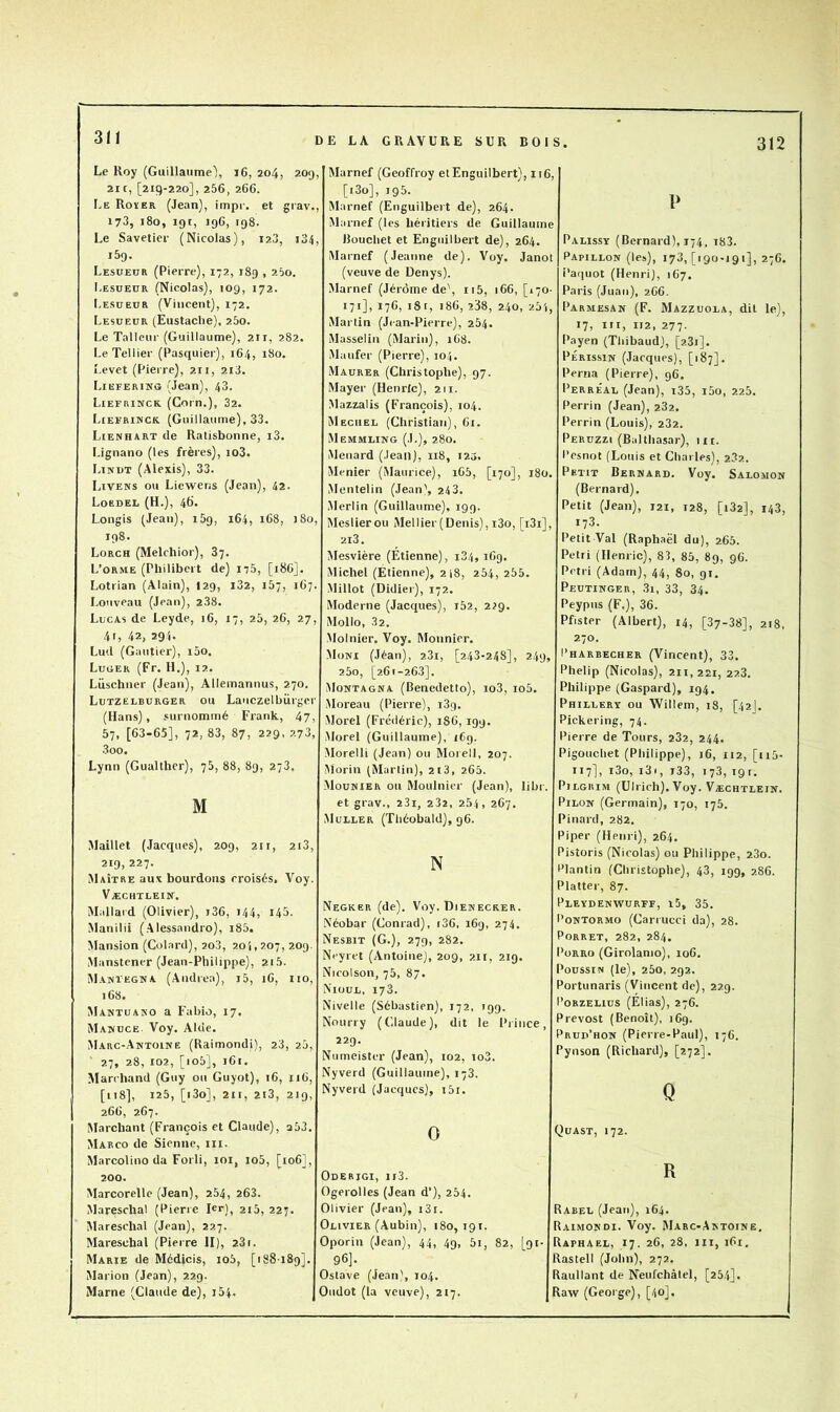 311 Le Roy (Guillaume'), i6, 204, 209 21 c, [219-220], 256, 266. IvE Roïer (Jean), impi-, et grav. 173, 180, igt, 196, 198. Le Savetier (Nicolas), 128, i34, 159. Lesüeor (Pierre), 172, 189 , 25o. Lesueür (Nicolas), 109, 172. Lesüeur (Vincent), 172. Lesueur (Eustache), 260. Le Tallcur (Guillaume), 2ir, 282. LeTellier (Pasquier), 164, 180. î.evet (Pierre), 211, 2l3. Liefering (Jean), 43. I.IEFRINCK (Corn.), 32. Liefrinck (Guillaume), 33. Lienhart de Ratisbonne, i3. Lignano (les frères), io3. LiivuT (Alexis), 33. Livens ou Liewens (Jean), 42. Loedel (H.), 46* Longis (Jean), 169, 164, 168, 180, 198. Lorch (Melchior), 87. L’orme (Philibert de) 1-75, [186]. Lotrian (Alain), 129, i32, 167, 167. Louveau (Jean), 238. Lucas de Leyde, 16, 17, 25, 26, 27, 41, 42, 294. Lud (Gautier), i5o. Luger (Fr. IL), 12. Lüschner (Jean), Allemanuus, 270. Lutzelburger ou Lauczelbürgcr (Hans), surnommé Frank, 47, 57, [63-65], 72, 83, 87, 229, 273, 3oo. Lynn (Gualther), 75, 88, 89, 273. M Maillet (Jacques), 209, 211, 2i3, 219, 227. Maître aux bourdons croisés. Voy. Væchtlein. Mallaid (Olivier), i36, 144, 145. Manilii (Alessandro), i85. Mansion (Colard), 2o3, 201,207,209. Manstcner (Jean-Philippe), 215. Maivïegna (Andrea), j5, 16, no, 168. Mamtuako a Fabio, 17, Manuce. Voy. Aide. Marc-Antoine (Raimondi), 23, 20, ‘ 27, 28, 102, [io5], 161. Marchand (Guy ou Guyot), 16, 116, [n8], 125, [i3o], 211, 2i3, 219, 266, 267. Marchant (François et Claude), q53. Marco de Sienne, ni. Marcolino da Forli, 101, io5, [106], 200. Marcorelle (Jean), 254, 263. Maresclial (Pierre 1er], 2i5, 227. Mareschal (Jean), 227. Mareschal (Piei re II), 23 r. Marie de Médicis, io5, [188189]. Marion (Jean), 229. Marne (Claude de), i54. , Marnef (Geoffroy etEnguilbert), 116, [i3o], 195. , Marnef (Enguilbert de), 264. Marnef (les héritiers de Guillaume , Bouchet et Enguilbert de), 264. Marnef (Jeanne de). Voy. Janoi (veuve de Denys). Marnef (Jérôme de\ ii5, 166, [170- 171], 176, iSt, 186, 238, 240, 2.51, Martin (Jean-Pierre), 254. Masselin (Marin), 168. Maufer (Pierre), 104, Maurer (Christophe), 97. Mayer (Henrlc), 211. Mazzalis (François), 104. Mëciiel (Christian), 61. Memmling (J.), 280. Ménard (.leail), 118, i25. Menier (Maurice), i65, [170], 180. Mentelin (Jean', 243. Merlin (Guillaume), 199. Meslierou Mellier(Denis), i3o, [i3i], 2i3. Mesvière (Étienne), i34,169. Michel (Etienne), 2i8, 254, 255. Millot (Didier), 172. Moderne (Jacques), i52, 229. Mollo, 32. Moinier. Voy. Monnier. Muni (Jéan), 281, [248-248], 249, 25o, [261-263]. Montagna (Benedetto), io3, io5. Moreau (Pierre), iSg. Morel (Frédéric), 186, 199. Morel (Guillaume), 169. Morelli (Jean) ou Morell, 207. Morin (Martin), 213, 265. .Mounier ou Moulnier (Jean), libr. et grav., 23i, 282, 254, 267. Muller (Théobald), 96. N Negker (de). Voy. Dienecker. Néobar (Conrad), t36, 169, 274. Nesbit (G.), 279, 282. Neyret (Antoine), 209, 211, 219. Nicolson, 75, 87. Nioul, 173. Nivelle (Sébastien), 172, 199. Nourry (Claude), dit le Piince, 229. Numeister (Jean), 102, io3. Nyverd (Guillaume), 173. Nyverd (Jacques), i5i. 0 Oderigi, ii3. Ogerolles (Jean d’), 254. Olivier (Jean), i3i. Olivier (Aubin), 180,191. Oporin (Jean), 44, 49, 5i, 82, [91- 96]. Ostave (Jean), 104. Oiidot (la veuve), 217. P Palissy (Bernard), 174, i83. Papillon (les), 178, [190-191], 276. i’aquot (Henri), 167. Paris (Juan), 266. Parmesan (F. Mazzuola, dit le), 17, III, 112, 277. Payen (Thibaud), [2.3i]. PÉRissiN (Jacques), [187]. Perna (Pierre), 96. Perreau (Jean), i35, i5o, 225. Perrin (Jean), 282. Perrin (Louis), 282. Perüzzi (Balthasar), iit. Pesnot (Louis et Charles), 282. Petit Bernard. Voy. Salomon (Bernard). Petit (Jean), 121, 128, [182], 143, 173. Petit Val (Raphaël du), 265. Pétri (Henric), 83, 85, 89, 96. Pétri (Adam), 44, 80, 91. Peutinger, 3i, 33, 34. Peypus (F.), 36. Pfister (Albert), 14, [37-38], 218. 270. I’harbecher (Vincent), 33. Phelip (Nicolas), 211,221, 223. Philippe (Gaspard), 194. Phillery ou Willem, 18, [42I. Pickering, 74. Pierre de Tours, 282, 244. Pigouchet (Philippe), 16, 112, [ii5- 117], i3o, i3i, i33, 173, 191. PiLGitiM (Ulrich). Voy. Væchtlein. Pilon (Germain), 170, 175. Pinard, 282. Piper (Henri), 264. Pistoris (Nicolas) ou Philippe, 280. Plantin (Christophe), 43, 199, 286. Platter, 87. Pleyden-wurff, i5, 35. Pontormo (Cariucci da), 28. PoRRET, 282, 284. PoRRo (Girolamo), 106. Poussin (le), 25o, 292. Portunaris (Vincent de), 229. l’oRZELius (Élias), 276. Prévost (Benoît), 169. Prup’hon (Pierre-Paul), 176. Pynson (Richard), [272]. Q Qüast, 172. R Rabel (Jean), 164. Raimondi. Voy. Marc-Antoine. Raphaël, 17. 26, 28, iii, 161. Rastell (John), 272. Raullant de Neufchàlel, [254]. Ra-w (George), [40].