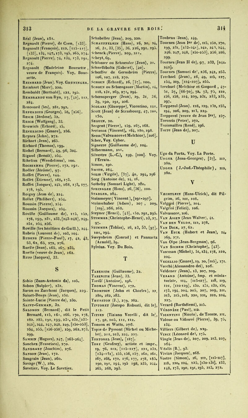 Real (Jean), i5i. Regnanlt (Pierre), de Caen, [i33]. Régnault (François), 112, [115-117], [i33], i34, 147,173, 195, 365, 274. Régnault (Pierre), 74, i34, 173, 191, 274. Régnault (Madeleine Boursette , veuve de François). Voy. Bour- selte. Reinhard (Jean). Voy. Grdninger. Reinliart (Marc), 220. Remboldt (Bertiiold), 121, 195. Rembrandt van Ryn, 17, [12], 112, 284. Renouard (les), 281, 292, Reperdius (Georges), 58, [256], Resch (Jérôme), 32. Resch (Wolfgang), 33. Reuwicli (Erhard), i5. Reverdino (Cesare), 256. Reynes (John), 272. Richart (Jean), 265. Richard (Thomas), 199. Richel (Bernard), 49, 96, 3o4. Rigaiid (Benoît), 254. Rihelius (Wendelinus), 100. Rochiekne (Pierre), 172, 19r. Rodler (Jérôme), 97. Rüffet (Pierre), 144. Roffet (Étienne), 168, 173. Roffet (Jacques), l4î>, 168, i;3, 177, 178, 195. Roigny (Jean de), 224. Rollet (Philibert), 254. Roussin (Pierre), 254. Roussin (Jacques), 264. Roville (Guillaume de), n5, i52, ^78, 199, 23i, 233,[243.248], 249, 2.5i, 254., 256. Roville (les héritiers deGuill.), 244. Rubeis (Laurent de), io3, 104. Rubens (Pierre-Paul), 17, 42, 43, 53, 6î, 65, 272, 276. Ruelle (Jean), i65, 167, 235, Ruelle (veuve de Jean), 162. Rupp (Jacques), 33. S Sabio (Zuan-Antonio da), io5. Sabon (Sulpice), 232. Sacon ou Zacchoni (Jacques), 229. Sainct-Denys (Jean), i5r. Sainte.Lucie (Pierre de), 23o. Saint-German, 32. Salomon (Bernard), dit le Petit Bernard, ii5, i6r, 166, 170, 178, 182, i85, 190, 199, 23r, 232,[233- 242], 244, 247, 248, 249, [250-253], 254, 255, [256-258], 25g, 262,27.3, 299- Sambin (Hugues), 247, [26.3-264J. Sanchez (Francisco), 270. Sandrart (Joachim), 276. Sanson (Jean), 172. Saugrain (Jean), 260. Savage (W.), 280. Savetier. Voy. Le Savetier. Schabeller (Jean), 209, 220. ScHAUFEELEIN (Hails), l6, 20, 24, 26, 3i, 33, [35], 36, 226,291, 295. Schenck^Pierre), 209,211, ■Scheyt, 69, Schlosser ou Schuesslcr (Jean), 2t. Schnelbboltz (Gabriel), [40]. Schœffer de Gernsheim (Pierre), 106, 107, 218, 270. ScHOEN (Erhard), i6, [87], 100. ScHOEN ou Schœngauer (Martin), i4, 118, i3r, 269, 27r, 294. Schœnsperger (Jean), 29, 3r, 36, 3g, 190, 191, 226. ScoLARi (Giuseppe), Vicentino, iii. Scott (Jean) de Strasbourg, 47, ton, i5o. . Seguin, 20. Sergent ( Pierre), i5g, 167,168. ■Serlenas (Vincent), 164, 180, 198. Sessa (ValvassoreetMelchior), [106], Siber. Voy. Cyber. Signerre (Guillaume de), 104. Silbermann, 101. Silvestre (L.-C.), 199, [200]. Voy. l’Errata. .Simon, 190. Smith, 284. SoLis (Virgile), [87], 4o, 294, 296 Sorg (Antoine de), i4, iG. Sotheby (Samuel Light), 280. SpRiNKLEE (Hans), 26, [36], 100. Stadler, 284. Steinmeyer( Vincent ), [291-297]. Steinschaber (Adam), 207 , 209, [219], 266, 268. Steyner (Heni i), [4 3], i52, 291,295. Stimmer(Christophe-Henri), 23, 27, 97- Stimmer (Tobias), 16, 23, 53, [97], lot, 294. Sweynheim (Conrad) et Pannartz (Arnold), 3g. Sylvius. Voy. Du Bois. T Taberith (Guillaume), 32. Taberith (Jean), 33. Tardif (Antoine), 196. Thomas (Vincent), 172, Thompson (John et Charles), 22, 280, 282, 283. Thurston (J.), 279, 282. Tir'toret (Jacopo Robusti, dit le), 112. Titien (Tiziano Vecelli , dit le), 17, 92, io5. Il I, 112. Tonson et Watts, 276. Topie de Pymont (Michel ou Miche- let), 211, 2i3, 224, 227. Tortorel (Jean), [187]. Torï (Geofroy), artiste et impr., 19, 76, 112, [115-117], 121, i32, [i34-i,5i], i55, i56, 157, iGo, 161, 167, 168, 172, 176, 177, 178, i85, 190, 19 r, 194, 195 198, 235, 244. 265, 268, 293. Toubeau (Jean), 149. Tournes (Jean 1er de), ii5, l52, 170, 199, 281, [2.33-241], 242, 243,244, 246, 247, 248, [2.51-253], 256, 286, 299- Tournes (Jean II de), 97, 233, [241. 242]. Tournes (Samuei de\ 236, 242, 253. rrechsel (Jean), 16, 49, ii5, 127, i54, 219, [224-227], 255. Trechsel (Melchior et Gaspard , 47- 5i, 57, [66-70J, 72, 73, 75, 122, i56, i58, 224, 229, 23i, 233, 235, 297- Trepperel (Jean), 128, 129, 182, i55, 194, 206, 209, 2i3, 229. Trepperel (veuve de Jean ler)^ 157. Treveris (Peter), 272. Troismailles (René), 196. Turre (Jean de), 207. U Ugo da Porta. Voy. La Porte. ÜNGER (Jean-Georges), [37], 112, 280. ÜNGER ( J.-Jud.-Théophile) , 112, 280. V ■ Væchtlein (Hans-Ulrich), dit Pil- grim, 26, loi, 108. Valgrisi (Pierre), 104. Valgrisi (Felici), 106. Valvassore, 106. Van Assen (Jean Walter), 41. Van DEN Veldë, 112, 278, Van Dick, 27, 62. Van Eyck. (Hubert et Jean), 14, 269, 271. Van Olpe (Jean-Bergman), 96. Van Sichem (Christophe), [43]. Vascosan (Michel), 5i, i34,178, 222, 224. Vecellio (Cesare), 19, 20, [io5], 171. Vecchi (Alessandro dei), 106. Veldener (Jean), i3, 207, 20g. Verabd (Antoine), lmp. et minia- turiste, T14, [115-117], 118, 119, 121, [122-129], i3o, i3i, i32, i5i, 173, 194, 204, 2o5, 207, 209, 211, 2i3, 215,2i8, 220,221, 222, 224, 227. Verard (Barthélemi), 2i5. VÉRON ÈSE (Paul), II2. V1CENTINI (Nicolo), de Trente, 111. Vidoue ou Vidouvé (Pierre), 3g, 75, i34- Villiers (Gilbert de), 029. Vinci (Léonard de), 175. Vingle (Jean de), 207, 209, 2i3, 227, 264- Vitalis (B.), 93. Vivi.an (Jacques), 268. Vostre (Simon), 16, 112, [115-117], n8, 120, 124, 125, [i3o-i3i], i33, 148, 173, 190, 191,195, 2i3, 272.